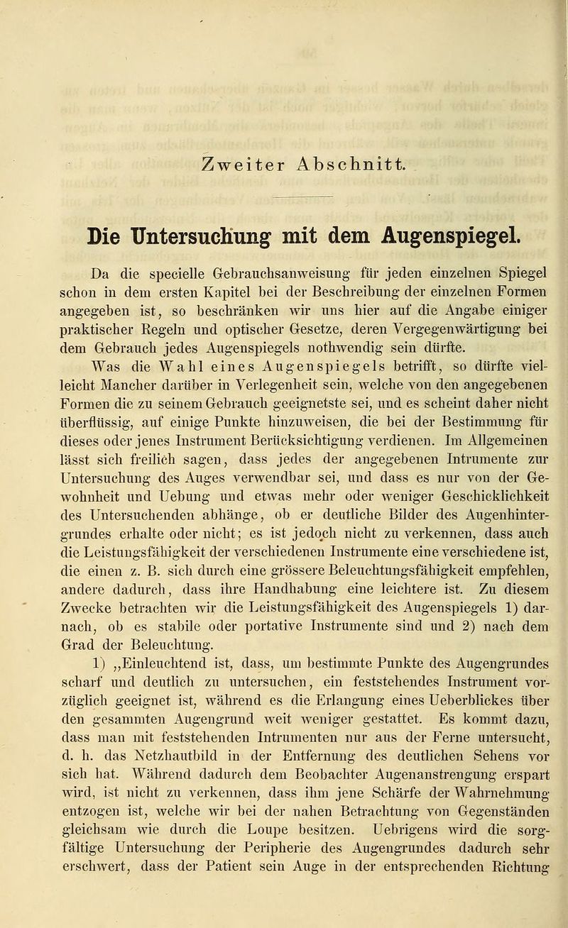 Zweiter Abschnitt. Die Untersuchung mit dem Augenspiegel. Da die specielle Gebrauchsanweisung für jeden einzelnen Spiegel schon in dem ersten Kapitel bei der Beschreibung der einzelnen Formen angegeben ist, so beschränken wir uns hier auf die Angabe einiger praktischer Regeln und optischer Gesetze, deren Vergegenwärtigung bei dem Gebrauch jedes Augenspiegels nothwendig sein dürfte. Was die Wahl eines Augenspiegels betrifft, so dürfte viel- leicht Mancher darüber in Verlegenheit sein, welche von den angegebenen Formen die zu seinem Gebrauch geeignetste sei, und es scheint daher nicht überflüssig, auf einige Punkte hinzuweisen, die bei der Bestimmung für dieses oder jenes Instrument Berücksichtigung verdienen. Im Allgemeinen lässt sich freilich sagen, dass jedes der angegebenen Intrumente zur Untersuchung des Auges verwendbar sei, und dass es nur von der Ge- wohnheit und Uebung und etwas mehr oder weniger Geschicklichkeit des Untersuchenden abhänge, ob er deutliche Bilder des Augenhinter- grundes erhalte oder nicht; es ist jedoch nicht zu verkennen, dass auch die Leistungsfähigkeit der verschiedenen Instrumente eine verschiedene ist, die einen z. B. sich durch eine grössere Beleuchtungsfähigkeit empfehlen, andere dadurch, dass ihre Handhabung eine leichtere ist. Zu diesem Zwecke betrachten wir die Leistungsfähigkeit des Augenspiegels 1) dar- nach, ob es stabile oder portative Instrumente sind und 2) nach dem Grad der Beleuchtung. 1) „Einleuchtend ist, dass, um bestimmte Punkte des Augengrundes scharf und deutlich zu untersuchen, ein feststehendes Instrument vor- züglich geeignet ist, während es die Erlangung eines Ueberblickes über den gesammten Augengrund weit weniger gestattet. Es kommt dazu, dass man mit feststehenden Intrumenten nur aus der Ferne untersucht, d. h. das Netzhautbild in der Entfernung des deutlichen Sehens vor sich hat. Während dadurch dem Beobachter Augenanstrengung erspart wird, ist nicht zu verkennen, dass ihm jene Schärfe der Wahrnehmung entzogen ist, welche wir bei der nahen Betrachtung von Gegenständen gleichsam wie durch die Loupe besitzen. Uebrigens wird die sorg- fältige Untersuchung der Peripherie des Augengrundes dadurch sehr erschwert, dass der Patient sein Auge in der entsprechenden Richtung