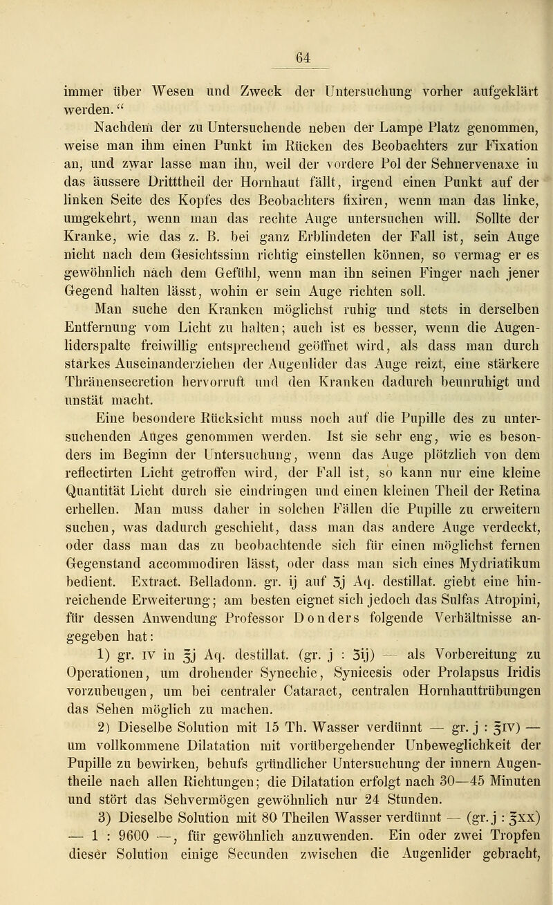 immer über Wesen und Zweck der Untersuchung vorher aufgeklärt werden. Nachdem der zu Untersuchende neben der Lampe Platz genommen7 weise man ihm einen Punkt im Rücken des Beobachters zur Fixation an, und zwar lasse man ihn, weil der vordere Pol der Sehnervenaxe in das äussere Dritttheil der Hornhaut fällt, irgend einen Punkt auf der linken Seite des Kopfes des Beobachters fixiren, wenn man das linke, umgekehrt, wenn man das rechte Auge untersuchen will. Sollte der Kranke, wie das z. B. bei ganz Erblindeten der Fall ist, sein Auge nicht nach dem Gesichtssinn richtig einstellen können, so vermag er es gewöhnlich nach dem Gefühl, wenn man ihn seinen Finger nach jener Gegend halten lässt, wohin er sein Auge richten soll. Man suche den Kranken möglichst ruhig und stets in derselben Entfernung vom Licht zu halten; auch ist es besser, wenn die Augen- liderspalte freiwillig entsprechend geöffnet wird, als dass man durch starkes Auseinanderziehen der Augenlider das Auge reizt, eine stärkere Thränensecretion hervorruft und den Kranken dadurch beunruhigt und unstät macht. Eine besondere Rücksicht muss noch auf die Pupille des zu unter- suchenden Auges genommen werden. Ist sie sehr eng, wie es beson- ders im Beginn der Untersuchung, wenn das Auge plötzlich von dem reflectirten Licht getroffen wird, der Fall ist, so kann nur eine kleine Quantität Licht durch sie eindringen und einen kleinen Theil der Retina erhellen. Man muss daher in solchen Fällen die Pupille zu erweitern suchen, was dadurch geschieht, dass man das andere Auge verdeckt, oder dass man das zu beobachtende sich für einen möglichst fernen Gegenstand accommodiren lässt, oder dass man sich eines Mydriatikum bedient. Extract. Belladonn. gr. ij auf 5j Aq. destillat. giebt eine hin- reichende Erweiterung; am besten eignet sich jedoch das Sulfas Atropini, für dessen Anwendung Professor Don der s folgende Verhältnisse an- gegeben hat: 1) gr. IV in 5J Aq. destillat. (gr. j : 5ij) - - als Vorbereitung zu Operationen, um drohender Synechie, Synicesis oder Prolapsus Iridis vorzubeugen, um bei centraler Cataract, centralen Hornhauttrübungen das Sehen möglich zu machen. 2) Dieselbe Solution mit 15 Th. Wasser verdünnt — gr. j : 51V) — um vollkommene Dilatation mit vorübergehender Unbeweglichkeit der Pupille zu bewirken, behufs gründlicher Untersuchung der innern Augen- theile nach allen Richtungen; die Dilatation erfolgt nach 30—45 Minuten und stört das Sehvermögen gewöhnlich nur 24 Stunden. 3) Dieselbe Solution mit 80 Theilen Wasser verdünnt — (gr. j : gxx) — 1 : 9600 —, für gewöhnlich anzuwenden. Ein oder zwei Tropfen dieser Solution einige Secunden zwischen die Augenlider gebracht,