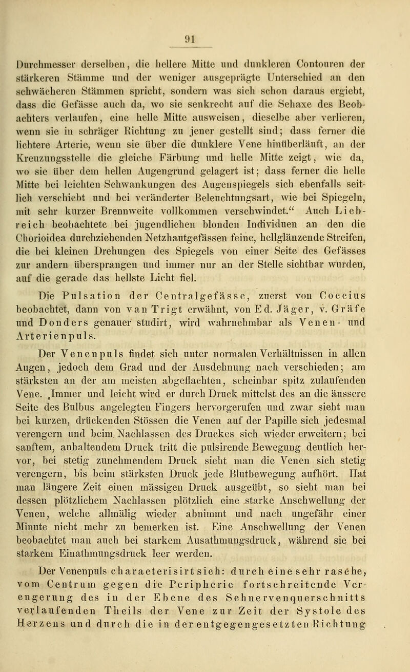Durchmesser derselben, die hellere Mitte und dunkleren Contouren der stärkeren Stämme und der weniger ausgeprägte Unterschied an den schwächeren Stämmen spricht, sondern was sich schon daraus ergiebt, dass die Gcfässe auch da, wo sie senkrecht auf die Sehaxe des Beob- achters verlaufen, eine helle Mitte ausweisen, dieselbe aber verlieren, wenn sie in schräger Richtung zu jener gestellt sind; dass ferner die lichtere Arterie, wenn sie über die dunklere Vene hinüberläuft, an der Kreuzungsstelle die gleiche Färbung und helle Mitte zeigt, wie da, wo sie über dem hellen Augengrund gelagert ist; dass ferner die helle Mitte bei leichten Schwankungen des Augenspiegels sich ebenfalls seit- lich verschiebt und bei veränderter Beleuchtungsart, wie bei Spiegeln, mit sehr kurzer Brennweite vollkommen verschwindet. Auch Lieb- reich beobachtete bei jugendlichen blonden Individuen an den die Chorioidea durchziehenden Netzhautgefässen feine, hellglänzende Streifen, die bei kleinen Drehungen des Spiegels von einer Seite des Gefässes zur andern übersprangen und immer nur an der Stelle sichtbar wurden, auf die gerade das hellste Licht fiel. Die Pulsation der Centralgefässe, zuerst von Coccius beobachtet, dann von van Trigt erwähnt, von Ed. Jäger, v. Gräfe und Donders genauer studirt, wird wahrnehmbar als Venen- und Arterienpuls. Der Venen puls findet sich unter normalen Verhältnissen in allen Augen, jedoch dem Grad und der Ausdehnung nach verschieden; am stärksten an der am meisten abgeflachten, scheinbar spitz zulaufenden Vene. Jmmer und leicht wird er durch Druck mittelst des an die äussere Seite des Bulbus angelegten Fingers hervorgerufen und zwar sieht man bei kurzen, drückenden Stössen die Venen auf der Papille sich jedesmal verengern und beim Nachlassen des Druckes sich wieder erweitern; bei sanftem, anhaltendem Druck tritt die pulsirende Bewegung deutlich her- vor, bei stetig zunehmendem Druck sieht man die Venen sich stetig verengern, bis beim stärksten Druck jede Blutbewegung aufhört. Hat man längere Zeit einen massigen Druck ausgeübt, so sieht man bei dessen plötzlichem Nachlassen plötzlich eine starke Anschwellung der Venen, welche allmälig wieder abnimmt und nach ungefähr einer Minute nicht mehr zu bemerken ist. Eine Anschwellung der Venen beobachtet man auch bei starkem Äusathmungsdruck, während sie bei starkem Einathmungsdruck leer werden. Der Venenpuls characterisirt sich: durch eine sehr rasehe, vom Centrum gegen die Peripherie fortschreitende Ver- engerung des in der Ebene des Sehnervenquerschnitts verlaufenden Theils der Vene zur Zeit der Systole des Herzens und durch die in der entgegengesetzten Eichtung