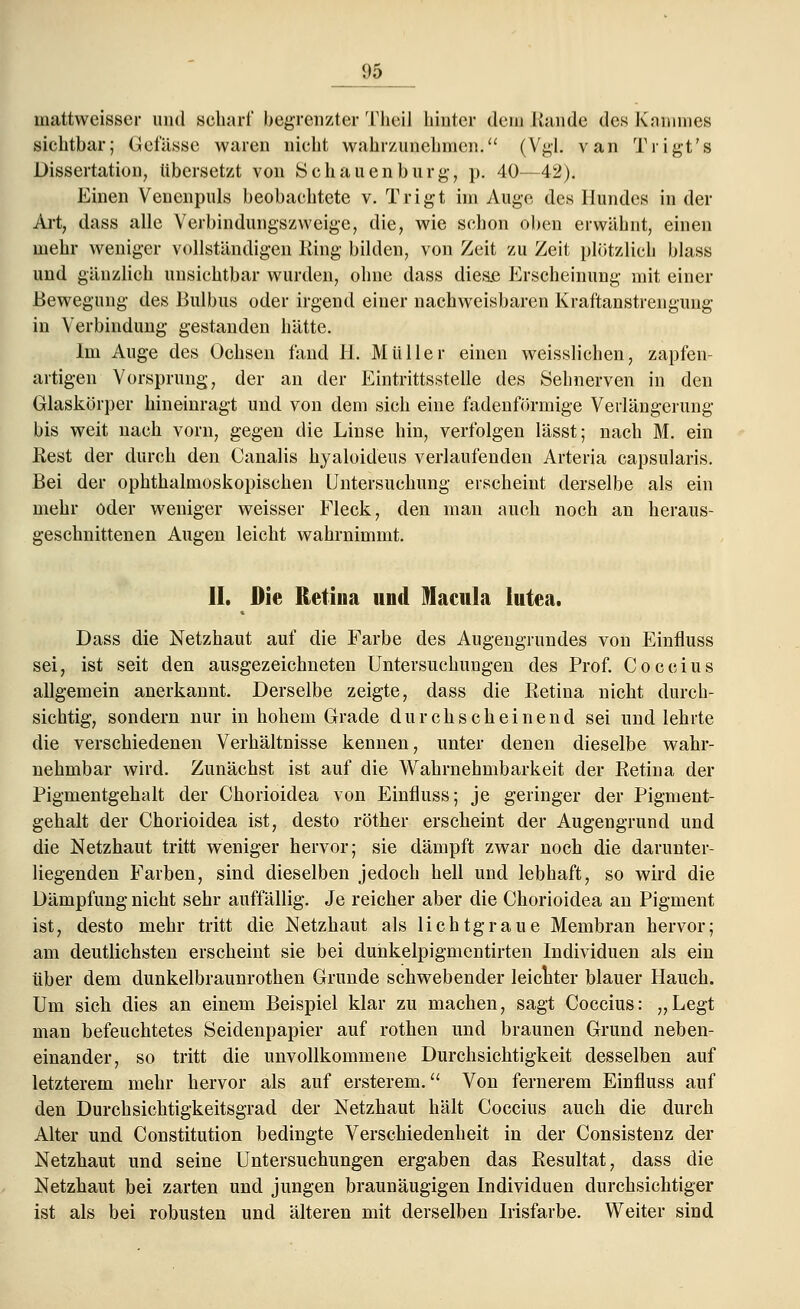 1)5 mattwcisser und scharf begrenzter Theil hinter dem Kunde des Kammes sichtbar; Gefässe waren nicht wahrzunehmen. (Vgl. van Trigt's Dissertation, übersetzt von Sehauenburg-, p. 40—42). Einen Venenpuls beobachtete v. Trigt im Auge des Hundes in der Art, dass alle Verbindungszweige, die, wie schon oben erwähnt, einen mehr weniger vollständigen King bilden, von Zeit zu Zeit plötzlich blass und gänzlich unsichtbar wurden, ohne dass diese Erscheinung mit einer Bewegung des Bulbus oder irgend einer nachweisbaren Kraftanstrengung in Verbindung gestanden hätte. Im Auge des Ochsen fand EL Müller einen weisslichen, zapfen- artigen Vorsprung, der an der Eintrittsstelle des Sehnerven in den Glaskörper hineinragt und von dem sich eine fadenförmige Verlängerung bis weit nach vorn, gegen die Linse hin, verfolgen lässt; nach M. ein Rest der durch den Canalis hyaloideus verlaufenden Arteria capsularis. Bei der ophthalmoskopischen Untersuchung erscheint derselbe als ein mehr oder weniger weisser Fleck, den man auch noch an heraus- geschnittenen Augen leicht wahrnimmt. IL Die Retina und Macula lutea. Dass die Netzhaut auf die Farbe des Augengrundes von Einfluss sei, ist seit den ausgezeichneten Untersuchungen des Prof. Coceius allgemein anerkannt. Derselbe zeigte, dass die Eetina nicht durch- sichtig, sondern nur in hohem Grade durchscheinend sei und lehrte die verschiedenen Verhältnisse kennen, unter denen dieselbe wahr- nehmbar wird. Zunächst ist auf die Wahrnehmbarkeit der Retina der Pigmentgehalt der Chorioidea von Einfluss; je geringer der Pigment- gehalt der Chorioidea ist, desto röther erscheint der Augengrund und die Netzhaut tritt weniger hervor; sie dämpft zwar noch die darunter- liegenden Farben, sind dieselben jedoch hell und lebhaft, so wird die Dämpfung nicht sehr auffällig. Je reicher aber die Chorioidea an Pigment ist, desto mehr tritt die Netzhaut als lichtgraue Membran hervor; am deutlichsten erscheint sie bei duhkelpigmentirten Individuen als ein über dem dunkelbraunrothen Grunde schwebender leichter blauer Hauch. Um sich dies an einem Beispiel klar zu machen, sagt Coceius: „Legt man befeuchtetes Seidenpapier auf rothen und braunen Grund neben- einander, so tritt die unvollkommene Durchsichtigkeit desselben auf letzterem mehr hervor als auf ersterem. Von fernerem Einfluss auf den Durchsichtigkeitsgrad der Netzhaut hält Coceius auch die durch Alter und Constitution bedingte Verschiedenheit in der Consistenz der Netzhaut und seine Untersuchungen ergaben das Resultat, dass die Netzhaut bei zarten und jungen braunäugigen Individuen durchsichtiger ist als bei robusten und älteren mit derselben Irisfarbe. Weiter sind