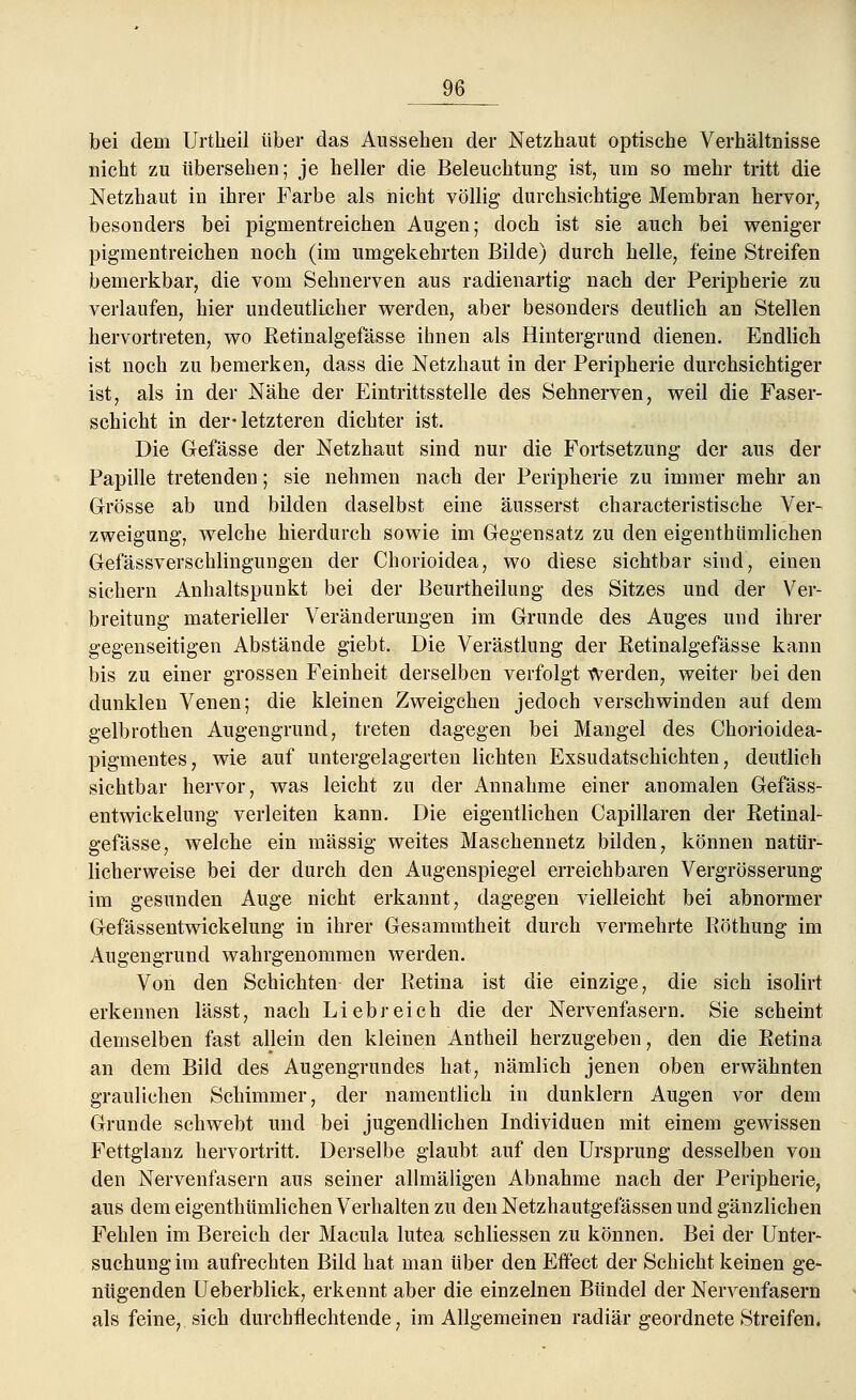 bei dem Urtheil über das Ausseben der Netzbaut optiscbe Verhältnisse nicht zu übersehen; je heller die Beleuchtung ist, um so mehr tritt die Netzhaut in ihrer Farbe als nicht völlig durchsichtige Membran hervor, besonders bei pigmentreichen Augen; doch ist sie auch bei weniger pigmentreichen noch (im umgekehrten Bilde) durch helle, feine Streifen bemerkbar, die vom Sehnerven aus radienartig nach der Peripherie zu verlaufen, hier undeutlicher werden, aber besonders deutlich an Stellen hervortreten, wo Retinalgefässe ihnen als Hintergrund dienen. Endlich ist noch zu bemerken, dass die Netzhaut in der Peripherie durchsichtiger ist, als in der Nähe der Eintrittsstelle des Sehnerven, weil die Faser- schicht in der-letzteren dichter ist. Die Gefässe der Netzhaut sind nur die Fortsetzung der aus der Papille tretenden; sie nehmen nach der Peripherie zu immer mehr an Grösse ab und bilden daselbst eine äusserst characteristische Ver- zweigung, welche hierdurch sowie im Gegensatz zu den eigenthümlichen Gefässverschlingungen der Chorioidea, wo diese sichtbar sind, einen sichern Anhaltspunkt bei der Beurtheilung des Sitzes und der Ver- breitung materieller Veränderungen im Grunde des Auges und ihrer gegenseitigen Abstände giebt. Die Verästlung der Retinalgefässe kann bis zu einer grossen Feinheit derselben verfolgt Werden, weiter bei den dunklen Venen; die kleinen Zweigchen jedoch verschwinden auf dem gelbrothen Augengrund, treten dagegen bei Mangel des Chorioidea- pigmentes, wie auf untergelagerten lichten Exsudatschichten, deutlich sichtbar hervor, was leicht zu der Annahme einer anomalen Gefäss- entwickelung verleiten kann. Die eigentlichen Capillaren der Retinal- gefässe, welche ein massig weites Maschennetz bilden, können natür- licherweise bei der durch den Augenspiegel erreichbaren Vergrösserung im gesunden Auge nicht erkannt, dagegen vielleicht bei abnormer Gefässentwickelung in ihrer Gesammtheit durch vermehrte Röthung im Augengrund wahrgenommen werden. Von den Schichten der Retina ist die einzige, die sich isolirt erkennen lässt, nach Liebreich die der Nervenfasern. Sie scheint demselben fast allein den kleinen Antheil herzugeben, den die Retina an dem Bild des Augengrundes hat, nämlich jenen oben erwähnten graulichen Schimmer, der namentlich in dunklern Augen vor dem Grunde schwebt und bei jugendlichen Individuen mit einem gewissen Fettglanz hervortritt. Derselbe glaubt auf den Ursprung desselben von den Nervenfasern aus seiner allmäligen Abnahme nach der Peripherie, aus dem eigenthümlichen Verhalten zu den Netzhautgefässen und gänzlichen Fehlen im Bereich der Macula lutea schliessen zu können. Bei der Unter- suchung im aufrechten Bild hat man über den Effect der Schicht keinen ge- nügenden Ueberblick, erkennt aber die einzelnen Bündel der Nervenfasern als feine, sich durchfiechtende, im Allgemeinen radiär geordnete Streifen.