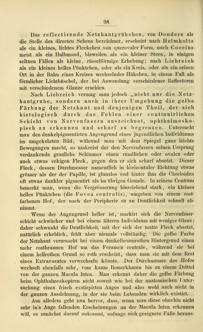 Das reflectirende Netzhautgrübchen, von Donders als die Stelle des directen Sehens bezeichnet, erscheint nach Helmholtz als ein kleines, lichtes Fleckchen von querovaler Form, nach C o c c i u s meist als ein Halbmond, bisweilen als ein kleiner Stern, in einigen seltnen Fällen als kleine, rtisselförmige Erhebung; nach Liebreich als ein kleines helles Pünktchen, oder als ein Kreis, oder als ein seinen Ort in der Bahn eines Kreises wechselndes Häkchen, in einem Fall als förmlicher Lichtbüschel, der bei Anwendung verschiedener Reflectoren mit verschiedenem Glänze erschien. Nach Liebreich vermag man jedoch „nicht nur die Netz- hautgrube, sondern auch in ihrer Umgebung die gelbe Färbung der Netzhaut und denjenigen Theil, der sich histologisch durch das Fehlen einer continuirlichen Schicht von Nervenfasern auszeichnet, ophthalmosko- pisch zu erkennen und scharf zu begrenzen. Untersucht man den dunkelpigmentirten Augengrund eines jugendlichen Individuums im umgekehrten Bild, während man mit dem Spiegel ganz leichte Bewegungen macht, so umkreist der den Nervenfasern seinen Ursprung verdankende grauliche Schimmer einen rundlichen oder ovalen oder auch etwas eckigen Fleck, gegen den er sich scharf absetzt. Dieser Fleck, dessen Durchmesser namentlich in horizontaler Richtung etwas grösser als der der Papille, ist glanzlos und hinter ihm die Chorioidea oft etwas dunkler pigmentirt als im übrigen Grunde. In seinem Centrum bemerkt man, wenn die Vergrösserung hinreichend stark, ein kleines helles Pünktchen (die Fovea centralis), umgeben von einem rost- farbenen Hof, der nach der Peripherie zu an Deutlichkeit schnell ab- nimmt. Wenn der Augengrund heller ist, markirt sich die Nervenfaser- schicht schwächer und bei einem älteren Individuum mit weniger Glanz; daher schwankt die Deutlichkeit, mit der sich der matte Fleck absetzt, natürlich erheblich, fehlt aber niemals vollständig. Die gelbe Farbe der Netzhaut verursacht bei einem dunkelbraunrothen Hintergrund einen mehr rostbraunen Hof um das Foramen centrale, während sie bei einem hellrothen Grund so roth erscheint, dass man sie mit dem Rest eines Extravasates verwechseln könnte. Der Durchmesser des Hofes wechselt ebenfalls sehr, vom kaum Bemerkbaren bis zu einem Drittel von der ganzen Macula lutea. Man erkennt daher die gelbe Färbung beim Ophthalmoskopiren nicht soweit wie bei der anatomischen Unter- suchung eines frisch exstirpirten Auges und also wohl auch nicht in der ganzen Ausdehnung, in der sie beim Lebenden wirklich existirt. Aus alledem geht nun hervor, dass, wenn man diese ohnehin nicht sehr in's Auge fallenden Erscheinungen an der Macula lutea erkennen Will, es zunächst darauf ankommt, anfangs sich geeignete Fälle heraus-