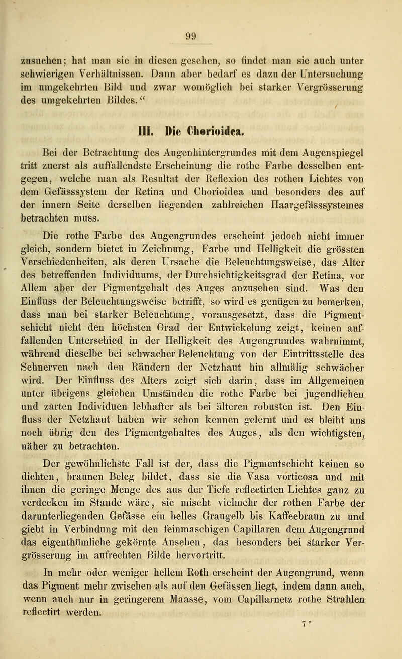 zusuchen; hat man sie in diesen gesehen, so findet man sie auch unter schwierigen Verhältnissen. Dann aber bedarf es dazu der Untersuchung im umgekehrten Bild und zwar womöglich bei starker Vergrösserung des umgekehrten Bildes. HI. Die Chorioidea. Bei der Betrachtung1 des Augcnhintergrundes mit dem Augenspiegel tritt zuerst als auffallendste Erscheinung die rothe Farbe desselben ent- gegen, welche man als Resultat der Reflexion des rothen Lichtes von dem Gefässsystem der Retina und Chorioidea und besonders des auf der innern Seite derselben liegenden zahlreichen Haargefässsystemes betrachten muss. Die rothe Farbe des Augengrundes erscheint jedoch nicht immer gleich, sondern bietet in Zeichnung, Farbe und Helligkeit die grössten Verschiedenheiten, als deren Ursache die Beleuchtungsweise, das Alter des betreffenden Individuums, der Durchsichtigkeitsgrad der Retina, vor Allem aber der Pigmentgehalt des Auges anzusehen sind. Was den Einfluss der Beleuchtungsweise betrifft, so wird es genügen zu bemerken, dass man bei starker Beleuchtung, vorausgesetzt, dass die Pigment- schicht nicht den höchsten Grad der Entwickelung zeigt, keinen auf- fallenden Unterschied in der Helligkeit des Augengrundes wahrnimmt, während dieselbe bei schwacher Beleuchtung von der Eintrittsstelle des Sehnerven nach den Rändern der Netzhaut hin allmälig schwächer wird. Der Einfluss des Alters zeigt sich darin, dass im Allgemeinen unter übrigens gleichen Umständen die rothe Farbe bei jugendlichen und zarten Individuen lebhafter als bei älteren robusten ist. Den Ein- fluss der Netzhaut haben wir schon kennen gelernt und es bleibt uns noch übrig den des Pigmentgehaltes des Auges, als den wichtigsten, näher zu betrachten. Der gewöhnlichste Fall ist der, dass die Pigmentschicht keinen so dichten, braunen Beleg bildet, dass sie die Vasa vorticosa und mit ihnen die geringe Menge des aus der Tiefe reflectirten Lichtes ganz zu verdecken im Stande wäre, sie mischt vielmehr der rothen Farbe der darunterliegenden Gefässe ein helles Graugelb bis Kaffeebraun zu und giebt in Verbindung mit den feinmaschigen Capillaren dem Augengrund das eigenthümliche gekörnte Ansehen, das besonders bei starker Ver- grosserung im aufrechten Bilde hervortritt. In mehr oder weniger hellem Roth erscheint der Augengrund, wenn das Pigment mehr zwischen als auf den Gefässen liegt, indem dann auch, wenn auch nur in geringerem Maasse, vom Capillarnetz rothe Strahlen reflectirt werden.