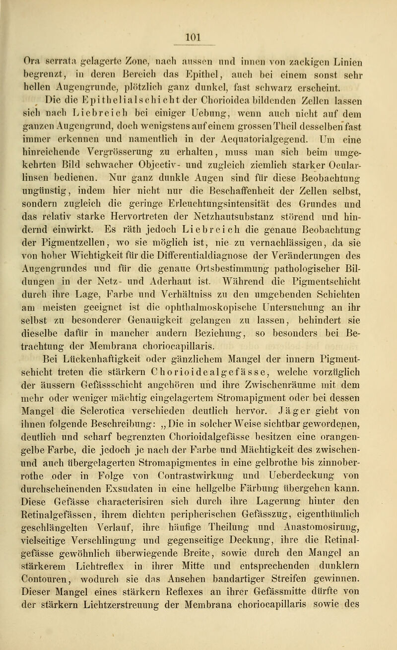 Öra serrata gelagerte Zone, nach aussen und innen von zackigen Linien begrenzt, in deren Bereich das Epithel, auch bei einem sonst sehr hellen Augengrunde, plötzlich ganz dunkel, fast schwarz erscheint. Die die Epithelialschicht der Chorioideabildenden Zellen lassen sich nach Liebreich bei einiger Uebung, wenn auch nicht auf dem ganzen Augengrund, doch wenigstens auf einem grossen Theil desselben fast immer erkennen und namentlich in der Aequatorialgegend. Um eine hinreichende Vergrösserung zu erhalten, muss man sich beim umge- kehrten Bild schwacher Objectiv- und zugleich ziemlich starker Ocular- linsen bedienen. Nur ganz dunkle Augen sind für diese Beobachtung ungünstig, indem hier nicht nur die Beschaffenheit der Zellen selbst, sondern zugleich die geringe Erleuchtungsintensität des Grundes und das relativ starke Hervortreten der Netzhautsubstanz störend und hin- dernd einwirkt. Es räth jedoch Liebreich die genaue Beobachtung der Pigmentzellen, wo sie möglich ist, nie zu vernachlässigen, da sie von hoher Wichtigkeit für die Differentialdiagnose der Veränderungen des Augengrundes und für die genaue Ortsbestimmung pathologischer Bil- dungen in der Netz- und Aderhaut ist. Während die Pigmentschicht durch ihre Lage, Farbe und Verhältniss zu den umgebenden Schichten am meisten geeignet ist die ophthalmoskopische Untersuchung an ihr selbst zu besonderer Genauigkeit gelangen zu lassen, behindert sie dieselbe dafür in mancher andern Beziehung, so besonders bei Be- trachtung der Membrana choriocapillaris. Bei Lückenhaftigkeit oder gänzlichem Mangel der innern Pigment- schicht treten die stärkern Chorioidealgefässe, welche vorzüglich der äussern Gefässschicht angehören und ihre Zwischenräume mit dem mehr oder weniger mächtig eingelagertem Stromapigment oder bei dessen Mangel die Sclerotica verschieden deutlich hervor. Jäger giebt von ihnen folgende Beschreibung: „Die in solcher Weise sichtbar gewordenen, deutlich und scharf begrenzten Chorioidalgefässe besitzen eine orangen- gelbe Farbe, die jedoch je nach der Farbe und Mächtigkeit des zwischen- und auch übergelagerten Stromapigmentes in eine gelbrothe bis zinnober- rothe oder in Folge von Contrastwirkung und Ueberdeckung von durchscheinenden Exsudaten in eine hellgelbe Färbung übergehen kann. Diese Gefässe characterisiren sich durch ihre Lagerung hinter den Retinalgefässen, ihrem dichten peripherischen Gefässzug, eigenthümlich geschlängelten Verlauf, ihre häufige Theilung und Anastomosirung, vielseitige Verschlingung und gegenseitige Deckung, ihre die Retinal- gefässe gewöhnlich überwiegende Breite, sowie durch den Mangel an stärkerem Lichtreflex in ihrer Mitte und entsprechenden dunklem Contouren, wodurch sie das Ansehen bandartiger Streifen gewinnen. Dieser Mangel eines stärkern Reflexes an ihrer Gefässmitte dürfte von der stärkern Lichtzerstreuung der Membrana choriocapillaris sowie des