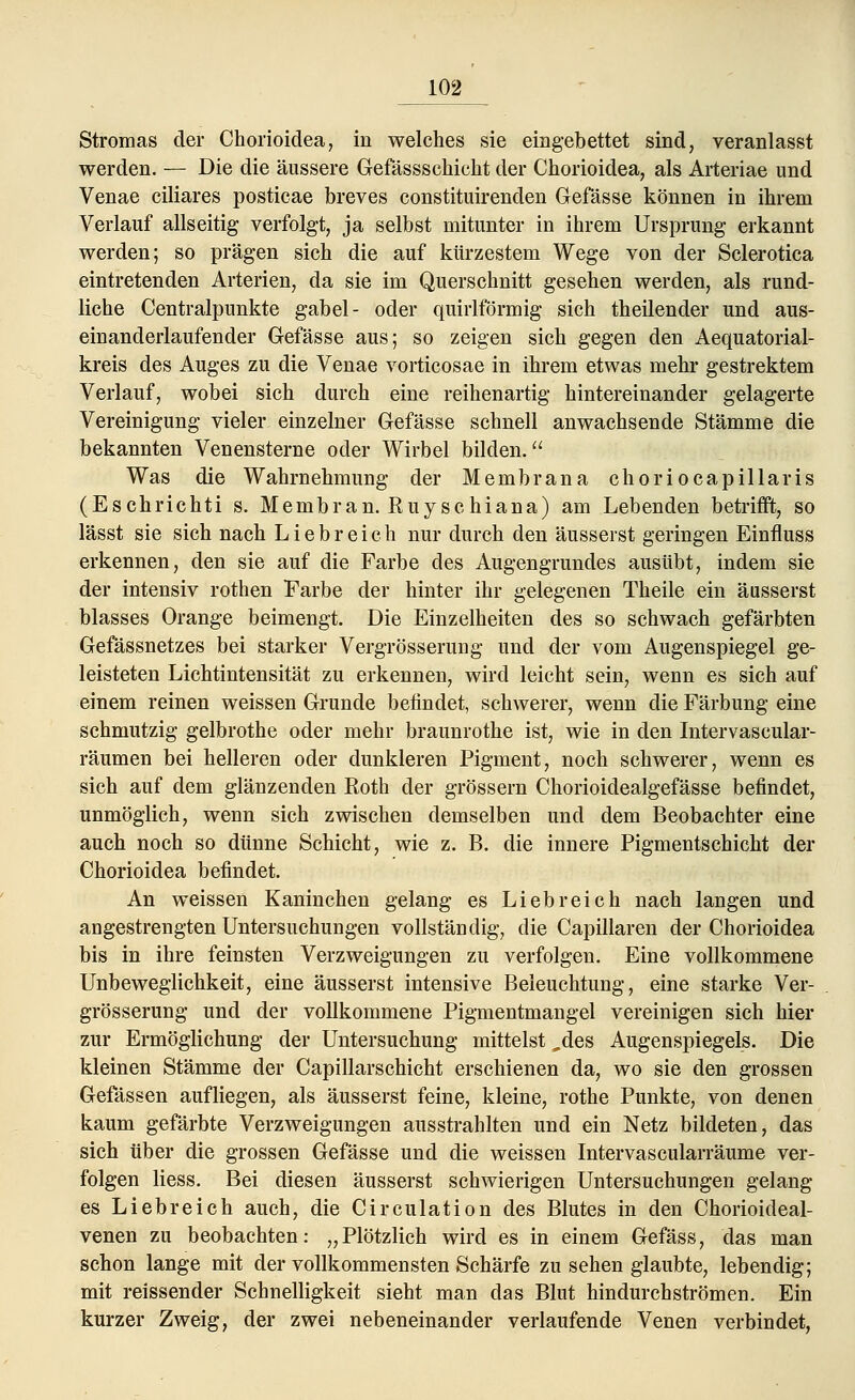 Stromas der Chorioidea, in welches sie eingebettet sind, veranlasst werden. — Die die äussere Gefässschicht der Chorioidea, als Arteriae und Venae ciliares posticae breves constituirenden Gefässe können in ihrem Verlauf allseitig verfolgt, ja selbst mitunter in ihrem Ursprung erkannt werden; so prägen sich die auf kürzestem Wege von der Sclerotica eintretenden Arterien, da sie im Querschnitt gesehen werden, als rund- liche Centralpunkte gabel- oder quirlförmig sich theilender und aus- einanderlaufender Gefässe aus; so zeigen sich gegen den Aequatorial- kreis des Auges zu die Venae vorticosae in ihrem etwas mehr gestrektem Verlauf, wobei sich durch eine reihenartig hintereinander gelagerte Vereinigung vieler einzelner Gefässe schnell anwachsende Stämme die bekannten Venensterne oder Wirbel bilden. Was die Wahrnehmung der Membrana choriocapillaris (Eschrichti s. Membran. Ruyschiana) am Lebenden betrifft, so lässt sie sich nach Liebreich nur durch den äusserst geringen Einfluss erkennen, den sie auf die Farbe des Augengrundes ausübt, indem sie der intensiv rothen Farbe der hinter ihr gelegenen Theile ein äusserst blasses Orange beimengt. Die Einzelheiten des so schwach gefärbten Gefässnetzes bei starker Vergrösserung und der vom Augenspiegel ge- leisteten Lichtintensität zu erkennen, wird leicht sein, wenn es sich auf einem reinen weissen Grunde befindet, schwerer, wenn die Färbung eine schmutzig gelbrothe oder mehr braunrothe ist, wie in den Intervascular- räumen bei helleren oder dunkleren Pigment, noch schwerer, wenn es sich auf dem glänzenden Eoth der grössern Chorioidealgefässe befindet, unmöglich, wenn sich zwischen demselben und dem Beobachter eine auch noch so dünne Schicht, wie z. B. die innere Pigmentschicht der Chorioidea befindet. An weissen Kaninchen gelang es Liebreich nach langen und angestrengten Untersuchungen vollständig, die Capillaren der Chorioidea bis in ihre feinsten Verzweigungen zu verfolgen. Eine vollkommene Unbeweglichkeit, eine äusserst intensive Beleuchtung, eine starke Ver- grösserung und der vollkommene Pigmentmangel vereinigen sich hier zur Ermöglichung der Untersuchung mittelst ,des Augenspiegels. Die kleinen Stämme der Capillarschicht erschienen da, wo sie den grossen Gefässen aufliegen, als äusserst feine, kleine, rothe Punkte, von denen kaum gefärbte Verzweigungen ausstrahlten und ein Netz bildeten, das sich über die grossen Gefässe und die weissen Intervascularräume ver- folgen Hess. Bei diesen äusserst schwierigen Untersuchungen gelang es Liebreich auch, die Circulation des Blutes in den Chorioideal- venen zu beobachten: „Plötzlich wird es in einem Gefäss, das man schon lange mit der vollkommensten Schärfe zu sehen glaubte, lebendig; mit reissender Schnelligkeit sieht man das Blut hindurchströmen. Ein kurzer Zweig, der zwei nebeneinander verlaufende Venen verbindet,