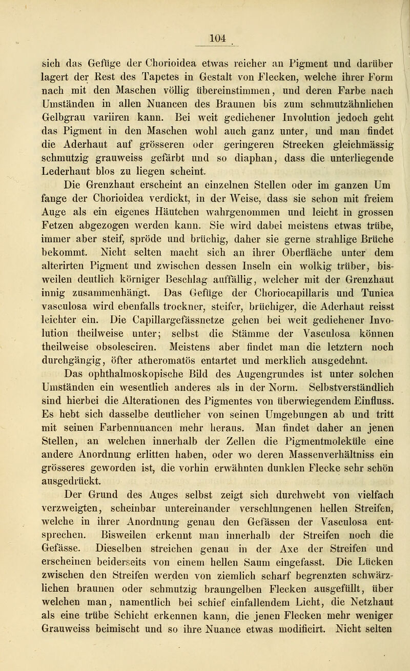 sich das Gefüge der Chorioidea etwas reicher an Pigment und darüber lagert der Eest des Tapetes in Gestalt von Flecken, welche ihrer Form nach mit den Maschen völlig übereinstimmen, und deren Farbe nach Umständen in allen Nuancen des Braunen bis zum schmutzähnlichen Gelbgrau variiren kann. Bei weit gediehener Involution jedoch geht das Pigment in den Maschen wohl auch ganz unter, und man findet die Aderhaut auf grösseren oder geringeren Strecken gleichmässig schmutzig grauweiss gefärbt und so diaphan, dass die unterliegende Lederhaut blos zu liegen scheint. Die Grenzhaut erscheint an einzelnen Stellen oder im ganzen Um fange der Chorioidea verdickt, in der Weise, dass sie schon mit freiem Auge als ein eigenes Häutchen wahrgenommen und leicht in grossen Fetzen abgezogen werden kann. Sie wird dabei meistens etwas trübe, immer aber steif, spröde und brüchig, daher sie gerne strahlige Brüche bekommt. Nicht selten macht sich an ihrer Oberfläche unter dem alterirten Pigment und zwischen dessen Inseln ein wolkig trüber, bis- weilen deutlich körniger Beschlag auffällig, welcher mit der Grenzhaut innig zusammenhängt. Das Gefüge der Choriocapillaris und Tunica vasculosa wird ebenfalls trockner, steifer, brüchiger, die Aderhaut reisst leichter ein. Die Capillargefässnetze gehen bei weit gediehener Invo- lution theilweise unter; selbst die Stämme der Vasculosa können theilweise obsolesciren. Meistens aber findet man die letztern noch durchgängig, öfter atheromatös entartet und merklich ausgedehnt. Das ophthalmoskopische Bild des Augengrundes ist unter solchen Umständen ein wesentlich anderes als in der Norm. Selbstverständlich sind hierbei die Alterationen des Pigmentes von überwiegendem Einfluss. Es hebt sich dasselbe deutlicher von seinen Umgebungen ab und tritt mit seinen Farbennuancen mehr heraus. Man findet daher an jenen Stellen, an welchen innerhalb der Zellen die Pigmentmoleküle eine andere Anordnung erlitten haben, oder wo deren Massenverhältniss ein grösseres geworden ist, die vorhin erwähnten dunklen Flecke sehr schön ausgedrückt. Der Grund des Auges selbst zeigt sich durchwebt von vielfach verzweigten, scheinbar untereinander verschlungenen hellen Streifen, welche in ihrer Anordnung genau den Gefässen der Vasculosa ent- sprechen. Bisweilen erkennt man innerhalb der Streifen noch die Gefässe. Dieselben streichen genau in der Axe der Streifen und erscheinen beiderseits von einem hellen Saum eingefasst. Die Lücken zwischen den Streifen werden von ziemlich scharf begrenzten schwärz- lichen braunen oder schmutzig braungelben Flecken ausgefüllt, über welchen man, namentlich bei schief einfallendem Licht, die Netzhaut als eine trübe Schicht erkennen kann, die jenen Flecken mehr weniger Grauweiss beimischt und so ihre Nuance etwas modificirt. Nicht selten