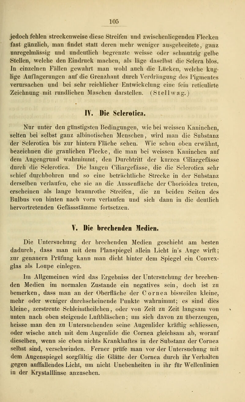 jedoch fehlen streckenweise diese Streifen und zwischenliegenden Flecken fast gänzlich, man findet statt deren mehr weniger ausgebreitete, ganz unregelmässig und undeutlich begrenzte weisse oder schmutzig gelbe Stellen, welche den Eindruck machen, als läge daselbst die Sclera blos. In einzelnen Fällen gewahrt man wohl auch die Lücken, welche kug- lige Auflagerungen auf die Grenzhaut durch Verdrängung des Pigmentes verursachen und bei sehr reichlicher Entwichclung eine fein reticulirte Zeichnung mit rundlichen Maschen darstellen. (Stellwag.) IV. Die Sclerotien. Nur unter den günstigsten Bedingungen, wie bei weissen Kaninchen, selten bei selbst ganz albinotischen Menschen, wird man die Substanz der Sclerotica bis zur hintern Fläche sehen. Wie schon oben erwähnt, bezeichnen die graulichen Flecke, die man hei weissen Kaninchen auf dem Augengrund wahrnimmt, den Durchtritt der kurzen Ciliargefässe durch die Sclerotica. Die langen Ciliargefässe, die die Sclerotica sehr schief durchbohren und so eine beträchtliche Strecke in der Substanz derselben verlaufen, ehe sie an die Aussenfläche der Chorioidea treten, erscheinen als lange braunrothe Streifen, die zu beiden Seiten des Bulbus von hinten nach vorn verlaufen und sich dann in die deutlich hervortretenden Gefässstämme fortsetzen. V. Die brechenden Medien. Die Untersuchung der brechenden Medien geschieht am besten dadurch, dass man mit dem Planspiegel allein Licht in's Auge wirft; zur genauem Prüfung kann man dicht hinter dem Spiegel ein Convex- glas als Loupe einlegen. Im Allgemeinen wird das Ergebniss der Untersuchung der brechen- den Medien im normalen Zustande ein negatives sein, doch ist zu bemerken, dass man an der Oberfläche der Cornea bisweilen kleine, mehr oder weniger durchscheinende Punkte wahrnimmt; es sind dies kleine, zerstreute Schleimtheilchen, oder von Zeit zu Zeit langsam von unten nach oben steigende Luftbläschen; um sich davon zu überzeugen, heisse man den zu Untersuchenden seine Augenlider kräftig schliessen, oder wische auch mit dem Augenlide die Cornea gleichsam ab, worauf dieselben, wenn sie eben nichts Krankhaftes in der Substanz der Cornea selbst sind, verschwinden. Ferner prüfe man vor der Untersuchung mit dem Augenspiegel sorgfältig die Glätte der Cornea durch ihr Verhalten gegen auffallendes Licht, um nicht Unebenheiten in ihr für Wellenlinien in der Krystalllinse anzusehen.