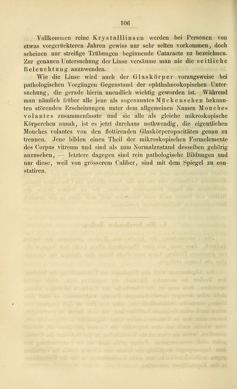 Vollkommen reine Krystalllinsen werden bei Personen von etwas vorgerückteren Jahren gewiss nur sehr selten vorkommen, doch scheinen nur streifige Trübungen beginnende Cataracte zu bezeichnen. Zur genauen Untersuchung der Linse versäume man nie die seitliche Beleuchtung anzuwenden. Wie die Linse wird auch der Glaskörper vorzugsweise bei pathologischen Vorgängen Gegenstand der ophthalmoskopischen Unter- suchung, die gerade hierin unendlich wichtig geworden ist. Während man nämlich früher alle jene als sogenanntes Mückensehen bekann- ten störenden Erscheinungen unter dem allgemeinen Namen Mouches volantes zusammenfasste und sie alle als gleiche mikroskopische Körperchen ansah, ist es jetzt durchaus nothwendig, die eigentlichen Mouches volantes von den flottirenden Glaskörperopacitäten genau zu trennen. Jene bilden einen Theil der mikroskopischen Formelemente des Corpus vitreum und sind als zum Normalzustand desselben gehörig anzusehen, — letztere dagegen sind rein pathologische Bildungen und nur diese, weil von grösserem Caliber, sind mit dem Spiegel zu con- statiren.