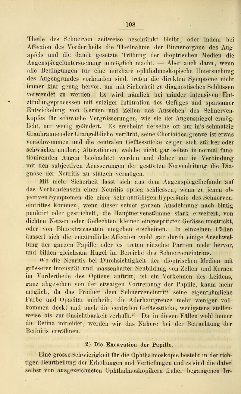 Theile des Sehnerven zeitweise beschränkt bleibt, oder indem bei Affection des Vordertheils die Theilnahme der Binnenorgane des Aug- apfels und die damit gesetzte Trübung der dioptrisclien Medien die Augenspiegeluntersuchung unmöglich macht. — Aber auch dann, wenn alle Bedingungen für eine nutzbare ophthalmoskopische Untersuchung des Augengrundes vorhanden sind, treten die direkten Symptome nicht immer klar genug hervor, um mit Sicherheit zu diagnostischen Schlüssen verwendet zu werden. Es wird nämlich bei minder intensiven Ent- zündungsprocessen mit sulziger Infiltration des Gefüges und sparsamer Entwicklung von Kernen und Zellen das Aussehen des Sehnerven- kopfes für schwache Vergrösserungen, wie sie der Augenspiegel ermög- licht, nur wenig geändert. Es erscheint derselbe oft nur in's schmutzig Graubraune oder Graugelbliche verfärbt, seine Chorioidealgrenze ist etwas verschwommen und die centralen Gefässstücke zeigen sich stärker oder schwächer umflort; Alterationen, welche nicht gar selten in normal func- tionirenden Augen beobachtet werden und daher nur in Verbindung mit den subjectiven Aeusserungen der gestörten Nervenleitung die Dia- gnose der Neuritis zu stützen vermögen. Mit mehr Sicherheit lässt sich aus dem Augenspiegelbefunde auf das Vorhandensein einer Neuritis optica schliessen, wenn zu jenen ob- jectiven Symptomen die einer sehr auffälligen Hyperämie des Sehnerven- eintrittes kommen, wenn dieser seiner ganzen Ausdehnung nach blutig punktirt oder gestrichelt, die Hauptnervenstämme stark erweitert, von dichten Netzen oder Geflechten kleiner eingespritzter Gefässe umstrickt, oder von Blutextravasaten umgeben erscheinen. In einzelnen Fällen äussert sich die entzündliche Affection wohl gar durch einige Anschwel- lung der ganzen Papille oder es treten einzelne Partien mehr hervor, und bilden gleichsam Hügel im Bereiche des Sehnerveneintritts. Wo die Neuritis bei Durchsichtigkeit der dioptrischen Medien mit grösserer Intensität und massenhafter Neubildung von Zellen und Kernen im Vordertheile des Opticus auftritt, ist ein Verkennen des Leidens, ganz abgesehen von der etwaigen Vortreibung der Papille, kaum mehr möglich, da das Product dem Sehnerveneintritt seine eigenthümliche Farbe und Opacität mittheilt, die Aderhautgrenze mehr weniger voll- kommen deckt und auch die centralen Gefässstücke, wenigstens stellen- weise bis zur Unsichtbarkeit verhüllt. Da in diesen Fällen wohl immer die Retina mitleidet, werden wir das Nähere bei der Betrachtung der Retinitis erwähnen. 2) Die Excavation der Papille. Eine grosse Schwierigkeit für die Ophthalmoskopie besteht in der rich- tigen Beurtheilung der Erhöhungen und Vertiefungen und es sind die dabei selbst von ausgezeichneten Ophthalmoskopikern früher begangenen Irr-