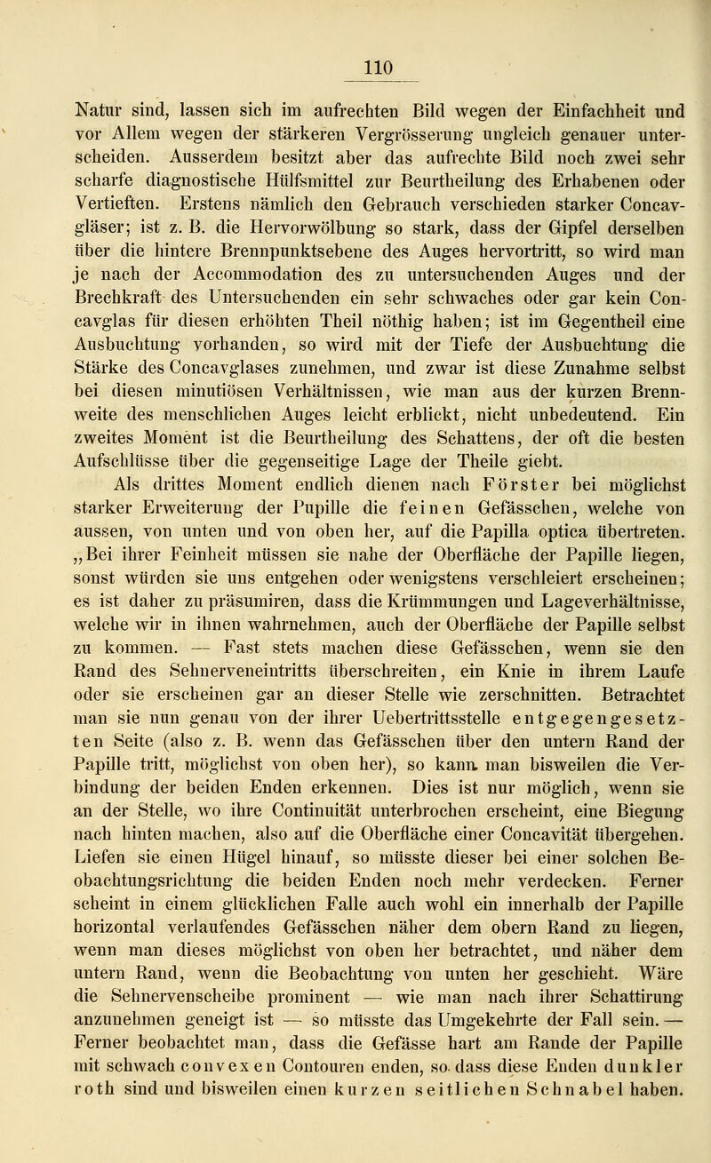 Natur sind, lassen sich im aufrechten Bild wegen der Einfachheit und vor Allem wegen der stärkeren Vergrösserung ungleich genauer unter- scheiden. Ausserdem besitzt aber das aufrechte Bild noch zwei sehr scharfe diagnostische Htilfsmittel zur Beurtheilung des Erhabenen oder Vertieften. Erstens nämlich den Gebrauch verschieden starker Concav- gläser; ist z. B. die Hervorwölbung so stark, dass der Gipfel derselben über die hintere Brennpunktsebene des Auges hervortritt, so wird man je nach der Accommodation des zu untersuchenden Auges und der Brechkraft des Untersuchenden ein sehr schwaches oder gar kein Con- cavglas für diesen erhöhten Theil nöthig haben; ist im Gegentheil eine Ausbuchtung vorhanden, so wird mit der Tiefe der Ausbuchtung die Stärke des Concavglases zunehmen, und zwar ist diese Zunahme selbst bei diesen minutiösen Verhältnissen, wie man aus der kurzen Brenn- weite des menschlichen Auges leicht erblickt, nicht unbedeutend. Ein zweites Moment ist die Beurtheilung des Schattens, der oft die besten Aufschlüsse über die gegenseitige Lage der Theile giebt. Als drittes Moment endlich dienen nach Förster bei möglichst starker Erweiterung der Pupille die feinen Gefässchen, welche von aussen, von unten und von oben her, auf die Papilla optica übertreten. „Bei ihrer Feinheit müssen sie nahe der Oberfläche der Papille liegen, sonst würden sie uns entgehen oder wenigstens verschleiert erscheinen; es ist daher zu präsumiren, dass die Krümmungen und Lageverhältnisse, welche wir in ihnen wahrnehmen, auch der Oberfläche der Papille selbst zu kommen. — Fast stets machen diese Gefässchen, wenn sie den Rand des Sehnerveneintritts überschreiten, ein Knie in ihrem Laufe oder sie erscheinen gar an dieser Stelle wie zerschnitten. Betrachtet man sie nun genau von der ihrer Uebertrittsstelle entgegengesetz- ten Seite (also z. B. wenn das Gefässchen über den untern Rand der Papille tritt, möglichst von oben her), so kann, man bisweilen die Ver- bindung der beiden Enden erkennen. Dies ist nur möglich, wenn sie an der Stelle, wo ihre Continuität unterbrochen erscheint, eine Biegung nach hinten machen, also auf die Oberfläche einer Concavität übergehen. Liefen sie einen Hügel hinauf, so müsste dieser bei einer solchen Be- obachtungsrichtung die beiden Enden noch mehr verdecken. Ferner scheint in einem glücklichen Falle auch wohl ein innerhalb der Papille horizontal verlaufendes Gefässchen näher dem obern Rand zu liegen, wenn man dieses möglichst von oben her betrachtet, und näher dem untern Rand, wenn die Beobachtung von unten her geschieht. Wäre die Sehnervenscheibe prominent — wie man nach ihrer Schattirung anzunehmen geneigt ist — so müsste das Umgekehrte der Fall sein. — Ferner beobachtet man, dass die Gefässe hart am Rande der Papille mit schwach convexen Contouren enden, so. dass diese Enden dunkler roth sind und bisweilen einen kurzen seitlichen Schnabel haben.