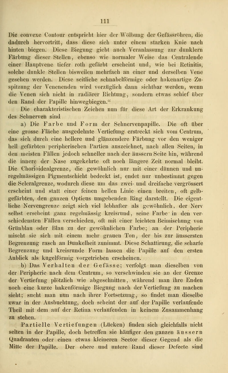 Die convexe Contour entspricht hier der Wölbung der Gcfässröhrcn, die dadurch hervortritt, dass diese sich unter einem starken Knie nach hinten biegen. Diese Biegung giebt auch Veranlassung zur dunklern Färbung dieser Stellen, ebenso wie normaler Weise das Centralende einer Hauptvene tiefer roth gefärbt erscheint und, wie bei Retinitis, solche dunkle Stellen bisweilen mehrfach an einer und derselben Vene gesehen werden. Diese seitliche schnabelförmige oder hakenartige Zu- spitzung der Venenenden wird vorzüglich dann sichtbar werden, wenn die Venen sich nicht in radiärer Richtung, sondern etwas schief über den Rand der Papille hinwegbiegen. Die charakteristischen Zeichen nun für diese Art der Erkrankung des Seimerven sind a) Die Farbe und Form der Sehnervenpapille. Die oft über eine grosse Fläche ausgedehnte Vertiefung erstreckt sich vom Centrum, das sich durch eine hellere und glänzendere Färbung vor den weniger hell gefärbten peripherischen Partien auszeichnet, nach allen Seiten, in den meisten Fällen jedoch schneller nach der äussern Seite hin, während die innere der Nase zugekehrte oft noch längere Zeit normal bleibt. Die Chorioidealgrenze, die gewöhnlich nur mit einer dünnen und un- regelmässigen Pigmentschicht bedeckt ist, endet nur unbestimmt gegen die Scleralgrenze, wodurch diese um das zwei- und dreifache vergrössert erscheint und statt einer feinen hellen Linie einen breiten, oft gelb- gefärbten, den ganzen Opticus umgebenden Ring darstellt. Die eigent- liche Nervengrenze zeigt sich viel lebhafter als gewöhnlich, der Nerv selbst erscheint ganz regelmässig kreisrund, seine Farbe-in den ver- schiedensten Fällen verschieden, oft mit einer leichten Beimischung von Grünblau oder Blau zu der gewöhnlichen Farbe; an der Peripherie mischt sie sich mit einem mehr grauen Ton, der bis zur äussersten Begrenzung rasch an Dunkelheit zunimmt. Diese Schattirung, die scharfe Begrenzung und kreisrunde Form lassen die Papille auf den ersten Anblick als kugelförmig vorgetrieben erscheinen. b) Das Verhalten der Gefasse; verfolgt man dieselben von der Peripherie nach dem Centrum, so verschwinden sie an der Grenze der Vertiefung plötzlich wie abgeschnitten, während man ihre Enden noch eine kurze hakenförmige Biegung nach der Vertiefung zu machen sieht; sucht man nun nach ihrer Fortsetzung, so findet man dieselbe zwar in der Ausbuchtung, doch scheint der auf der Papille verlaufende Theil mit dem auf der Retina verlaufenden in keinem Zusammenhang zu stehen. Partielle Vertiefungen (Lücken) finden sich gleichfalls nicht selten in der Papille, doch betreffen sie häufiger den ganzen äussern Quadranten oder einen etwas kleineren Sector dieser Gegend als die Mitte der Papille. Der obere und untere Rand dieser Defecte sind