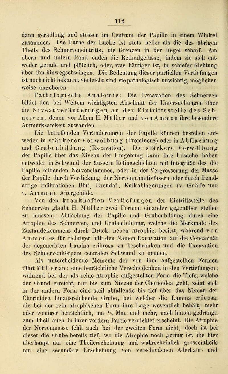 dann geradlinig und stossen im Centrum der Papille in einem Winkel zusammen. Die Farbe der Lücke ist stets heller als die des übrigen Theils des Sehnerveneintritts, die Grenzen in der Regel scharf. Am obern und untern Rand enden die Retinalgefässe, indem sie sich ent- weder gerade und plötzlich, oder, was häufiger ist, in schiefer Richtung über ihn hinwegschwingen. Die Bedeutung dieser partiellen Vertiefungen ist noch nicht bekannt, vielleicht sind sie pathologisch unwichtig, möglicher- weise angeboren. Pathologische Anatomie: Die Excavation des Sehnerven bildet den bei Weitem wichtigsten Abschnitt der Untersuchungen über die Niveauveränderungen an der Eintrittsstelle des Seh- nerven, denen vor Allem H. Müller und von Ammon ihre besondere Aufmerksamkeit zuwanden. Die betreffenden Veränderungen der Papille können bestehen ent- weder in stärkerer Vorwölbung (Prominenz) oder in Abflachung und Grubenbildung (Excavation). Die stärkere Vorwölbung der Papille über das Niveau der Umgebung kann ihre Ursache haben entweder in Schwund der äussern Retinaschichten mit Integrität des die Papille bildenden Nervenstammes, oder in der Vergrösserung der Masse der Papille durch Verdickung der Nervenprimitivfasern oder durch fremd- artige Infiltrationen Blut, Exsudat, Kalkablagerungen (v. Gräfe und v. Ammon), Aftergebilde. Von den krankhaften Vertiefungen der Eintrittsstelle des Sehnerven glaubt H. Müller zwei Formen einander gegenüber stellen zu müssen: Abflachung der Papille und Grubenbildung durch eine Atrophie des Sehnerven, und Grubenbildung, welche die Merkmale des Zustandekommens durch Druck, neben Atrophie, besitzt, während von Ammon es für richtiger hält den Namen Excavation auf die Concavität der degenerirten Lamina cribrosa zu beschränken und die Excavation des Sehnervenkörpers centralen Schwund zu nennen. Als untercheidende Momente der von ihm aufgestellten Formen führt Müller an: eine beträchtliche Verschiedenheit in den Vertiefungen ; während bei der als reine Atrophie aufgestellten Form die Tiefe, welche der Grund erreicht, nur bis zum Niveau der Chorioidea geht, zeigt sich in der andern Form eine steil abfallende bis tief über das Niveau der Chorioidea hinaus reichende Grube, bei welcher die Lamina cribrosa, die bei der rein atrophischen Form ihre Lage wesentlich behält, mehr oder weniger beträchtlich, um i/-2 Mm. und mehr, nach hinten gedrängt, zum Theil auch in ihrer vordem Partie verdichtet erscheint. Die Atrophie der Nervenmasse fehlt auch bei der zweiten Form nicht, doch ist bei dieser die Grube bereits tief, wo die Atrophie noch gering ist, die hier überhaupt nur eine Theilerscheinung und wahrscheinlich grossehtheils nur eine secundäre Erscheinung von verschiedenen Aderhaut- und