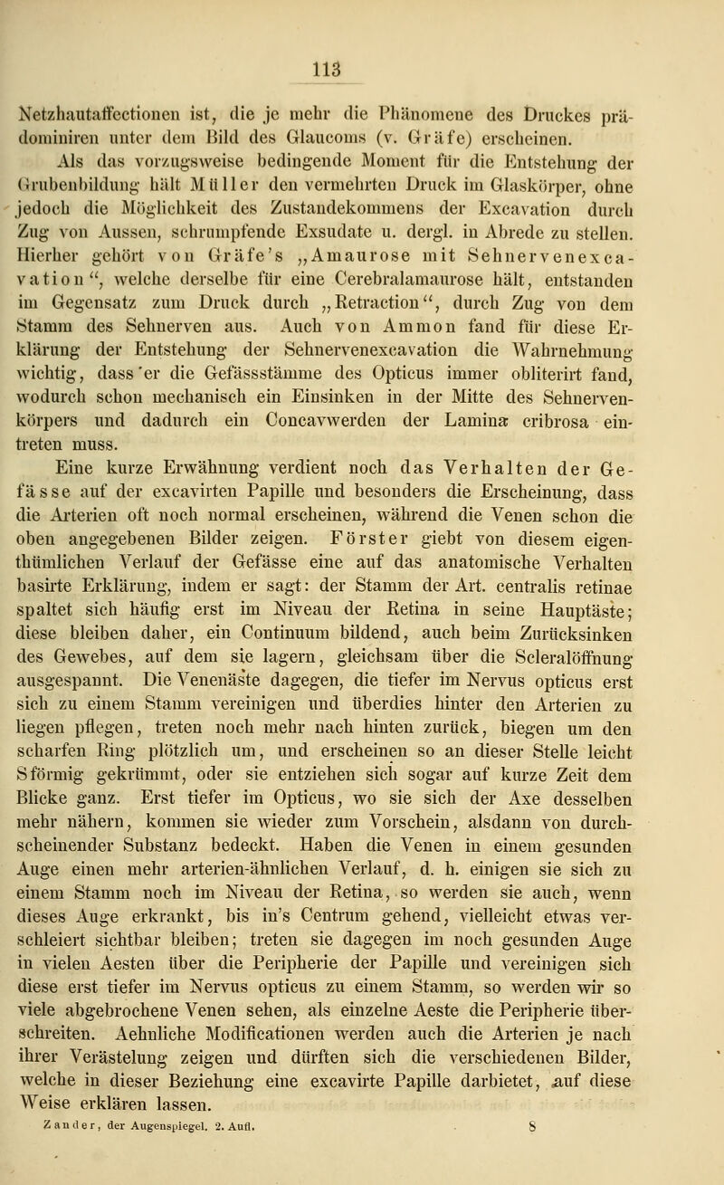 Netzhautaffectionen ist, die je mehr die Phänomene des Druckes prä- dominiren unter dem Bild des Glaucoms (v. Gräfe) erscheinen. Als das vorzugsweise bedingende Moment für die Entstehung der Grubenbildung hält Müller denvermehrten Druck im Glaskörper, ohne jedoch die Möglichkeit des Zustandekommens der Excavation durch Zug von Aussen, schrumpfende Exsudate u. dergl. in Abrede zu stellen. Hierher gehört von Gräfe's „Amaurose mit Sehnervenexca- vation, welche derselbe für eine Cerebralamaurose hält, entstanden im Gegensatz zum Druck durch „ Retraction, durch Zug von dem Stamm des Sehnerven aus. Auch von Ammon fand für diese Er- klärung der Entstehung der Sehnervenexeavation die Wahrnehmung wichtig, dass'er die Gefässstämme des Opticus immer obliterirt fand, wodurch schon mechanisch ein Einsinken in der Mitte des Sehnerven- körpers und dadurch ein Concavwerden der Lamina cribrosa ein- treten muss. Eine kurze Erwähnung verdient noch das Verhalten der Ge- fässe auf der excavirten Papille und besonders die Erscheinung, dass die Arterien oft noch normal erscheinen, während die Venen schon die oben angegebenen Bilder zeigen. Förster giebt von diesem eigen- tümlichen Verlauf der Gefässe eine auf das anatomische Verhalten basirte Erklärung, indem er sagt: der Stamm der Art. centralis retinae spaltet sich häufig erst im Niveau der Eetina in seine Hauptäste; diese bleiben daher, ein Continuum bildend, auch beim Zurücksinken des Gewebes, auf dem sie lagern, gleichsam über die Scleralöffnung ausgespannt. Die Venenäs'te dagegen, die tiefer im Nervus opticus erst sich zu einem Stamm vereinigen und überdies hinter den Arterien zu liegen pflegen, treten noch mehr nach hinten zurück, biegen um den scharfen Ring plötzlich um, und erscheinen so an dieser Stelle leicht Sförmig gekrümmt, oder sie entziehen sich sogar auf kurze Zeit dem Blicke ganz. Erst tiefer im Opticus, wo sie sich der Axe desselben mehr nähern, kommen sie wieder zum Vorschein, alsdann von durch- scheinender Substanz bedeckt. Haben die Venen in einem gesunden Auge einen mehr arterien-ähnlichen Verlauf, d. h. einigen sie sich zu einem Stamm noch im Niveau der Retina,.so werden sie auch, wenn dieses Auge erkrankt, bis in's Centrum gehend, vielleicht etwas ver- schleiert sichtbar bleiben; treten sie dagegen im noch gesunden Auge in vielen Aesten über die Peripherie der Papille und vereinigen sich diese erst tiefer im Nervus opticus zu einem Stamm, so werden wir so viele abgebrochene Venen sehen, als einzelne Aeste die Peripherie über- schreiten. Aehnliche Modifikationen werden auch die Arterien je nach ihrer Verästelung zeigen und dürften sich die verschiedenen Bilder, welche in dieser Beziehung eine excavirte Papille darbietet, .auf diese Weise erklären lassen. Zander, der Augenspiegel. 2. Aufl. . 8