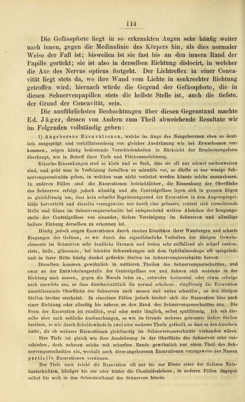 Die Gefässpforte liegt in so erkrankten Augen sehr häufig weiter nach innen, gegen die Medianlinie des Körpers hin, als dies normaler Weise der Fall ist; bisweilen ist sie fast bis an den innern Rand der Papille gerückt; sie ist also in derselben Richtung dislocirt, in welcher die Axe des Nervus opticus fortgeht. Der Lichtreflex in einer Conca- vität liegt stets da, wo ihre Wand vom Lichte in senkrechter Richtung getroffen wird; hiernach würde die Gegend der Gefässpforte, die in diesen Sehnervenpapillen stets die hellste Stelle ist, auch die tiefste, der Grund der Concavität, sein. Die ausführlichsten Beobachtungen über diesen Gegenstand machte Ed. Jäger, dessen von Andern zum Theil abweichende Resultate wir im Folgenden vollständig geben: 1) Angeborene Exkavationen, 'welche im Auge des Neugeborenen eben so deut- lich ausgeprägt und verhältnissmässig von gleicher Ausdehnung -wie bei Erwachsenen vor- kommen , zeigen häufig bedeutende Verschiedenheiten in Rücksicht der Erscheinungsform überhaupt, wie in Betreff ihrer Tiefe und Flächenausdehnung. Einzelne Einsenkungen sind so klein und so flach, dass sie oft nur schwer nachzuweisen sind, und geht man in Verfolgung derselben zu minutiös vor, so dürfte es nur wenige Seh- nervenquerschnitte geben, in welchen man nicht verleitet werden könnte solche anzunehmen. In anderen Fällen sind die Excavationen beträchtlicher, die Einsenkung der Oberfläche des Sehnerven erfolgt jedoch allmälig und die Centralgefässe legen sich in grossen Bögen so gleichförmig um, dass kein scharfer Begränzungsrand der Excavation in dem Augenspiegel- bilde hervortritt und dieselbe vorzugsweise nur durch eine grössere, central sich vermehrende Helle und Glanz im Sehnervenquerschnitte bei entsprechend weitem Abstehen der Beugungs- stelle der Centralgefässe von einander, tiefere Vereinigung im Sehnerven und allmälige hellere Färbung derselben zu erkennen ist. Häufig jedoch zeigen Excavationen durch rasches Einsinken ihrer Wandungen und scharfe Biegungen der Gefässe, so wie durch das eigenthümliche Verhalten der übrigen Gewebs- elemente im Sehnerven sehr deutliche Grenzen und treten sehr auffallend als scharf contou- rirte, helle, glänzende, bei leichten Schwankungen mit dem Ophthalmoskope oft spiegelnde und in ihrer Mitte häufig dunkel gefleckte Stellen im Sehnervenquerschnitte hervor. Dieselben kommen gewöhnlich in mittleren Theilen des Sehnervenquerschnittes, und zwar an der Entwickelungsstelle der Centralgefässe vor und dehnen sich meistens in der Richtung nach aussen, gegen die Macula lutea zu, entweder horizontal oder etwas schräge nach auswärts aus, so dass durchschnittlich die normal erhobene, ringförmig die Excavation umschliessende Oberfläche des Sehnerven nach aussen und unten schmäler, an den übrigen Stellen breiter erscheint. In einzelnen Fällen jedoch breitet sich die Excavation blos nach einer Richtung oder allseitig bis nahezu an den Rand des Sehnervenquerschnittes aus. Die Form der Excavation ist rundlich, oval oder mehr länglich, selbst spaltförmig. Ich sah die- selbe aber auch seitliche Ausbauchungen, so wie im Grunde mehrere getrennte tiefere Stellen besitzen, so wie durch Scheidewände in zwei oder mehrere Theile getheilt, so dass es den Anschein hatte, als ob mehrere Excavationen gleichzeitig im Sehnervenquerschnitte vorhanden wären. Ihre Tiefe ist gleich wie ihre Ausdehnung in der Oberfläche des Sehnerven sehr ver- schieden , doch nehmen solche mit scharfem Rande gewöhnlich nur einen Theil des Seh- nervenquerschnittes ein, weshalb auch diese angeborenen Excavationen vorzugsweise den Namen partielle Excavationen verdienen. Der Tiefe nach reicht die Excavation oft nur bis zur Ebene einer der tieferen Netz- hautschichten, häufiger bis zur oder hinter die Chorioidealebene, in anderen Fällen dagegen selbst bis weit in den Scleroticalkanal des Sehnerven hinein.