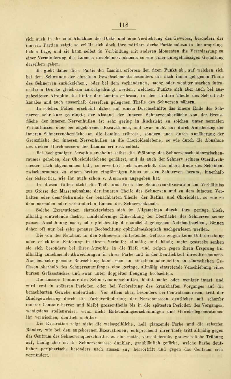 sich auch in ihr eine Abnahme der Dicke und eine Verdichtung des Gewebes, besonders der inneren Partien zeigt, so erhält sich doch ihre mittlere derbe Partie nahezu in der ursprüng- lichen Lage, und sie kann selbst in Verbindung mit anderen Momenten die Veranlassung zu einer Verminderung des Lumens des Sehnervenkanals so wie einer unregelmässigen Gestaltung derselben geben. Es giebt daher diese Partie der Lamina cribrosa den fixen Punkt ab, auf welchen sich bei dem Schwunde der einzelnen Gewebselemente besonders die nach innen gelegenen Theile des Sehnerven zurückziehen, oder bei dem vorhandenen, mehr oder weniger starken intra- oculären Drucke gleichsam zurückgedrängt werden; welchem Punkte sich aber auch bei aus- gebreiteter Atrophie die hinter der Lamina cribrosa, in dem hintern Theile des Sclerotical- kanales und auch ausserhalb desselben gelegenen Theile des Sehnerven nähern. In solchen Fällen erscheint daher auf einem Durchschnitte das innere Ende des Seh- nerven sehr kurz gedrängt; der Abstand der inneren Sehnervenoberfläche von der Grenz- fläche der inneren Nervenhüllen ist sehr gering in Rücksicht zu solchen unter normalen Verhältnissen oder bei angeborenen Excavationen, und zwar nicht nur durch Annäherung der inneren Sehnervenoberfläche an die Lamina cribrosa, sondern auch durch Annäherung der Grenzfläche der inneren Nervenhüllen an die Chorioidealebene, so wie durch die Abnahme des dicken Durchmessers der Lamina cribrosa selbst. Bei hochgradiger Atrophie erscheint selbst die Wölbung des Sehnervenscheidenzwischen- raumes gehoben, der Chorioidealebene genähert, und da auch der Sehnerv seinem Querdurch- messer nach abgenommen hat, so erweitert sich wiederholt das obere Ende des Scheiden- zwischenraumes zu einem breiten ringförmigen Sinus um den Sehnerven herum, innerhalb der Sclerotica, wie ihn auch schon v. Ammon angegeben hat. In diesen Fällen steht die Tiefe und Form der Sehnerven-Excavation im Verhältniss zur Grösse der Massenabnahme der inneren Theile des Sehnerven und zu dem intacten Ver- halten oder dem* Schwunde der benachbarten Theile der Retina und Chorioidea, so wie zu dem normalen oder verminderten Lumen des Sehnervenkanals. Solche Excavationen charakterisiren sich im Allgemeinen durch ihre geringe Tiefe, allmälig eintretende flache, muldenförmige Einsenkung der Oberfläche des Sehnerven seiner ganzen Ausdehnung nach, oder gleichzeitig der zunächst gelegenen Netzhautpartien, können daher oft nur bei sehr genauer Beobachtung ophthalmoskopisch nachgewiesen werden. Die von der Netzhaut in den Sehnerven eintretenden Gefässe zeigen keine Unterbrechung oder erhebliche Knickung in ihrem Verlaufe; allmälig und häufig mehr gestreckt senken sie sich besonders bei ihrer Atrophie in die Tiefe und zeigen gegen ihren Ursprung hin allmälig zunehmende Abweichungen in ihrer Farbe und in der Deutlichkeit ihres Erscheinens. Nur bei sehr genauer Betrachtung kann man an einzelnen oder selten an sämmtlichen Ge- fässen oberhalb des Sehnervenumfanges eine geringe, allmälig eintretende Verschiebung eines kurzen Gefässstückes und zwar unter doppelter Beugung beobachten. Die äussere Contour des Sehnervenquerschnittes bleibt mehr oder weniger intact und wird erst in späteren Perioden oder bei Verbreitung des krankhaften Vorganges auf die benachbarten Gewebe undeutlich. Vor Allem aber, besonders bei Centralamaurosen, tritt der Bindegewebering durch die Farbeyeränderung der Nervenmassen deutlicher mit scharfer innerer Contour hervor und bleibt grossentheils bis in die spätesten Perioden des Vorganges, wenigstens stellenweise, wenn nicht Entzündungserscheinungen und Gewebsdegenerationen ihn verwischen, deutlich sichtbar. Die Excavation zeigt nicht die weissgelbliche, hell glänzende Farbe und die scharfen Ränder, wie bei den angeborenen Excavationen; entsprechend ihrer Tiefe tritt allmälig gegen das Centrum des Sehnervenquerschnittes zu eine matte, verschleiernde, grauweissliche Trübung auf, häufig aber ist die Sehnervenmasse dunkler, graubläulich gefärbt, welche Farbe deut- licher peripherisch, besonders nach aussen zu, hervortritt und gegen das Centrum sich vermindert.