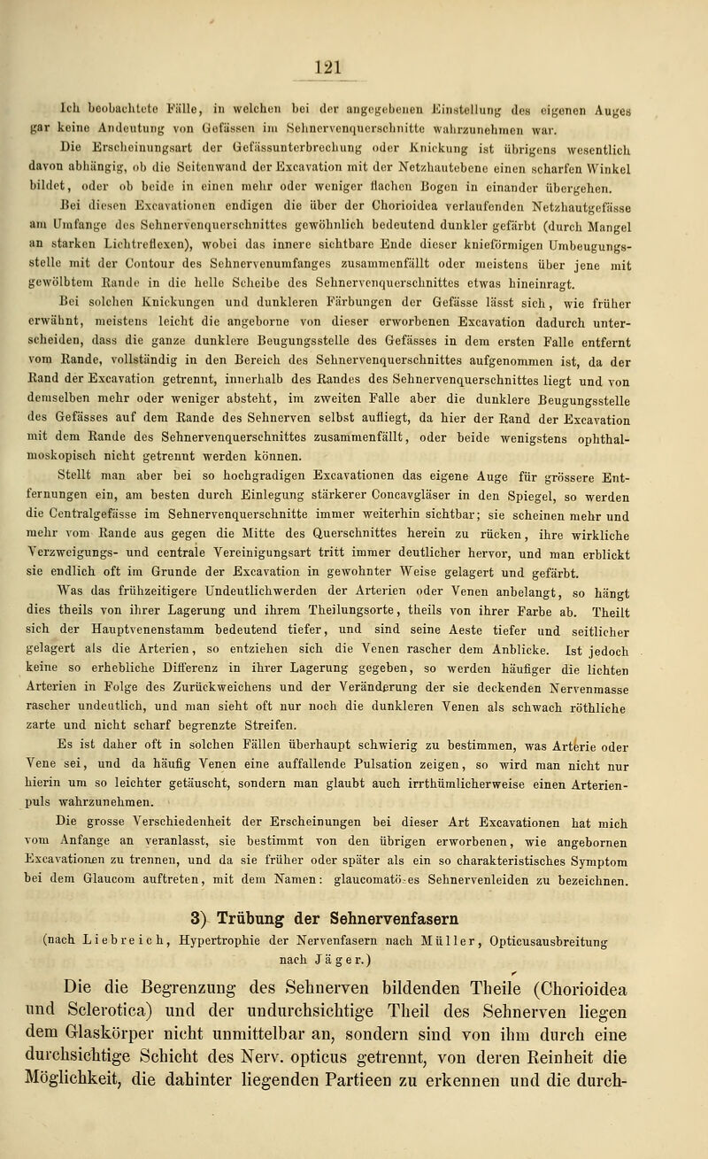 Ich beobachtete Fälle, in welche» bei der angegebenen Einstellung des eigenen Auges gar keine Andeutung von Gofässcn im Sehnervenqucrschnitte wahrzunehmen war. Die Erscheinungsart der Uefiissunterbrechung oder Knickung ist übrigens wesentlich davon abhängig, ob die Seitenwand der Excavation mit der Netzhautebene einen scharfen Winkel bildet, oder ob beide in einen mehr oder weniger Ilachen Bogen in einander übergehen. Bei diesen Excavationen endigen die über der Chorioidea verlaufenden Netzhautgefässe am Umfange des Sehnervenquerschnittes gewöhnlich bedeutend dunkler gefärbt (durch Mangel an starken Lichtreflexen), wobei das innere sichtbare Ende dieser knieförmigen Umbeugungs- stelle mit der Contour des Sehnervenumfanges zusammenfällt oder meistens über jene mit gewölbtem Kande in die helle Scheibe des Sehnervenquerschnittes etwas hineinragt. Bei solchen Knickungen und dunkleren Färbungen der Gefässe lässt sich, wie früher erwähnt, meistens leicht die angeborne von dieser erworbenen Excavation dadurch unter- scheiden, dass die ganze dunklere Beugungsstelle des Gefässes in dem ersten Falle entfernt vom Kande, vollständig in den Bereich des Sehnervenquerschnittes aufgenommen ist, da der Rand der Excavation getrennt, innerhalb des Randes des Sehnervenquerschnittes liegt und von demselben mehr oder weniger absteht, im zweiten Falle aber die dunklere Beugungsstelle des Gefässes auf dem Rande des Sehnerven selbst aufliegt, da hier der Rand der Excavation mit dem Rande des Sehnervenquerschnittes zusammenfällt, oder beide wenigstens ophthal- moskopisch nicht getrennt werden können. Stellt man aber bei so hochgradigen Excavationen das eigene Auge für grössere Ent- fernungen ein, am besten durch Einlegung stärkerer Concavgläser in den Spiegel, so werden die Centralgefässe im Sehnervenquerschnitte immer weiterhin sichtbar; sie scheinen mehr und mehr vom Rande aus gegen die Mitte des Querschnittes herein zu rücken, ihre wirkliche Yerzwcigungs- und centrale Vereinigungsart tritt immer deutlicher hervor, und man erblickt sie endlich oft im Grunde der Excavation in gewohnter Weise gelagert und gefärbt. Was das frühzeitigere Undeutlichwerden der Arterien oder Venen anbelangt, so hängt dies theils von ihrer Lagerung und ihrem Theilungsorte, theils von ihrer Farbe ab. Theilt sich der Hauptvenenstamm bedeutend tiefer, und sind seine Aeste tiefer und seitlicher gelagert als die Arterien, so entziehen sich die Venen rascher dem Anblicke. Ist jedoch keine so erhebliche Differenz in ihrer Lagerung gegeben, so werden häufiger die lichten Arterien in Folge des Zurückweichens und der Veränderung der sie deckenden Nervenmasse rascher undeutlich, und man sieht oft nur noch die dunkleren Venen als schwach röthliche zarte und nicht scharf begrenzte Streifen. Es ist daher oft in solchen Fällen überhaupt schwierig zu bestimmen, was Arterie oder Vene sei, und da häufig Venen eine auffallende Pulsation zeigen, so wird man nicht nur hierin um so leichter getäuscht, sondern man glaubt auch irrthümlicherweise einen Arterien- puls wahrzunehmen. • Die grosse Verschiedenheit der Erscheinungen bei dieser Art Excavationen hat mich vom Anfange an veranlasst, sie bestimmt von den übrigen erworbenen, wie angebornen Excavationen zu trennen, und da sie früher oder später als ein so charakteristisches Symptom bei dem Glaucom auftreten, mit dem Namen: glaueomatö.-es Sehnervenleiden zu bezeichnen. 3) Trübung der Sehnervenfasern (nach Liebreich, Hypertrophie der Nervenfasern nach Müller, Opticusausbreitung nach Jäger.) Die die Begrenzung des Sehnerven bildenden Theile (Chorioidea und Sclerotica) und der undurchsichtige Theil des Sehnerven liegen dem Glaskörper nicht unmittelbar an, sondern sind von ihm durch eine durchsichtige Schicht des Nerv, opticus getrennt, von deren Reinheit die Möglichkeit, die dahinter liegenden Partieen zu erkennen und die durch-