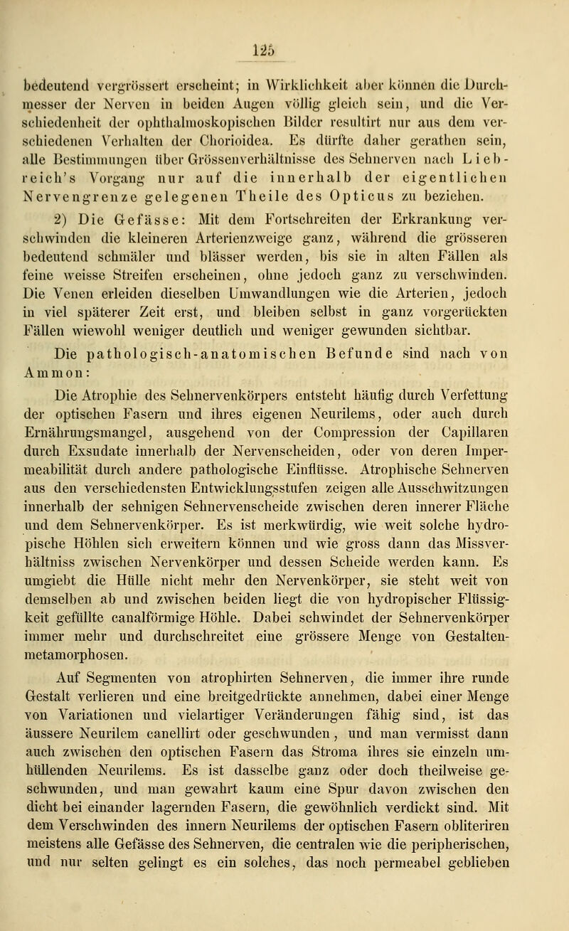 126 bedeutend vergrößert erseheint; in Wirklichkeit über können die Durch- messer der Nerven in beiden Augen völlig gleich sein, und die Ver- schiedenheit der ophthalmoskopischen Bilder resultirt nur aus dem ver- schiedenen Verhalten der Chorioidea. Es dürfte daher gerathen sein, alle Bestimmungen über Grössenverhältnisse des Sehnerven nach Lieb- reich's Vorgang nur auf die innerhalb der eigentlichen Nervengrenze gelegenen Theile des Opticus zu beziehen. 2) Die Gefässe: Mit dem Fortschreiten der Erkrankung ver- schwinden die kleineren Arterienzweige ganz, während die grösseren bedeutend schmäler und blässer werden, bis sie in alten Fällen als feine weisse Streifen erscheinen, ohne jedoch ganz zu verschwinden. Die Venen erleiden dieselben Umwandlungen wie die Arterien, jedoch in viel späterer Zeit erst, und bleiben selbst in ganz vorgerückten Fällen wiewohl weniger deutlich und weniger gewunden sichtbar. Die pathologisch-anatomischen Befunde sind nach von Ammon: Die Atrophie des Sehnervenkörpers entsteht häufig durch Verfettung der optischen Fasern und ihres eigenen Neurilems, oder auch durch Ernährungsraangel, ausgehend von der Compression der Capillaren durch Exsudate innerhalb der Nervenscheiden, oder von deren Imper- meabilität durch andere pathologische Einflüsse. Atrophische Sehnerven aus den verschiedensten Entwicklungsstufen zeigen alle Ausschwitzungen innerhalb der sehnigen Sehnervenscheide zwischen deren innerer Fläche und dem Sehnervenkörper. Es ist merkwürdig, wie weit solche hydro- pische Höhlen sich erweitern können und wie gross dann das Missver- hältniss zwischen Nervenkörper und dessen Scheide werden kann. Es umgiebt die Hülle nicht mehr den Nervenkörper, sie steht weit von demselben ab und zwischen beiden liegt die von hydropischer Flüssig- keit gefüllte canalförmige Höhle. Dabei schwindet der Sehnervenkörper immer mehr und durchschreitet eine grössere Menge von Gestalten- metamorphosen. Auf Segmenten von atrophirten Sehnerven, die immer ihre runde Gestalt verlieren und eine breitgedrückte annehmen, dabei einer Menge von Variationen und vielartiger Veränderungen fähig sind, ist das äussere Neurilem canellirt oder geschwunden , und man vermisst dann auch zwischen den optischen Fasern das Stroma ihres sie einzeln um- hüllenden Neurilems. Es ist dasselbe ganz oder doch theilweise ge- schwunden, und man gewahrt kaum eine Spur davon zwischen den dicht bei einander lagernden Fasern, die gewöhnlich verdickt sind. Mit dem Verschwinden des innern Neurilems der optischen Fasern obliteriren meistens alle Gefässe des Sehnerven, die centralen wie die peripherischen, und nur selten gelingt es ein solches, das noch permeabel geblieben