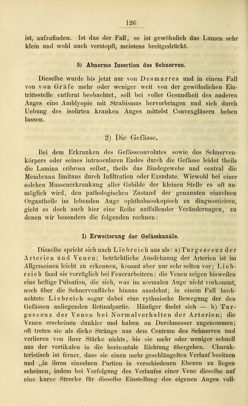 ist, aufzufinden. Ist das der Fall, so ist gewöhnlich das Lumen sehr klein und wohl auch verstopft, meistens breitgedrückt. 5) Abnorme Insertion des Sehnerven. Dieselbe wurde bis jetzt nur von Desmarres und in einem Fall von von Gräfe mehr oder weniger weit von der gewöhnlichen Ein- trittsstelle entfernt beobachtet, soll bei voller Gesundheit des anderen Auges eine Amblyopie mit Strabismus hervorbringen und sich durch Uebung des isolirten kranken Auges mittelst Convexgläsern heben lassen. 2) Die Gefässe. Bei dem Erkranken des Gefässconvolutes sowie des Sehnerven- körpers oder seines intraocularen Endes durch die Gefässe leidet theils die Lamina cribrosa selbst, theils das Bindegewebe und central die Membrana limitans durch Infiltration oder Exsudate. Wiewohl bei einer solchen Massenerkrankung aller Gebilde der kleinen Stelle es oft un- möglich wird, den pathologischen Zustand der genannten einzelnen Organtheile im lebenden Auge ophthalmoskopisch zu diagnosticiren, giebt es doch auch hier eine Eeihe auffallender Veränderungen, zu denen wir besonders die folgenden rechnen: 1) Erweiterung der Gefässkanäle. Dieselbe spricht sich nach Liebreich aus als: a) Tu r g e s c en z der Arterien und Venen; beträchtliche Ausdehnuug der Arterien ist im Allgemeinen leicht zu erkennen, kommt aber nur sehr selten vor; Lieb- reich fand sie vorzüglich bei Feuerarbeitern; die Venen zeigen bisweilen eine heftige Pulsation, die sich, was im normalen Auge nicht vorkommt, noch über die Sehnervenfläche hinaus ausdehnt; in einem Fall beob- achtete Liebreich sogar dabei eine rythmische Bewegung der den Gefässen anliegenden Retinalpartie. Häufiger findet sich — b) Tur- gescenz der Venen bei Normalverhalten der Arterien; die Venen erscheinen dunkler und haben an Durchmesser zugenommen; oft treten sie als dicke Stränge aus dem Centrum des Sehnerven und verlieren von ihrer Stärke nichts, bis sie mehr oder weniger schnell aus der vertikalen in die horizontale Richtung übergehen. Charak- teristisch ist ferner, dass sie einen mehr geschlängelten Verlauf besitzen und „in ihren einzelnen Partien in verschiedenen Ebenen zu liegen scheinen, indem bei Verfolgung des Verlaufes einer Vene dieselbe auf eine kurze Strecke für dieselbe Einstellung des eigenen Auges voll-