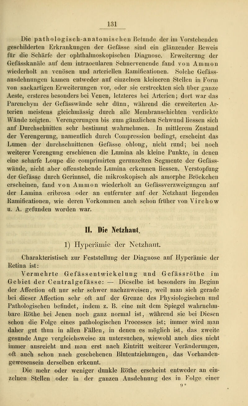 geschilderten Erkrankungen der Gefässe sind ein glänzender Beweis für die Schärfe der ophthalmoskopischen Diagnose. Erweiterung der Gefässkanäle auf dem intraoeularen Sehnervenende fand von Amnion wiederholt an venösen und arteriellen Ramificationen. Solche Gefäss- ausdehnungen kamen entweder auf einzelnen kleineren Stellen in Form von sackartigen Erweiterungen vor, oder sie erstreckten sich über ganze Aeste, ersteres besonders bei Venen, letzteres bei Arterien; dort war das Parenchym der Gefässwände sehr dünn, während die erweiterten Ar- terien meistens gleichmässig durch alle Membranschichten verdickte Wände zeigten. Verengerungen bis zum gänzlichen Schwund Hessen sich auf Durchschnitten sehr bestimmt wahrnehmen. In mittlerem Zustand der Verengerung, namentlich durch Compression bedingt, erscheint das Lumen der durchschnittenen Gefässe oblong, nicht rund; bei noch weiterer Verengung erschienen die Lumina als kleine Punkte, in denen eine scharfe Loupe die comprimirten gerunzelten Segmente der Gefäss- wände, nicht aber offenstehende Lumina erkennen Hessen. Verstopfung der Gefässe durch Gerinnsel, die mikroskopisch als amorphe Bröckchen erscheinen, fand von Ammon wiederholt an Gefässverzweigungen auf der Lamina cribrosa oder an entfernter auf der Netzhaut liegenden Ramificationen, wie deren Vorkommen auch schon früher von Virchow u. A. gefunden worden war. II. Die Netzhaut. 1) Hyperämie der Netzhaut. Charakteristisch zur Feststellung der Diagnose auf Hyperämie der Retina ist: Vermehrte Gefässentwickelung und Gefässröthe im Gebiet der Centralgefässe: — Dieselbe ist besonders im Beginn der Affection oft nur sehr schwer nachzuweisen, weil man sich gerade bei dieser Affection sehr oft auf der Grenze des Physiologischen und Pathologischen befindet, indem z. B. eine mit dem Spiegel wahrnehm- bare Röthe bei Jenen noch ganz normal ist, während sie bei Diesen schon die Folge eines pathologischen Processes ist; immer wird man daher gut thun in allen Fällen, in denen es möglich ist, das zweite gesunde Auge vergleichsweise zu untersuchen, wiewohl auch dies nicht immer ausreicht und man erst nach Eintritt weiterer Veränderungen, oft auch schon nach geschehenen Blutentziehungen, das Vorhanden- gewesensein derselben erkennt. Die mehr oder weniger dunkle Röthe erscheint entweder an ein- zelnen Stellen oder in der ganzen Ausdehnung des in Folge einer 9 *