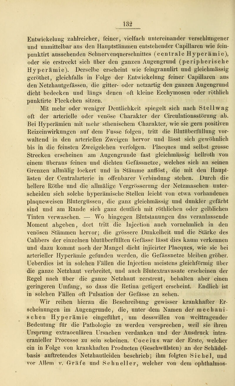 Entwickelung zahlreicher, feiner, vielfach untereinander verschlungener und unmittelbar aus den Hauptstämmen entstehender Capillaren wie fein- punktirt aussehenden Sehnervenquerschnittes (centrale Hyperämie), oder sie erstreckt sich über den ganzen Augengrund (peripherische Hyperämie). Derselbe erscheint wie feingranulirt und gleichmässig geröthet, gleichfalls in Folge der Entwickelung feiner Capillaren aus den Netzhautgefässen, die gitter- oder netzartig den ganzen Augengrund dicht bedecken und längs denen oft kleine Ecchymosen oder röthlich punktirte Fleckchen sitzen. Mit mehr oder weniger Deutlichkeit spiegelt sich nach St eil wag oft der arterielle oder venöse Charakter der Circulationsstörung ab. Bei Hyperämien mit mehr sthenischem Charakter, wie sie gern positiven Reizeinwirkungen auf dem Fusse folgen, tritt die Blutüberfüllung vor- waltend in den arteriellen Zweigen hervor und lässt sich gewöhnlich bis in die feinsten Zweigelchen verfolgen. Placques und selbst grosse Strecken erscheinen am Augengrunde fast gleichmässig hellroth von einem überaus feinen und dichten Gefässnetze, welches sich an seinen Grenzen allmälig lockert und in Stämme auflöst, die mit den Haupt- ästen der Centralarterie in offenbarer Verbindung stehen. Durch die hellere Röthe und die allmälige Vergrösserung der Netzmaschen unter- scheiden sich solche hyperämische Stellen leicht von etwa vorhandenen plaqueweisen Blutergüssen, die ganz gleichmässig und dunkler gefärbt sind und am Rande sich ganz deutlich mit röthlichen oder gelblichen Tinten verwaschen. — Wo hingegen Blutstauungen das veranlassende Moment abgeben, dort tritt die Injection auch vornehmlich in den venösen Stämmen hervor; die grössere Dunkelheit und die Stärke des Calibers der einzelnen blutüberfüllten Gefässe lässt dies kaum verkennen und dazu kommt noch der Mangel dicht injicirter Placques, wie sie bei arterieller Hyperämie gefunden werden, die Gefässnetze bleiben gröber. Ueberdies ist in solchen Fällen die Injection meistens gleichförmig über die ganze Netzhaut verbreitet, und auch Blutextravasate erscheinen der Regel nach über die ganze Netzhaut zerstreut, behalten aber einen geringeren Umfang, so dass die Retina getigert erscheint. Endlich ist in solchen Fällen oft Pulsation der Gefässe zu sehen. Wir reihen hieran die Beschreibung gewisser krankhafter Er- scheinungen im Augengrunde, die, unter dem Namen der mechani- schen Hyperämie eingeführt, um desswillen von weittragender Bedeutung für die Pathologie zu werden versprechen, weil sie ihren Ursprung extraoculären. Ursachen verdanken und der Ausdruck intra- cranieller Processe zu sein scheinen. Coccius war der Erste, welcher ein in Folge von krankhaften Producten (Geschwülsten) an der Schädel- basis auftretendes Netzhautleiden beschrieb; ihm folgten Sichel, und vor Allem v. Gräfe und Schneller, welcher von dem ophthalmos-