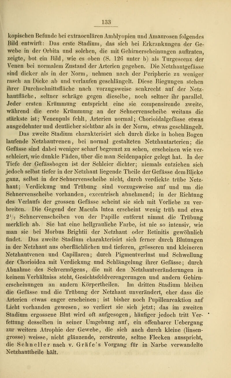 kopischen Befunde bei extraoeulären Amblyopien und Amaurosen folgendes Bild entwirft: Das erste Stadium, das sich bei Erkrankungen der Ge- webe in der Orbita und solchen, die mit Gehirnerscheinungen auftraten, zeigte, bot ein Bild, wie es oben (S. 126 unter b) als Turgescenz der Venen bei normalem Zustand der Arterien gegeben. Die Netzhautgefässe sind dicker als in der Norm, nehmen nach der Peripherie zu weniger rasch an Dicke ab und verlaufen geschlängelt. Diese Biegungen stehen ihrer Durchschnittsfläche nach vorzugsweise senkrecht auf der Netz- hautfläche, seltner schräge gegen dieselbe, noch seltner ihr parallel. Jeder ersten Krümmung entspricht eine sie compensirende zweite, während die erste Krümmung an der Sehnervenscheibe weitaus die stärkste ist; Venenpuls fehlt, Arterien normal; Chorioidalgefässe etwas ausgedehnter und deutlicher sichtbar als in der Norm, etwas geschlängelt. Das zweite Stadium charakterisirt sich durch dicke in hohen Bogen laufende Netzhautvenen, bei normal gestalteten Netzhautarterien; die Gefässe sind dabei weniger scharf begrenzt zu sehen, erscheinen wie ver- schleiert, wie dunkle Fäden, über die man Seidenpapier gelegt hat. In der Tiefe der Gefässbogen ist der Schleier dichter; niemals entziehen sich jedoch selbst tiefer in der Netzhaut liegende Theile der Gefässe dem Blicke ganz, selbst in der Sehnervenscheibe nicht, durch verdickte trübe Netz- haut; Verdickung und Trübung sind vorzugsweise auf und um die Sehnervenscheibe vorhanden, excentrisch abnehmend; in der Richtung des Verlaufs der grossen Gefässe scheint sie sich mit Vorliebe zu ver- breiten. Die Gegend der Macula lutea erscheint wenig trüb und etwa 2J/2 Sehnervenscheiben von der Papille entfernt nimmt die Trübung merklich ab. Sie hat eine hellgrauliche Farbe, ist nie so intensiv, wie man sie bei Morbus Brightii der Netzhaut oder Retinitis gewöhnlich findet. Das zweite Stadium charakterisirt sich ferner durch Blutungen in der Netzhaut aus oberflächlichen und tieferen, grösseren und kleineren Netzhautvenen und Capillaren; durch Pigmentverlust und Schwellung der Chorioidea mit Verdickung und Schlängelung ihrer Gefässe; durch Abnahme des Sehvermögens, die mit den Netzhautveränderungen in keinem Verhältniss steht, Gesichtsfeldverengerungen und andern Gehirn- erscheinungen an andern Körpertheilen. Im dritten Stadium bleiben die Gefässe und die Trübung der Netzhaut unverändert, eher dass die Arterien etwas enger erscheinen; ist bisher noch Pupillenreaktion auf Licht vorhanden gewesen, so verliert sie sich jetzt; das im zweiten Stadium ergossene Blut wird oft aufgesogen, häufiger jedoch tritt Ver- fettung desselben in seiner Umgebung auf, ein offenbarer Uebergang zur weitern Atrophie der Gewebe, die sich auch durch kleine (linsen- grosse) weisse, nicht glänzende, zerstreute, seltne Flecken ausspricht, die Schneller nach v. Gräfe's Vorgang für in Narbe verwandelte Netzhauttheile hält.