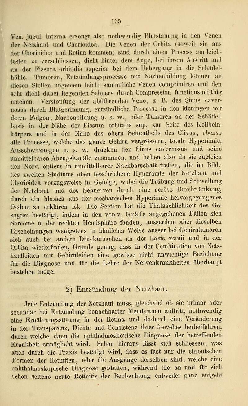 L30 Vcn. jugul. interna erzeugt also nothwendig Blutstauung in den Venen der Netzhaut und Chorioidea. Die Venen der Orbita (soweit sie aus der Chorioidea und Retina kommen) sind dureh einen Process am leich- testen zu verschliessen, dicht hinter dem Auge, bei ihrem Austritt und an der Fissura orbitalis superior bei dem Uebergang in die Schädel- hohle. Tumoren, Entzündungsprocesse mit Narbenbildung können an diesen Stellen ungemein leicht sämmtliche Venen comprimiren und den sehr dicht dabei liegenden Sehnerv durch Compression funetionsunfähig machen. Verstopfung der abführenden Vene, z. B. des Sinus caver- nosus durch Blutgerinnung, entzündliche Processe in den Meningen mit deren Folgen, Narbenbildung u. s. w., oder Tumoren an der Schädel- basis in der Nähe der Fissura orbitalis sup. zur Seite des Keilbein- körpers und in der Nähe des obern Seitentheils des Clivus, ebenso alle Processe, welche das ganze Gehirn vergrössern, totale Hyperämie, Ausschwitzungen u. s. w. drücken den Sinus cavernosus und seine unmittelbaren Abzugskanäle zusammen, und haben also da sie zugleich den Nerv, opticus in unmittelbarer Nachbarschaft treffen, die im Bilde des zweiten Stadiums oben beschriebene Hyperämie der Netzhaut und Chorioidea vorzugsweise im Gefolge, wobei die Trübung und Schwellung der Netzhaut und des Sehnerven durch eine seröse Durchtränkung, durch ein blosses aus der mechanischen Hyperämie hervorgegangenes Oedem zu erklären ist. Die Section hat die Thatsächlichkeit des Ge- sagten bestätigt, indem in den von v. Gräfe angegebenen Fällen sich Sarcome in der rechten Hemisphäre fanden, ausserdem aber dieselben Erscheinungen wenigstens in ähnlicher Weise ausser bei Gehirntumoren sich auch bei andern Druckursachen an der Basis cranii und in der Orbita wiederfinden, Gründe genug, dass in der Combination von Netz- hautleiden mit Gehirnleiden eine gewisse nicht unwichtige Beziehung für die Diagnose und für die Lehre der Nervenkrankheiten überhaupt bestehen möge. 2) Entzündung der Netzhaut. Jede Entzündung der Netzhaut muss, gleichviel ob sie primär oder seeundär bei Entzündung benachbarter Membranen auftritt, nothwendig eine Ernährungsstörung in der Retina und dadurch eine Veränderung in der Transparenz, Dichte und Consistenz ihres Gewebes herbeiführen, durch welche dann die ophthalmoskopische Diagnose der betreffenden Krankheit ermöglicht wird. Schon hieraus lässt sich schliessen, was auch durch die Praxis bestätigt wird, dass es fast nur die chronischen Formen der Retiniten, oder die Ausgänge derselben sind, welche eine ophthalmoskopische Diagnose gestatten, während die an und für sich schon seltene acute Retinitis der Beobachtung entweder ganz entgeht