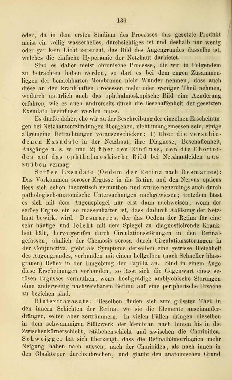 oder, da iu dein ersten Stadium des Processes das gesetzte Produkt meist ein völlig wasserhelles, durchsichtiges ist und deshalb nur wenig oder gar kein Licht zerstreut, das Bild des Augengrundes dasselbe ist, welches die einfache Hyperämie der Netzhaut darbietet. Sind es daher meist chronische Processe, die wir in Folgendem zu betrachten haben werden, so darf es bei dem engen Zusammen- liegen der benachbarten Membranen nicht Wunder nehmen, dass auch diese an den krankhaften Processen mehr oder weniger Theil nehmen, wodurch natürlich auch das ophthalmoskopische Bild eine Aenderung erfahren, wie es auch andrerseits durch die Beschaffenheit def gesetzten Exsudate beeinflusst werden muss. Es dürfte daher, ehe wir zu der Beschreibung der einzelnen Erscheinun- gen bei Netzhautentzündungen übergehen, nicht unangemessen sein, einige allgemeine Betrachtungen vorauszuschicken: 1) über die verschie- denen Exsudate in der Netzhaut, ihre Diagnose, Beschaffenheit, Ausgänge u. s. w. und 2) über den Einfluss, den die Chorioi- dea auf das ophthalmoskische Bild bei Netzhautleiden aus- zuüben vermag. Seröse Exsudate (Oedem der Ketina nach Desmarres): Das Vorkommen seröser Ergüsse in die Retina und den Nervus opticus Hess sich schon theoretisch vermuthen und wurde neuerdings auch durch pathologisch-anatomische Untersuchungen nachgewiesen; trotzdem lässt es sich mit dem Augenspiegel nur erst dann nachweisen, wenn der seröse Erguss ein so massenhafter ist, dass dadurch Ablösung der Netz- haut bewirkt wird. Desmarres, der das Oedem der Retina für eine sehr häufige und leicht mit dem Spiegel zu diagnosticirende Krank heit hält, hervorgerufen durch Circulationsstörungen in den Retinal- gefässen, ähnlich der Chemosis serosa durch Circulationsstörungen in der Conjunctiva, giebt als Symptome derselben eine gewisse Bleichheit des Augengrundes, verbunden mit einem hellgelben (nach Schneller blass- grauen) Reflex in der Umgebung der Papilla an. Sind in einem Auge diese Erscheinungen vorhanden, so lässt sich die Gegenwart eines se- rösen Ergusses vermuthen, wenn hochgradige arnblyobische Störungen ohne anderweitig nachweisbarem Befund auf eine peripherische Ursache zu beziehen sind. Blut extra vasate: Dieselben finden sich zum grössten Theil in den innern Schichten der Retina, wo sie die Elemente auseinander- drängen, selten aber zertrümmern. In vielen Fällen dringen dieselben in dem schwammigen Stützwerk der Membran nach hinten bis in die Zwischenkörnerschicht, Stäbchenschicht und zwischen die Chorioidea. Schweigger hat sich überzeugt, dass die Retinalhämorrhagien mehr Neigung haben nach aussen, nach der Chorioidea, als nach innen in den Glaskörper durchzubrechen, und glaubt den anatomischen Grund