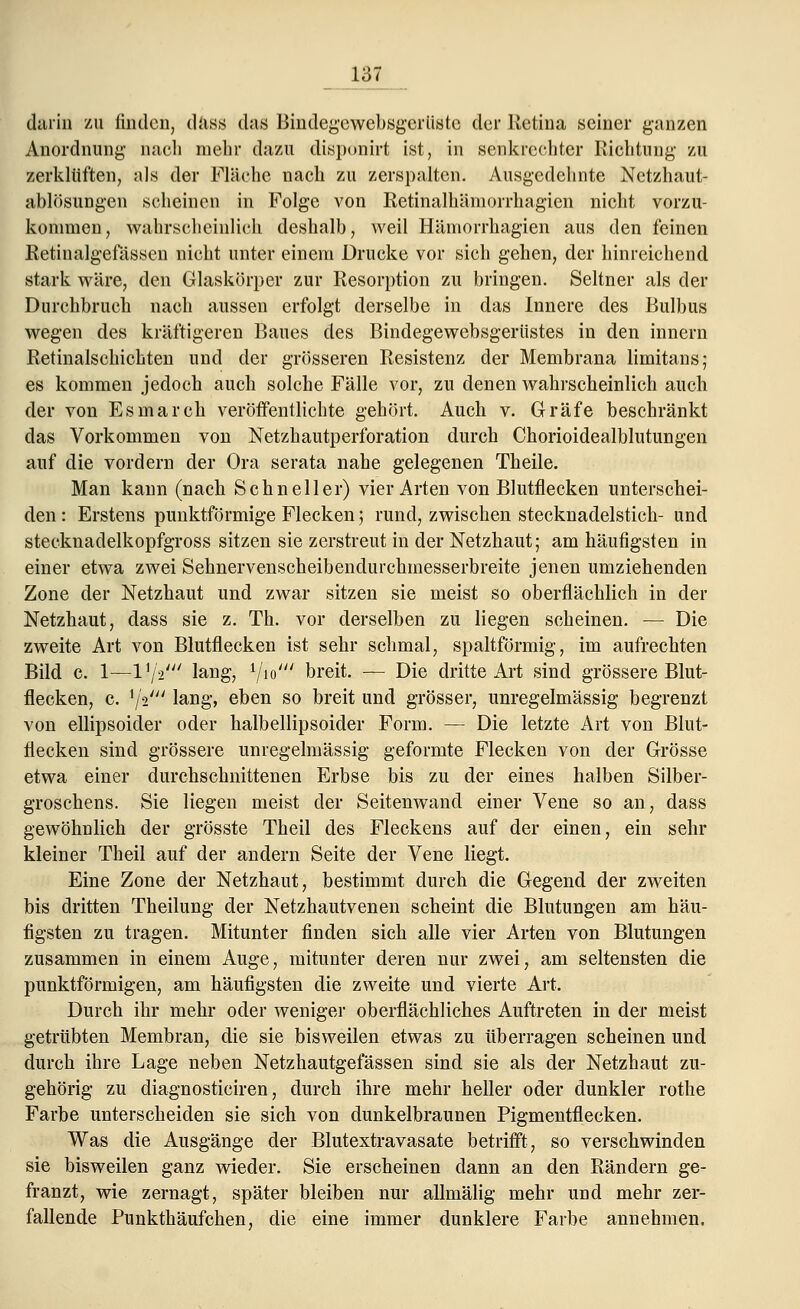 darin zu finden, diiss das Bindegewebsgcrüstc der Retina seiner ganzen Anordnung nach mehr dazu dispönirt ist, in senkrechter Richtung zu zerklüften, als der Fläche nach zu zerspalten. Ausgedehnte Netzhaut- ablösungen scheinen in Folge von Retinalhämorrhagien nicht vorzu- kommen, wahrscheinlich deshalb, weil Hämorrhagien aus den feinen Retinalgefässen nicht unter einem Drucke vor sich gehen, der hinreichend stark wäre, den Glaskörper zur Resorption zu bringen. Seltner als der Durchbruch nach aussen erfolgt derselbe in das Innere des Bulbus wegen des kräftigeren Baues des Bindegewebsgerüstes in den innern Retinalscliichten und der grösseren Resistenz der Membrana limitans; es kommen jedoch auch solche Fälle vor, zu denen wahrscheinlich auch der von Es mar eh veröffentlichte gehört. Auch v. Gräfe beschränkt das Vorkommen von Netzhautperforation durch Chorioidealblutungen auf die vordem der Ora serata nahe gelegenen Theile. Man kann (nach Schneller) vier Arten von Blutflecken unterschei- den : Erstens punktförmige Flecken; rund, zwischen stecknadelstich- und stecknadelkopfgross sitzen sie zerstreut in der Netzhaut; am häufigsten in einer etwa zwei Sehnervenscheibendurchmesserbreite jenen umziehenden Zone der Netzhaut und zwar sitzen sie meist so oberflächlich in der Netzhaut, dass sie z. Th. vor derselben zu liegen scheinen. — Die zweite Art von Blutflecken ist sehr schmal, spaltförmig, im aufrechten Bild c. 1—l1/2/y/ lang, 1/io/// breit. — Die dritte Art sind grössere Blut- flecken, c. '/'s' lang, eben so breit und grösser, unregelmässig begrenzt von ellipsoider oder halbellipsoider Form. — Die letzte Art von Blut- flecken sind grössere unregelmässig geformte Flecken von der Grösse etwa einer durchschnittenen Erbse bis zu der eines halben Silber- groschens. Sie liegen meist der Seitenwand einer Vene so an, dass gewöhnlich der grösste Theil des Fleckens auf der einen, ein sehr kleiner Theil auf der andern Seite der Vene liegt. Eine Zone der Netzhaut, bestimmt durch die Gegend der zweiten bis dritten Theilung der Netzhautvenen scheint die Blutungen am häu- figsten zu tragen. Mitunter finden sich alle vier Arten von Blutungen zusammen in einem Auge, mitunter deren nur zwei, am seltensten die punktförmigen, am häufigsten die zweite und vierte Art. Durch ihr mehr oder weniger oberflächliches Auftreten in der meist getrübten Membran, die sie bisweilen etwas zu überragen scheinen und durch ihre Lage neben Netzhautgefässen sind sie als der Netzhaut zu- gehörig zu diagnosticiren, durch ihre mehr heller oder dunkler rothe Farbe unterscheiden sie sich von dunkelbraunen Pigmentflecken. Was die Ausgänge der Blutextravasate betrifft, so verschwinden sie bisweilen ganz wieder. Sie erscheinen dann an den Rändern ge- franzt, wie zernagt, später bleiben nur allmälig mehr und mehr zer- fallende Punkthäufchen, die eine immer dunklere Farbe annehmen.