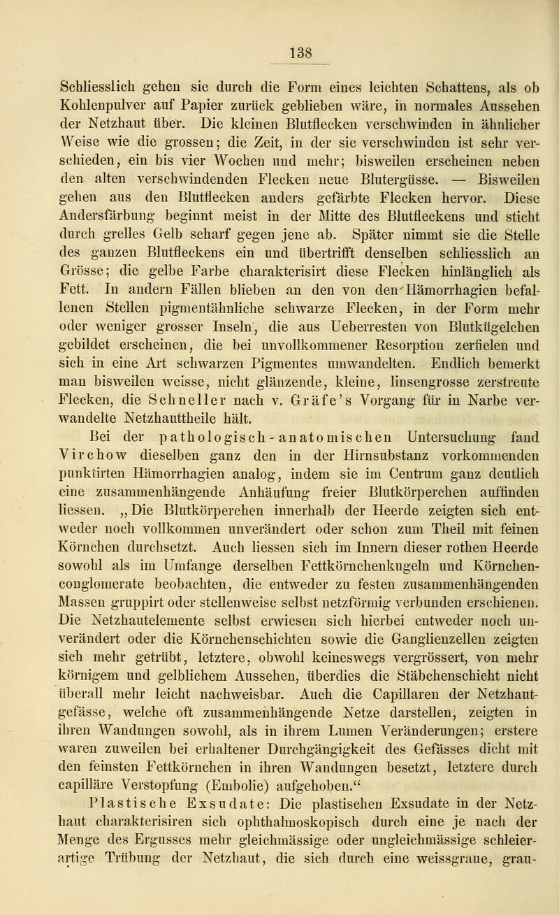 Schliesslich gehen sie durch die Form eines leichten Schattens, als ob Kohlenpulver auf Papier zurück geblieben wäre, in normales Aussehen der Netzhaut über. Die kleinen Blutflecken verschwinden in ähnlicher Weise wie die grossen; die Zeit, in der sie verschwinden ist sehr ver- schieden, ein bis vier Wochen und mehr; bisweilen erscheinen neben den alten verschwindenden Flecken neue Blutergüsse. — Bisweilen gehen aus den Blutflecken anders gefärbte Flecken hervor. Diese Andersfärbung beginnt meist in der Mitte des Blutfleckens und sticht durch grelles Gelb scharf gegen jene ab. Später nimmt sie die Stelle des ganzen Blutfleckens ein und übertrifft denselben schliesslich an Grösse; die gelbe Farbe charakterisirt diese Flecken hinlänglich als Fett. In andern Fällen blieben an den von den'Hämorrhagien befal- lenen Stellen pigmentähnliche schwarze Flecken, in der Form mehr oder weniger grosser Inseln, die aus Ueberresten von Blutkügelchen gebildet erscheinen, die bei unvollkommener Resorption zerfielen und sich in eine Art schwarzen Pigmentes umwandelten. Endlich bemerkt man bisweilen weisse, nicht glänzende, kleine, linsengrosse zerstreute Flecken, die Schneller nach v. Gräfe's Vorgang für in Narbe ver- wandelte Netzhauttheile hält. Bei der pathologisch - anatomischen Untersuchung fand Virchow dieselben ganz den in der Hirnsubstanz vorkommenden punktirten Hämorrhagien analog, indem sie im Centrum ganz deutlich eine zusammenhängende Anhäufung freier Blutkörperchen auffinden Hessen. ,, Die Blutkörperchen innerhalb der Heerde zeigten sich ent- weder noch vollkommen unverändert oder schon zum Theil mit feinen Körnchen durchsetzt. Auch Hessen sich im Innern dieser rothen Heerde sowohl als im Umfange derselben Fettkörnchenkugeln und Körnchen- conglomerate beobachten, die entweder zu festen zusammenhängenden Massen gruppirt oder stellenweise selbst netzförmig verbunden erschienen. Die Netzhautelemente selbst erwiesen sich hierbei entweder noch un- verändert oder die Körnchenschichten sowie die Ganglienzellen zeigten sich mehr getrübt, letztere, obwohl keineswegs vergrössert, von mehr körnigem und gelblichem Aussehen, überdies die Stäbchenschicht nicht überall mehr leicht nachweisbar. Auch die Capillaren der Netzhaut- gefässe, welche oft zusammenhängende Netze darstellen, zeigten in ihren Wandungen sowohl, als in ihrem Lumen Veränderungen; erstere waren zuweilen bei erhaltener Durchgängigkeit des Gefässes dicht mit den feinsten Fettkörnchen in ihren Wandungen besetzt, letztere durch capilläre Verstopfung (Embolie) aufgehoben. Plastische Exsudate: Die plastischen Exsudate in der Netz- haut charakterisiren sich ophthalmoskopisch durch eine je nach der Menge des Ergusses mehr gleichmässige oder ungleichmässige schleier- artige Trübung der Netzhaut, die sich durch eine weissgraue, grau-