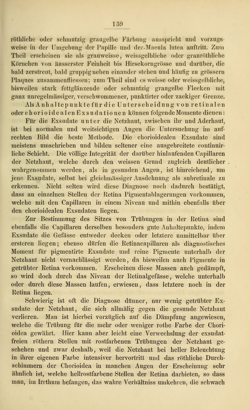röthliche oder schmutzig graugelbe Färbung ausspricht und Vorzugs weise in der Umgebung der Papille und dcr-Macula lutea auftritt. Zum Thcil erscheinen sie als grauweisse, weissgelbliche oder grauröthliche Körnchen von äusserster Feinheit bis Hirsekorngrössc und darüber, die bald zerstreut, bald gruppig neben einander stehen und häufig zu grössern Plaques zusamnienfliessen; zum Theil sind es weisse oder weissgelbliche, bisweilen stark fettglänzende oder schmutzig graugelbe Flecken mit ganz unregelmässiger, verschwommener, punktirter oder zackiger Grenze. Als Anhaltepunk te für die Unterscheidung von retinalen oder chorioidealen Exsudationen können folgende Momente dienen: Für die Exsudate unter die Netzhaut, zwischen ihr und Aderhaut, ist bei normalen und weitsichtigen Augen die Untersuchung im auf- rechten Bild die beste Methode. Die chorioidealen Exsudate sind meistens umschrieben und bilden seltener eine ausgebreitete continuir- liche Schicht. Die völlige Integrität der darüber hinlaufenden Capillaren der Netzhaut, welche durch den weissen Grund zugleich deutlicher wahrgenommen werden, als in gesunden Augen, ist hinreichend, um jene Exsudate, selbst bei gleichmässiger Ausdehnung als subretinale zu erkennen. Nicht selten wird diese Diagnose noch dadurch bestätigt, dass an einzelnen Stellen der ßetina Pigmentablagerungen vorkommen, welche mit den Capillaren in einem Niveau und mithin ebenfalls über den chorioidealen Exsudaten liegen. Zur Bestimmung des Sitzes von Trübungen in der ßetina sind ebenfalls die Capillaren derselben besonders gute Anhaltepunkte, indem Exsudate die Gefässe entweder decken oder letztere unmittelbar über ersteren liegen; ebenso dürfen die Ketinacapillaren als diagnostisches Moment für pigmentirte Exsudate und reine Pigmente unterhalb der Netzhaut nicht vernachlässigt werden, da bisweilen auch Pigmente in getrübter Eetina vorkommen. Erscheinen diese Massen auch gedämpft, so wird doch durch das Niveau der Retinalgefässe, welche unterhalb oder durch diese Massen laufen, erwiesen, dass letztere noch in der Retina liegen. Schwierig ist oft die Diagnose dünner, nur wenig getrübter Ex- sudate der Netzhaut, die sich allmälig gegen die gesunde Netzhaut verlieren. Man ist hierbei vorzüglich auf die Dämpfung angewiesen, welche die Trübung für die mehr oder weniger rothe Farbe der Chori- oidea gewährt. Hier kann aber leicht eine Verwechslung der exsudat- freien röthern Stellen mit rostfarbenen Trübungen der Netzhaut ge- schehen und zwar deshalb, weil die Netzhaut bei heller Beleuchtung in ihrer eigenen Farbe intensiver hervortritt und das röthliche Durch- schimmern der Chorioidea in manchen Augen der Erscheinung sehr ähnlich ist, welche hellrostfarbene Stellen der Retina darbieten, so dass man, im Irrthum befangen, das wahre Verhältniss umkehren, die schwach