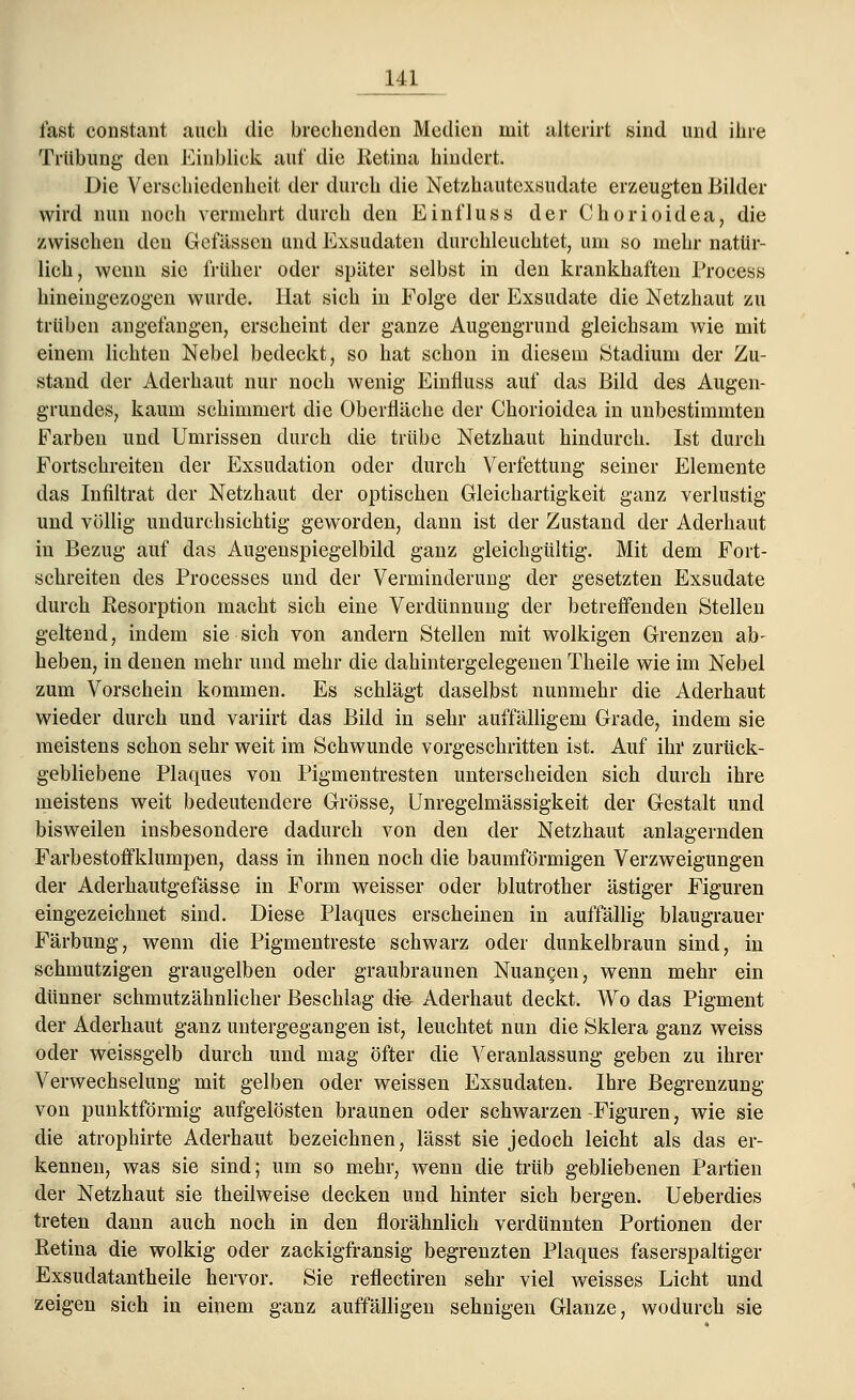 fast constant auch die brechenden Medien mit alterirt sind und ihre Trübung den Einblick auf die Retina hindert. Die Verschiedenheit der durch die Netzhautexsudate erzeugten Bilder wird nun noch vermehrt durch den Einfluss der Chorioidea, die zwischen den Gefässen und Exsudaten durchleuchtet, um so mehr natür- lich, wenn sie früher oder später selbst in den krankhaften Proeess hineingezogen wurde. Hat sich in Folge der Exsudate die Netzhaut zu trüben angefangen, erscheint der ganze Augengrund gleichsam wie mit einem lichten Nebel bedeckt, so hat schon in diesem Stadium der Zu- stand der Aderhaut nur noch wenig Einfluss auf das Bild des Augen- grundes, kaum schimmert die Oberfläche der Chorioidea in unbestimmten Farben und Umrissen durch die trübe Netzhaut hindurch. Ist durch Fortschreiten der Exsudation oder durch Verfettung seiner Elemente das Infiltrat der Netzhaut der optischen Gleichartigkeit ganz verlustig und völlig undurchsichtig geworden, dann ist der Zustand der Aderhaut in Bezug auf das Augenspiegelbild ganz gleichgültig. Mit dem Fort- schreiten des Processes und der Verminderung der gesetzten Exsudate durch Resorption macht sich eine Verdünnung der betreffenden Stellen geltend, indem sie sich von andern Stellen mit wolkigen Grenzen ab- heben, in denen mehr und mehr die dahintergelegenen Theile wie im Nebel zum Vorschein kommen. Es schlägt daselbst nunmehr die Aderhaut wieder durch und variirt das Bild in sehr auffälligem Grade, indem sie meistens schon sehr weit im Schwunde vorgeschritten ist. Auf ihr zurück- gebliebene Plaques von Pigmentresten unterscheiden sich durch ihre meistens weit bedeutendere Grösse, Unregelmässigkeit der Gestalt und bisweilen insbesondere dadurch von den der Netzhaut anlagernden Farbestoffklumpen, dass in ihnen noch die baumförmigen Verzweigungen der Aderhautgefässe in Form weisser oder blutrother ästiger Figuren eingezeichnet sind. Diese Plaques erscheinen in auffällig blaugrauer Färbung, wenn die Pigmentreste schwarz oder dunkelbraun sind, in schmutzigen graugelben oder graubraunen Nuancen, wenn mehr ein dünner schmutzähnliclier Beschlag die^ Aderhaut deckt. Wo das Pigment der Aderhaut ganz untergegangen ist, leuchtet nun die Sklera ganz weiss oder weissgelb durch und mag öfter die Veranlassung geben zu ihrer Verwechselung mit gelben oder weissen Exsudaten. Ihre Begrenzung von punktförmig aufgelösten braunen oder schwarzen-Figuren, wie sie die atrophirte Aderhaut bezeichnen, lässt sie jedoch leicht als das er- kennen, was sie sind; um so mehr, wenn die trüb gebliebenen Partien der Netzhaut sie theilweise decken und hinter sich bergen. Ueberdies treten dann auch noch in den florähnlich verdünnten Portionen der Retina die wolkig oder zackigfransig begrenzten Plaques faserspaltiger Exsudatantheile hervor. Sie reflectiren sehr viel weisses Licht und zeigen sich in einem ganz auffälligen sehnigen Glänze, wodurch sie