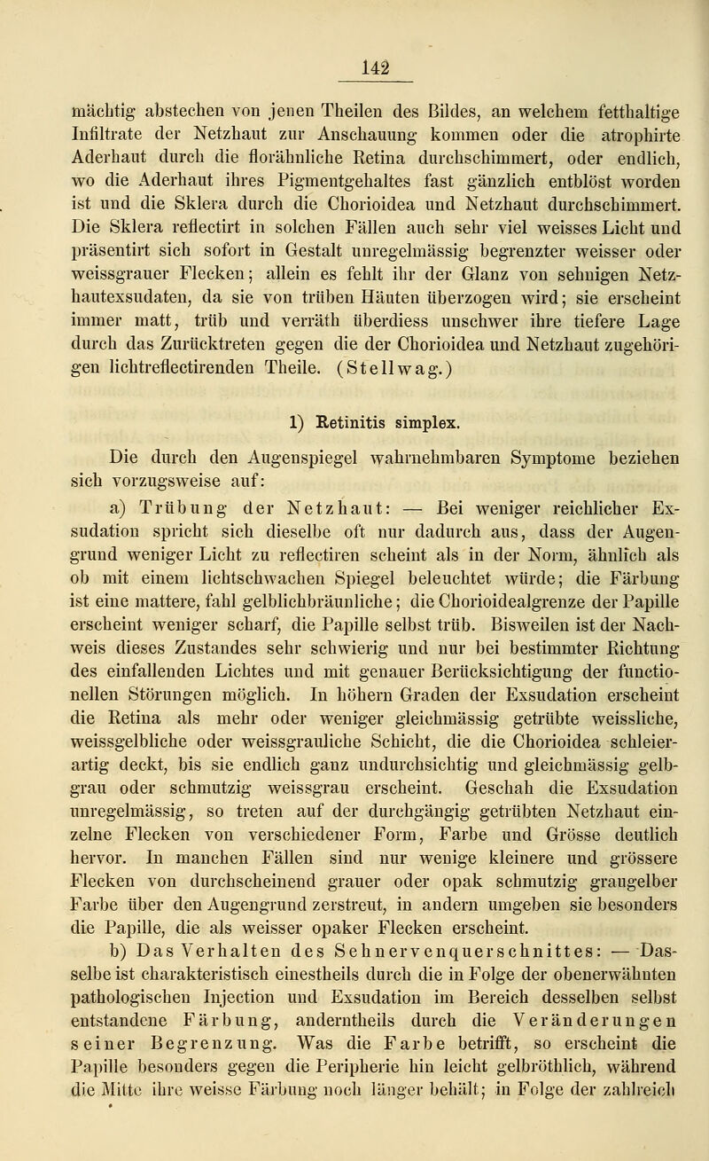 mächtig abstechen von jenen Theilen des Bildes, an welchem fetthaltige Infiltrate der Netzhaut zur Anschauung kommen oder die atrophirte Aderhaut durch die florähnliche Retina durchschimmert, oder endlich, wo die Aderhaut ihres Pigmentgehaltes fast gänzlich entblöst worden ist und die Sklera durch die Chorioidea und Netzhaut durchschimmert. Die Sklera reflectirt in solchen Fällen auch sehr viel weisses Licht und präsentirt sich sofort in Gestalt unregelmässig begrenzter weisser oder weissgrauer Flecken; allein es fehlt ihr der Glanz von sehnigen Netz- hautexsudaten, da sie von trüben Häuten tiberzogen wird; sie erscheint immer matt, trüb und verräth überdiess unschwer ihre tiefere Lage durch das Zurücktreten gegen die der Chorioidea und Netzhaut zugehöri- gen lichtreflectirenden Theile. (Stellwag.) 1) Retinitis simplex. Die durch den Augenspiegel wahrnehmbaren Symptome beziehen sich vorzugsweise auf: a) Trübung der Netzhaut: — Bei weniger reichlicher Ex- sudation spricht sich dieselbe oft nur dadurch aus, dass der Augen- grund weniger Licht zu reflectiren scheint als in der Norm, ähnlich als ob mit einem lichtschwachen Spiegel beleuchtet würde; die Färbung ist eine mattere, fahl gelblichbräunliche; die Chorioidealgrenze der Papille erscheint weniger scharf, die Papille selbst trüb. Bisweilen ist der Nach- weis dieses Zustandes sehr schwierig und nur bei bestimmter Richtung des einfallenden Lichtes und mit genauer Berücksichtigung der functio- nellen Störungen möglich. In höhern Graden der Exsudation erscheint die Retina als mehr oder weniger gleichmässig getrübte weissliche, weissgelbliche oder weissgrauliche Schicht, die die Chorioidea schleier- artig deckt, bis sie endlich ganz undurchsichtig und gleichmässig gelb- grau oder schmutzig weissgrau erscheint. Geschah die Exsudation unregelmässig, so treten auf der durchgängig getrübten Netzhaut ein- zelne Flecken von verschiedener Form, Farbe und Grösse deutlich hervor. In manchen Fällen sind nur wenige kleinere und grössere Flecken von durchscheinend grauer oder opak schmutzig graugelber Farbe über den Augengrund zerstreut, in andern umgeben sie besonders die Papille, die als weisser opaker Flecken erscheint. b) Das Verhalten des Sehnervenquerschnittes: — Das- selbe ist charakteristisch einestheils durch die in Folge der obenerwähnten pathologischen Injection und Exsudation im Bereich desselben selbst entstandene Färbung, anderntheils durch die Veränderungen seiner Begrenzung. Was die Farbe betrifft, so erscheint die Papille besonders gegen die Peripherie hin leicht gelbröthlich, während die Mitte ihre weisse Färbung noch länger behält; in Folge der zahlreich