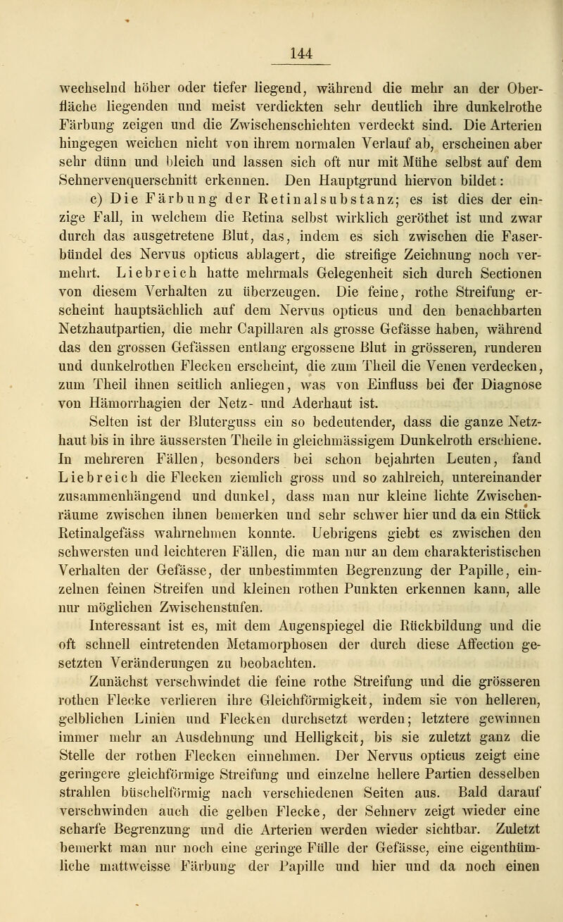 wechselnd höher oder tiefer liegend, während die mehr an der Ober- fläche liegenden und meist verdickten sehr deutlich ihre dunkelrothe Färbung zeigen und die Zwischenschichten verdeckt sind. Die Arterien hingegen weichen nicht von ihrem normalen Verlauf ab, erscheinen aber sehr dünn und bleich und lassen sich oft nur mit Mühe selbst auf dem Sehnervenquerschnitt erkennen. Den Hauptgrund hiervon bildet: c) Die Färbung der Retinalsubstanz; es ist dies der ein- zige Fall, in welchem die Eetina selbst wirklich geröthet ist und zwar durch das ausgetretene Blut, das, indem es sich zwischen die Faser- bündel des Nervus opticus ablagert, die streifige Zeichnung noch ver- mehrt. Liebreich hatte mehrmals Gelegenheit sich durch Sectionen von diesem Verhalten zu überzeugen. Die feine, rothe Streifung er- scheint hauptsächlich auf dem Nervus opticus und den benachbarten Netzhautpartien, die mehr Capillaren als grosse Gefässe haben, während das den grossen Gelassen entlang ergossene Blut in grösseren, runderen und dunkelrothen Flecken erscheint, die zum Theil die Venen verdecken, zum Theil ihnen seitlich anliegen, was von Einfluss bei der Diagnose von Hämorrhagien der Netz- und Aderhaut ist. Selten ist der Bluterguss ein so bedeutender, dass die ganze Netz- haut bis in ihre äussersten Theile in gleichmässigem Dunkelroth erschiene. In mehreren Fällen, besonders bei schon bejahrten Leuten, fand Liebreich die Flecken ziemlich gross und so zahlreich, untereinander zusammenhängend und dunkel, dass man nur kleine lichte Zwischen- räume zwischen ihnen bemerken und sehr schwer hier und da ein Stück Eetinalgefäss wahrnehmen konnte. Uebrigens giebt es zwischen den schwersten und leichteren Fällen, die man nur an dem charakteristischen Verhalten der Gefässe, der unbestimmten Begrenzung der Papille, ein- zelnen feinen Streifen und kleinen rothen Punkten erkennen kann, alle nur möglichen Zwischenstufen. Interessant ist es, mit dem Augenspiegel die Rückbildung und die oft schnell eintretenden Metamorphosen der durch diese Affection ge- setzten Veränderungen zu beobachten. Zunächst verschwindet die feine rothe Streifung und die grösseren rothen Flecke verlieren ihre Gleichförmigkeit, indem sie von helleren, gelblichen Linien und Flecken durchsetzt werden; letztere gewinnen immer mehr an Ausdehnung und Helligkeit, bis sie zuletzt ganz die Stelle der rothen Flecken einnehmen. Der Nervus opticus zeigt eine geringere gleichförmige Streifung und einzelne hellere Partien desselben strahlen büschelförmig nach verschiedenen Seiten aus. Bald darauf verschwinden auch die gelben Flecke, der Sehnerv zeigt wieder eine scharfe Begrenzung und die Arterien werden wieder sichtbar. Zuletzt bemerkt man nur noch eine geringe Fülle der Gefässe, eine eigenthüm- liche matt weisse Färbung der Papille und hier und da noch einen