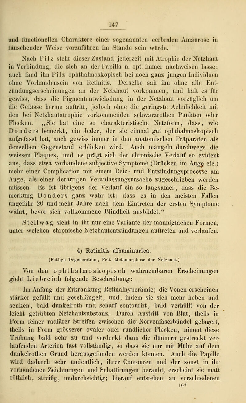 und functioncllcn Charaktere einer sogenannten cerbralcn Amaurose in täuschender Weise vorzuführen im Stande sein würde. Nach Pilz steht dieser Zustand jederzeit mit Atrophie der Netzhaut in Verbindung, die sich an der Papilla n. opt. immer nachweisen lasse; auch fand ihn Pilz ophthalmoskopisch bei noch ganz jungen Individuen ohne Vorhandensein von Retinitis. Derselbe sah ihn ohne alle Ent- zündungserscheinungen an der Netzhaut vorkommen, und hält es für gewiss, dass die Pigmententwickelung in der Netzhaut vorzüglich um die Gefässe herum auftritt, jedoch ohne die geringste Aehnlichkeit mit den bei Netzhautatrophie vorkommenden schwarzrothen Punkten oder Flecken. „Sie hat eine so charakteristische Netzform, dass, wie Donders bemerkt, ein Jeder, der sie einmal gut ophthalmoskopisch aufgefasst hat, auch gewiss immer in den anatomischen Präparaten als denselben Gegenstand erblicken wird. Auch mangeln durchwegs die weissen Plaques, und es prägt sich der chronische Verlauf so evident aus, dass etwa vorhandene subjective Symptome (Drücken im Auge, etc.) mehr einer Complication mit einem Eeiz- und EntzündungsprocesSe am Auge, als einer derartigen Veranlassungsursache zugeschrieben werden müssen. Es ist übrigens der Verlauf ein so langsamer, dass die Be- merkung Donders ganz wahr ist: dass es in den meisten Fällen ungefähr 20 und mehr Jahre nach dem Eintreten der ersten Symptome währt, bevor sich vollkommene Blindheit ausbildet. St eil wag sieht in ihr nur eine Variante der mannigfachen Formen, unter welchen chronische Netzhautentzündungen auftreten und verlaufen. 4) Retinitis albuminurica. (Fettige Degeneration, Fett - Metamorphose der Netzhaut.) Von den ophthalmoskopisch wahrnembaren Erscheinungen giebt Liebreich folgende Beschreibung: Im Anfang der Erkrankung Retinalhyperämie; die Venen erscheinen stärker gefüllt und geschlängelt, und, indem sie sich mehr heben und senken, bald dunkelroth und scharf contourirt, bald verhüllt von der leicht getrübten Netzhautsubstanz. Durch Austritt von Blut, theils in Form feiner radiärer Streifen zwischen die- Nervenfaserbündel gelagert, theils in Form grösserer ovaler oder rundlicher Flecken, nimmt diese Trübung bald sehr zu und verdeckt dann die dünnern gestreckt ver- laufenden Arterien fast vollständig, so dass sie nur mit Mühe auf dem dunkelrothen Grund herausgefunden werden können. Auch die Papille wird dadurch sehr undeutlich, ihrer Contouren und der sonst in ihr vorhandenen Zeichnungen und Schattirungen beraubt, erscheint sie matt röthlich, streifig, undurchsichtig; hierauf entstehen an verschiedenen 10*