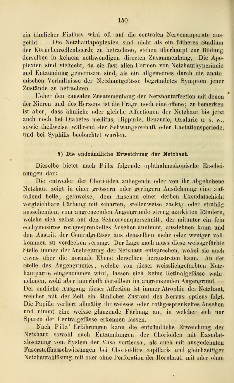 ein ähnlicher Einfluss wird oft auf die centralen Nervenapparate aus- geübt. — Die Netzhautapoplexien sind nicht als ein früheres Stadium der Körnchenzellenheerde zu betrachten, stehen überhaupt zur Bildung derselben in keinem nothwendigen directen Zusammenhang, Die Apo- plexien sind vielmehr, da sie fast allen Formen von Netzhauthyperämie und Entzündung gemeinsam sind, als ein allgemeines durch die anato- mischen Verhältnisse der Netzhautgefässe begründetes Symptom jener Zustände zu betrachten. Ueber den causalen Zusammenhang der Netzhautaffection mit denen der Nieren und des Herzens ist die Frage noch eine offene; zu bemerken ist aber, dass ähnliche oder gleiche Affectionen der Netzhaut bis jetzt auch noch bei Diabetes mellitus, Hippurie, Benzurie, Oxalurie u. s. w., sowie theilweise während der Schwangerschaft oder Lactationsperiode, und bei Syphilis beobachtet wurden. 5) Die endzündliche Erweichung der Netzhaut. Dieselbe bietet nach Pilz folgende ophthalmoskopische Erschei- nungen dar: Die entweder der Chorioidea anliegende oder von ihr abgehobene Netzhaut zeigt in einer grössern oder geringern Ausdehnung eine auf- fallend helle, gelbweise, dem Ansehen einer derben Exsudatschicht vergleichbare Färbung mit scharfen, stellenweise zackig oder strahlig aussehenden, vom angrenzenden Augengrunde streng markirten Bändern, welche sich selbst auf den Sehnervenquerschnitt, der mitunter ein fein ecchymosirtes rothgesprenkeltes Ansehen annimmt, ausdehnen kann und den Austritt der Centralgefässe aus demselben mehr oder weniger voll- kommen zu verdecken vermag. Der Lage nach muss diese weissgefärbte Stelle immer der Ausbreitung der Netzhaut entsprechen, wobei sie auch etwas über die normale Ebene derselben heraustreten kann. An der Stelle des Augengrundes, welche von dieser weisslichgefärbten Netz- hautpartie eingenommen wird, lassen sich keine Ketinalgefässe wahr- nehmen, wohl aber innerhalb derselben im angrenzenden Augengrund. — Der endliche Ausgang dieser Affection ist immer Atrophie der Netzhaut, welcher mit der Zeit ein ähnlicher Zustand des Nervus opticus folgt. Die Papille verliert allmälig ihr weisses oder rothgesprenkeltes Ansehen und nimmt eine weisse glänzende Färbung an, in welcher sich nur Spuren der Centralgefässe erkennen lassen. Nach Pilz' Erfahrungen kann die entzündliche Erweichung der Netzhaut sowohl nach Entzündungen der Chorioidea mit Exsudat- absetzung vom System der Vasa vorticosa, als auch mit ausgedehnten Faserstoffausschwitzungen bei Chorioiditis capillaris und gleichzeitiger Netzhautablösung mit oder ohne Perforation der Hornhaut, mit oder ohne