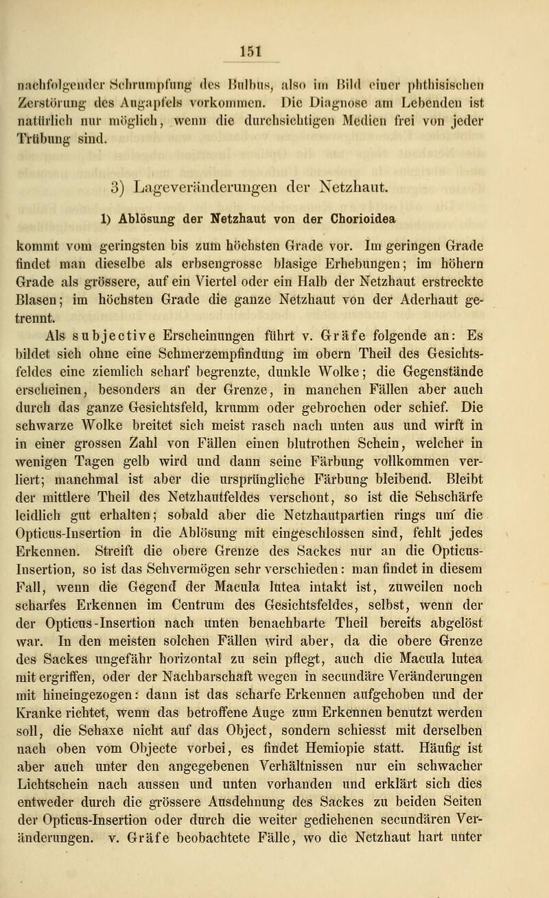 nachfolgender Schrumpfung des Bulbus, also im Bild einer phthisischen Zerstörung' des Augapfels vorkommen. Die Diagnose am Lebenden ist natürlich nur möglich, wenn die durchsichtigen Medien frei von jeder Trübung sind. 3) Lageveränderungen der Netzhaut. 1) Ablösung der Netzhaut von der Chorioidea kommt vom geringsten bis zum höchsten Grade vor. Im geringen Grade findet man dieselbe als erbsengrosse blasige Erhebungen; im höhern Grade als grössere, auf ein Viertel oder ein Halb der Netzhaut erstreckte Blasen; im höchsten Grade die ganze Netzhaut von der Aderhaut ge- trennt. Als subjeetive Erscheinungen führt v. Gräfe folgende an: Es bildet sich ohne eine Schmerzempfindung im obern Theil des Gesichts- feldes eine ziemlich scharf begrenzte, dunkle Wolke; die Gegenstände erscheinen, besonders an der Grenze, in manchen Fällen aber auch durch das ganze Gesichtsfeld, krumm oder gebrochen oder schief. Die schwarze Wolke breitet sich meist rasch nach unten aus und wirft in in einer grossen Zahl von Fällen einen blutrothen Schein, welcher in wenigen Tagen gelb wird und dann seine Färbung vollkommen ver- liert; manchmal ist aber die ursprüngliche Färbung bleibend. Bleibt der mittlere Theil des Netzhautfeldes verschont, so ist die Sehschärfe leidlich gut erhalten; sobald aber die Netzhautpartien rings um' die Opticus-Insertion in die Ablösung mit eingeschlossen sind, fehlt jedes Erkennen. Streift die obere Grenze des Sackes nur an die Opticus- Insertion, so ist das Sehvermögen sehr verschieden: man findet in diesem Fall, wenn die Gegend der Macula lutea intakt ist, zuweilen noch scharfes Erkennen im Centrum des Gesichtsfeldes, selbst, wenn der der Opticus-Insertion nach unten benachbarte Theil bereits abgelöst war. In den meisten solchen Fällen wird aber, da die obere Grenze des Sackes ungefähr horizontal zu sein pflegt, auch die Macula lutea mit ergriffen, oder der Nachbarschaft wegen in seeundäre Veränderungen mit hineingezogen: dann ist das scharfe Erkennen aufgehoben und der Kranke richtet, wenn das betroffene Auge zum Erkennen benutzt werden soll, die Sehaxe nicht auf das Object, sondern schiesst mit derselben nach oben vom Objecte vorbei, es findet Hemiopie statt. Häufig ist aber auch unter den angegebenen Verhältnissen nur ein schwacher Lichtschein nach aussen und unten vorhanden und erklärt sich dies entweder durch die grössere Ausdehnung des Sackes zu beiden Seiten der Opticus-Insertion oder durch die weiter gediehenen seeundären Ver- änderungen, v. Gräfe beobachtete Fälle, wo die Netzhaut hart unter