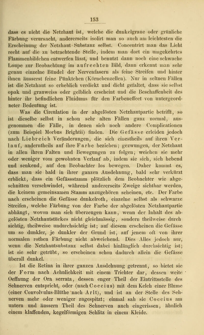 dass es nicht die Netzhaut ist, welche die dunkelgraue oder grünliche Färbung- verursacht, andererseits isolirt man so auch am leichtesten die Erscheinung- der Netzhaut-Substanz selbst. Concentrirt man das Licht recht auf die zu betrachtende Stelle, indem man dort ein umgekehrtes Flammenbildch.cn entwerfen lässt, und benutzt dann noch eine schwache Loupe zur Beobachtung im aufrechten Bild, dann erkennt man sehr genau einzelne Bündel der Nervenfasern als feine Streifen und hinter ihnen äusserst feine Pünktchen (Körnchcnzellen). Nur in seltnen Fällen ist die Netzhaut so erheblich verdickt und dicht gefaltet, dass sie selbst opak und grauweiss oder gelblich erscheint und die Beschaffenheit des hinter ihr befindlichen Fluidums für den Farbeneffect von untergeord- neter Bedeutung ist. Was die Circulation in der abgelösten Netzhautpartie betrifft, so ist dieselbe selbst in schon sehr alten Fällen ganz normal, aus- genommen die Fälle, in denen sich noch andere Complicationen (zum Beispiel Morbus Brightii) finden. Die Gefässe erleiden jedoch nach Liebreich Veränderungen, die sich einestheils auf ihren Ver- lauf, anderntheils auf ihre Farbe beziehen; gezwungen, der Netzhaut in allen ihren Falten und Bewegungen zu folgen, weichen sie mehr oder weniger vom gewohnten Verlauf ab, indem sie sich, sich hebend und senkend, auf den Beobachter los bewegen. Daher kommt es, dass man sie bald in ihrer ganzen Ausdehnung, bald sehr verkürzt erblickt, dass ein Gefässstamm plötzlich dem Beobachter wie abge- schnitten verschwindet, während andererseits Zweige sichtbar werden, die keinem gemeinsamen Stamm anzugehören scheinen, etc. Der Farbe nach erscheinen die Gefässe dunkelroth, einzelne selbst als schwarze Streifen, welche Färbung von der Farbe der abgelösten Netzhautpartie abhängt, wovon man sich überzeugen kann, wenn der Inhalt des ab- gelösten Netzhautstückes nicht gieichmässig, sondern theilweise durch sichtig, theilweise undurchsichtig ist; auf diesem erscheinen die Gefässe um so dunkler, je dunkler der Grund ist, auf jenem oft von ihrer normalen rothen Färbung nicht abweichend. Dies Alles jedoch nur, wenn die Netzhautsubstanz selbst dabei hinlänglich durchsichtig ist; ist sie sehr getrübt, so erscheinen schon dadurch allein die Gefässe überall dunkel. Ist die Eetina in ihrer ganzen Ausdehnung getrennt, so bietet sie der Form nach Aehnlichkeit mit einem Trichter dar, dessen weite Oeffhung der Ora serrata, dessen enger Theil der Eintrittsstelle des Sehnerven entspricht, oder (nachCoccius) mit dem Kelch einer Blume (einer Convolvulus-Blüthe nach Arlt), und ist an der Stelle des Seh- nerven mehr oder weniger zugespitzt; einmal sah sie Coccius am untern und äussern Theil des Sehnerven auch eingerissen, ähnlich einem klaffenden, kegelförmigen Schlitz in einem Kleide.