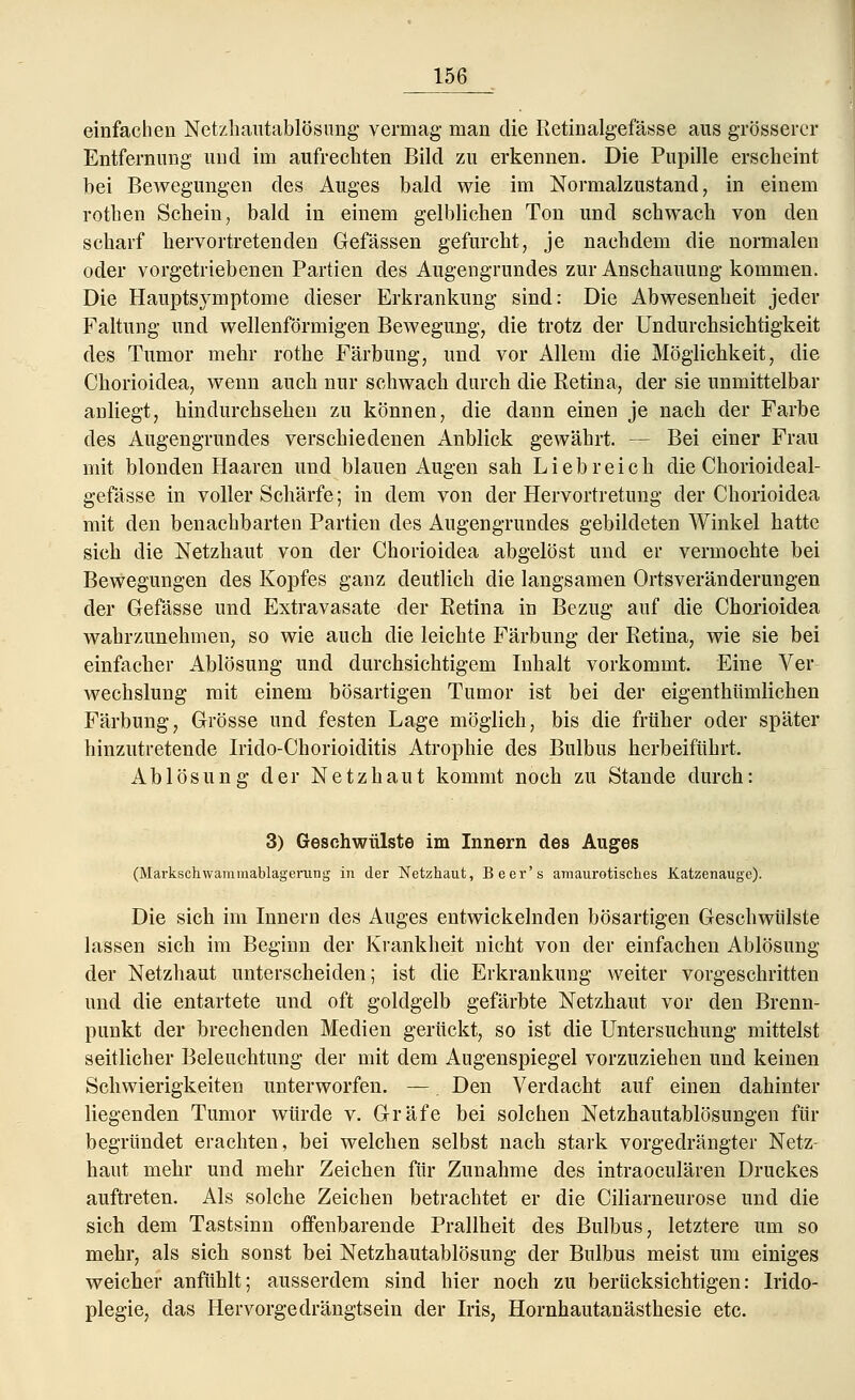 einfachen Netzhautablösimg vermag man die Retinalgefässe aus grösserer Entfernung und im aufrechten Bild zu erkennen. Die Pupille erscheint bei Bewegungen des Auges bald wie im Normalzustand, in einem rothen Schein, bald in einem gelblichen Ton und schwach von den scharf hervortretenden Gefässen gefurcht, je nachdem die normalen oder vorgetriebenen Partien des Augengrundes zur Anschauung kommen. Die Hauptsymptome dieser Erkrankung sind: Die Abwesenheit jeder Faltung und wellenförmigen Bewegung, die trotz der Undurchsichtigkeit des Tumor mehr rothe Färbung, und vor Allem die Möglichkeit, die Chorioidea, wenn auch nur schwach durch die Retina, der sie unmittelbar anliegt, hindurchsehen zu können, die dann einen je nach der Farbe des Augengrundes verschiedenen Anblick gewährt. — Bei einer Frau mit blonden Haaren und blauen Augen sah Liebreich die Chorioideal- gefässe in voller Schärfe; in dem von der Hervortretimg der Chorioidea mit den benachbarten Partien des Augengrundes gebildeten Winkel hatte sich die Netzhaut von der Chorioidea abgelöst und er vermochte bei Bewegungen des Kopfes ganz deutlich die langsamen Ortsveränderungen der Gefässe und Extravasate der Retina in Bezug auf die Chorioidea wahrzunehmen, so wie auch die leichte Färbung der Retina, wie sie bei einfacher Ablösung und durchsichtigem Inhalt vorkommt. Eine Ver- wechslung mit einem bösartigen Tumor ist bei der eigenthümlichen Färbung, Grösse und festen Lage möglich, bis die früher oder später hinzutretende Irido-Chorioiditis Atrophie des Bulbus herbeiführt. Ablösung der Netzhaut kommt noch zu Stande durch: 3) Geschwülste im Innern des Auges (Markschwammablagerung in der Netzhaut, Beer's amaurotisches Katzenauge). Die sich im Innern des Auges entwickelnden bösartigen Geschwülste lassen sich im Beginn der Krankheit nicht von der einfachen Ablösung der Netzhaut unterscheiden; ist die Erkrankung weiter vorgeschritten und die entartete und oft goldgelb gefärbte Netzhaut vor den Brenn- punkt der brechenden Medien gerückt, so ist die Untersuchung mittelst seitlicher Beleuchtung der mit dem Augenspiegel vorzuziehen und keinen Schwierigkeiten unterworfen. —. Den Verdacht auf einen dahinter liegenden Tumor würde v. Gräfe bei solchen Netzhautablösungen für begründet erachten, bei welchen selbst nach stark vorgedrängter Netz- haut mehr und mehr Zeichen für Zunahme des intraoeulären Druckes auftreten. Als solche Zeichen betrachtet er die Ciliarneurose und die sich dem Tastsinn offenbarende Prallheit des Bulbus, letztere um so mehr, als sich sonst bei Netzhautablösung der Bulbus meist um einiges weicher anfühlt; ausserdem sind hier noch zu berücksichtigen: Irido- plegie, das Hervorgedrängtsein der Iris, Hornhautanästhesie etc.
