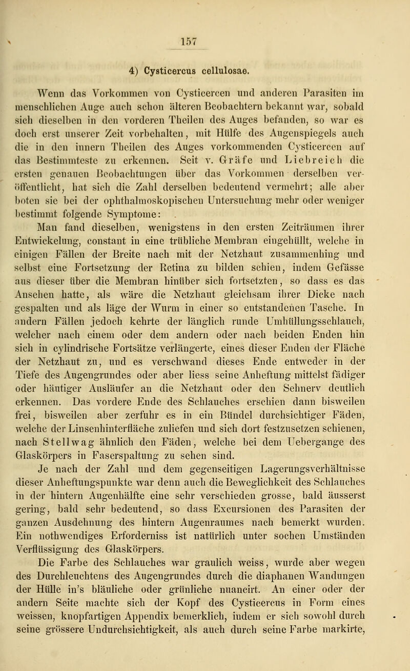 4) Cysticercus cellulosae. Wenn das Vorkommen von Cysticercen und anderen Parasiten im menschlichen Auge auch schon älteren Beobachtern bekannt war, sobald sich dieselben in den vorderen Theilen des Auges befanden, so war es doch erst unserer Zeit vorbehalten, mit Hülfe des Augenspiegels auch die in den innern Theilen des Auges vorkommenden Cysticercen auf das Bestimmteste zu erkennen* Seit v. Gräfe und Liebreich die ersten genauen Beobachtungen über das Vorkommen derselben ver- öffentlicht, hat sich die Zahl derselben bedeutend vermehrt; alle aber boten sie bei der ophthalmoskopischen Untersuchung mehr oder weniger bestimmt folgende Symptome: Man fand dieselben, wenigstens in den ersten Zeiträumen ihrer Entwickelnng, constant in eine trtibliche Membran eingehüllt, welche in einigen Fällen der Breite nach mit der Netzhaut zusammenhing und selbst eine Fortsetzung der Retina zu bilden schien, indem Gefässe aus dieser über die Membran hinüber sich fortsetzten, so dass es das Ansehen hatte, als wäre die Netzhaut gleichsam ihrer Dicke nach gespalten und als läge der Wurm in einer so entstandenen Tasche. In andern Fällen jedoch kehrte der länglich runde Umhüllungsschlauch, welcher nach einem oder dem andern oder nach beiden Enden hin sich in cylindrische Fortsätze verlängerte, eines dieser Enden der Fläche der Netzhaut zu, und es verschwand dieses Ende entweder in der Tiefe des Augengrundes oder aber Hess seine Anheftung mittelst fädiger oder häutiger Ausläufer an die Netzhaut oder den Sehnerv deutlich erkennen. Das vordere Ende des Schlauches erschien dann bisweilen frei, bisweilen aber zerfuhr es in ein Bündel durchsichtiger Fäden, welche der Linsenhinterfläche zuliefen und sich dort festzusetzen schienen, nach Stellwag ähnlich den Fäden, welche bei dem Uebergange des Glaskörpers in Faserspaltung zu sehen sind. Je nach der Zahl und dem gegenseitigen Lagerungsverhältnisse dieser Anheftungspunkte war denn auch die Beweglichkeit des Schlauches in der hintern Augenhälfte eine sehr verschieden grosse, bald äusserst gering, bald sehr bedeutend, so dass Excursionen des Parasiten der ganzen Ausdehnung des hintern Augenraumes nach bemerkt wurden. Ein notwendiges Erforderniss ist natürlich unter sochen Umständen Verflüssigung des Glaskörpers. Die Farbe des Schlauches war graulich weiss, wurde aber wegen des Durchleuchtens des Augengrundes durch die diaphanen Wandungen der Hülle in's bläuliche oder grünliche nuancirt. An einer oder der andern Seite machte sich der Kopf des Cysticercus in Form eines weissen, knopfartigen Appendix bemerklich, indem er sich sowohl durch seine grössere Undurchsichtigkeit, als auch durch seine Farbe markirte,