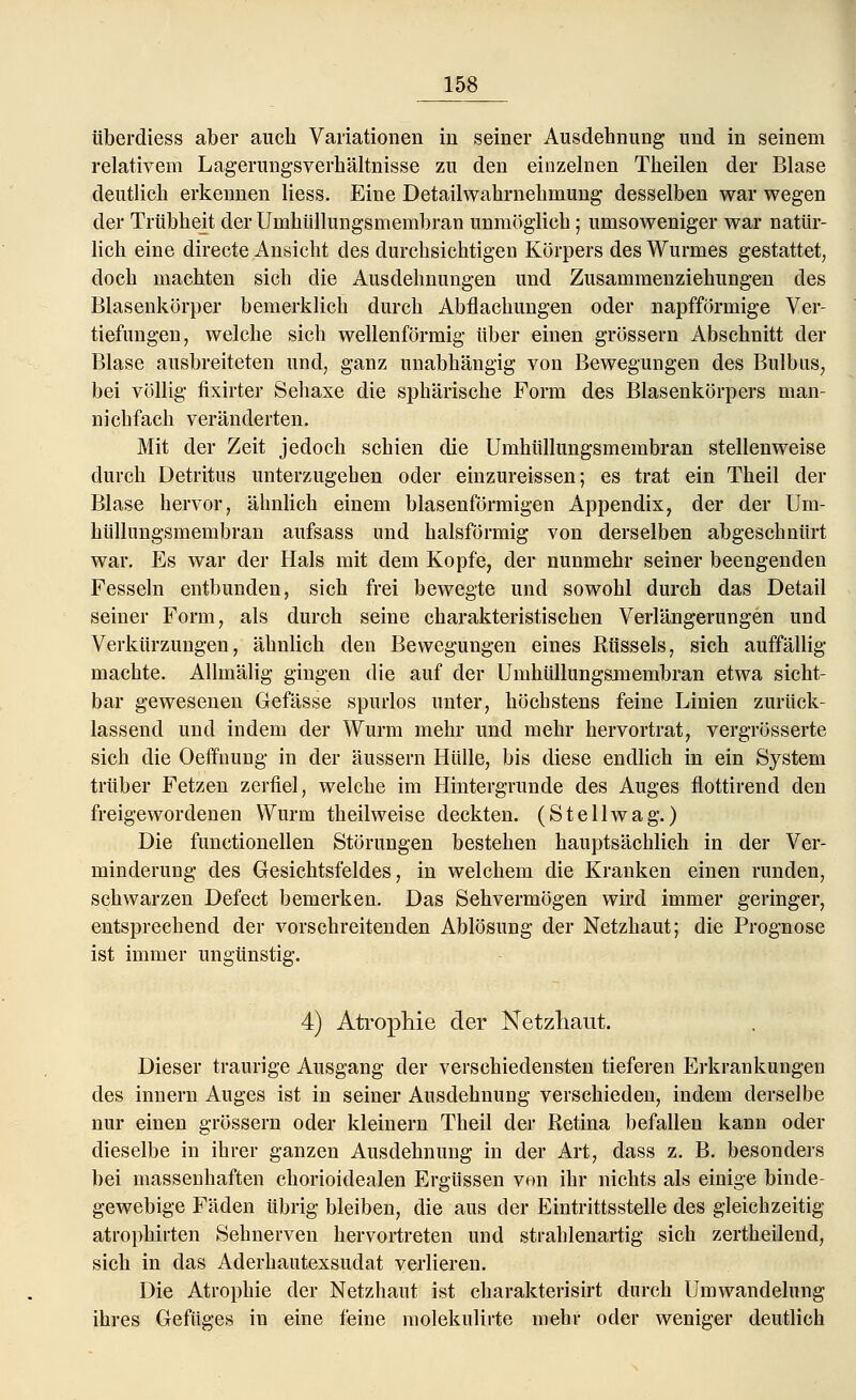 tiberdiess aber auch Variationen in seiner Ausdehnung und in seinem relativem Lagerungsverhältnisse zu den einzelnen Theilen der Blase deutlich erkennen Hess. Eine Detailwahrnehmung desselben war wegen der Trübheit der Umhüllungsmembran unmöglich; umsoweniger war natür- lich eine directe Ansicht des durchsichtigen Körpers des Wurmes gestattet, doch machten sich die Ausdehnungen und Zusammenziehungen des Blasenkörper bemerklich durch Abflachungen oder napfförmige Ver- tiefungen, welche sich wellenförmig über einen grössern Abschnitt der Blase ausbreiteten und, ganz unabhängig von Bewegungen des Bulbus, bei völlig fixirter Sehaxe die sphärische Form des Blasenkörpers man- nichfach veränderten. Mit der Zeit jedoch schien die Umhüllungsmembran stellenweise durch Detritus unterzugehen oder einzureissen; es trat ein Theil der Blase hervor, ähnlich einem blasenförmigen Appendix, der der Um- hüllungsmembran aufsass und halsförmig von derselben abgeschnürt war. Es war der Hals mit dem Kopfe, der nunmehr seiner beengenden Fesseln entbunden, sich frei bewegte und sowohl durch das Detail seiner Form, als durch seine charakteristischen Verlängerungen und Verkürzungen, ähnlich den Bewegungen eines Rüssels, sich auffällig machte. Allmälig gingen die auf der Umhüllungsmembran etwa sicht- bar gewesenen Gefässe spurlos unter, höchstens feine Linien zurück- lassend und indem der Wurm mehr und mehr hervortrat, vergrösserte sich die Oeffnung- in der äussern Hülle, bis diese endlich in ein System trüber Fetzen zerfiel, welche im Hintergrunde des Auges flottirend den freigewordenen Wurm theilweise deckten. (S teil wag.) Die functionellen Störungen bestehen hauptsächlich in der Ver- minderung des Gesichtsfeldes, in welchem die Kranken einen runden, schwarzen Defect bemerken. Das Sehvermögen wird immer geringer, entsprechend der vorschreitenden Ablösung der Netzhaut; die Prognose ist immer ungünstig. 4) Atrophie der Netzhaut. Dieser traurige Ausgang der verschiedensten tieferen Erkrankungen des innern Auges ist in seiner Ausdehnung verschieden, indem derselbe nur einen grössern oder kleinern Theil der Retina befallen kann oder dieselbe in ihrer ganzen Ausdehnung in der Art, dass z. B. besonders bei massenhaften chorioidealen Ergüssen von ihr nichts als einige binde- gewebige Fäden übrig bleiben, die aus der Eintrittsstelle des gleichzeitig atrophirten Sehnerven hervortreten und strahlenartig sich zertheilend, sich in das Aderhautexsudat verlieren. Die Atrophie der Netzhaut ist charakterisirt durch Umwandelung ihres Gefiiges in eine feine molekulirte mehr oder weniger deutlich