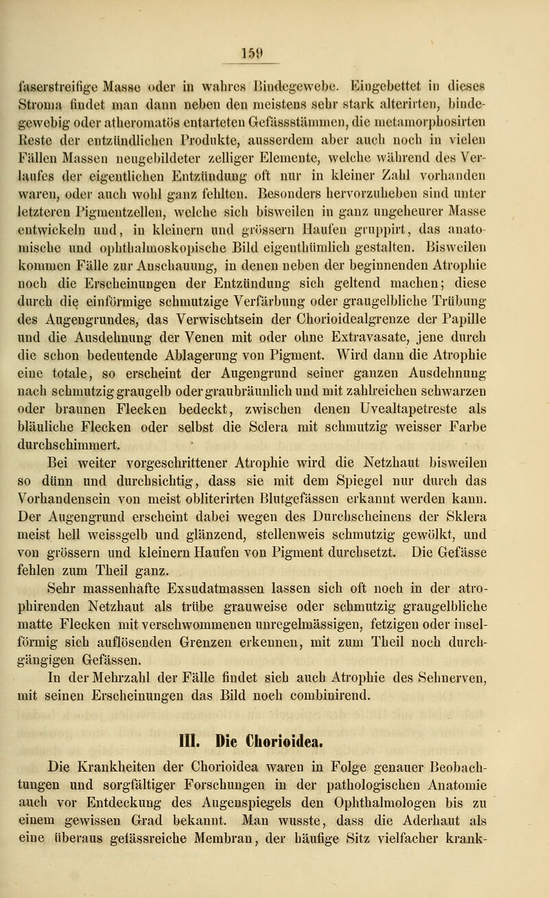 faserstreifige Masse oder in wahres Bindegewebe. Eingebettet in dieses Stroma findet man dann neben den meistens sehr stark alterirten, binde- gewebig oder atberomatös entarteten Gefässstämmen, die metaniorj)liosirten Reste der entzündlichen Produkte, ausserdem aber auch noch in vielen Fällen Massen neugebildeter zelliger Elemente, welche während des Ver- laufes der eigentlichen Entzündung oft nur in kleiner Zahl vorhanden waren, oder auch wohl ganz fehlten. Besonders hervorzuheben sind unter letzteren Pigmentzcllen, welche sich bisweilen in ganz ungeheurer Masse entwickeln und, in kleinern und grössern Haufen gruppirt, das anato- mische und ophthalmoskopische Bild eigenthümlich gestalten. Bisweilen kommen Fälle zur Anschauung, in denen neben der beginnenden Atrophie noch die Erscheinungen der Entzündung sich geltend machen; diese durch die einförmige schmutzige Verfärbung oder graugelbliche Trübung des Augengrundes, das Verwischtsein der Chorioidealgrenze der Papille und die Ausdehnung der Venen mit oder ohne Extravasate, jene durch die schon bedeutende Ablagerung von Pigment. Wird dann die Atrophie eine totale, so erscheint der Augengrund seiner ganzen Ausdehnung nach schmutzig graugelb oder graubräunlich und mit zahlreichen schwarzen oder braunen Flecken bedeckt, zwischen denen Uvealtapetreste als bläuliche Flecken oder selbst die Sclera mit schmutzig weisser Farbe durchschimmert. Bei weiter vorgeschrittener Atrophie wird die Netzhaut bisweilen so dünn und durchsichtig, dass sie mit dem Spiegel nur durch das Vorhandensein von meist obliterirten Blutgefässen erkannt werden kann. Der Augengrund erscheint dabei wegen des Durchscheinens der Sklera meist hell weissgelb und glänzend, stellenweis schmutzig gewölkt, und von grössern und kleinern Haufen von Pigment durchsetzt. Die Gefässe fehlen zum Theil ganz. Sehr massenhafte Exsudatmassen lassen sieh oft noch in der atro- phirenden Netzhaut als trübe grauweise oder schmutzig graugelbliche matte Flecken mit verschwommenen unregelmässigen, fetzigen oder insel- förmig sich auflösenden Grenzen erkennen, mit zum Theil noch durch- gängigen Gefässen. In der Mehrzahl der Fälle findet sich auch Atrophie des Sehnerven, mit seinen Erscheinungen das Bild noch eombinirend. III. Die Chorioidea. Die Krankheiten der Chorioidea waren in Folge genauer Beobach- tungen und sorgfältiger Forschungen in der pathologischen Anatomie auch vor Entdeckung des Augenspiegels den Ophthalmologen bis zu einem gewissen Grad bekannt. Man wusste, dass die Aderhaut als eine überaus geiässreiche Membran, der häufige Sitz vielfacher krank-