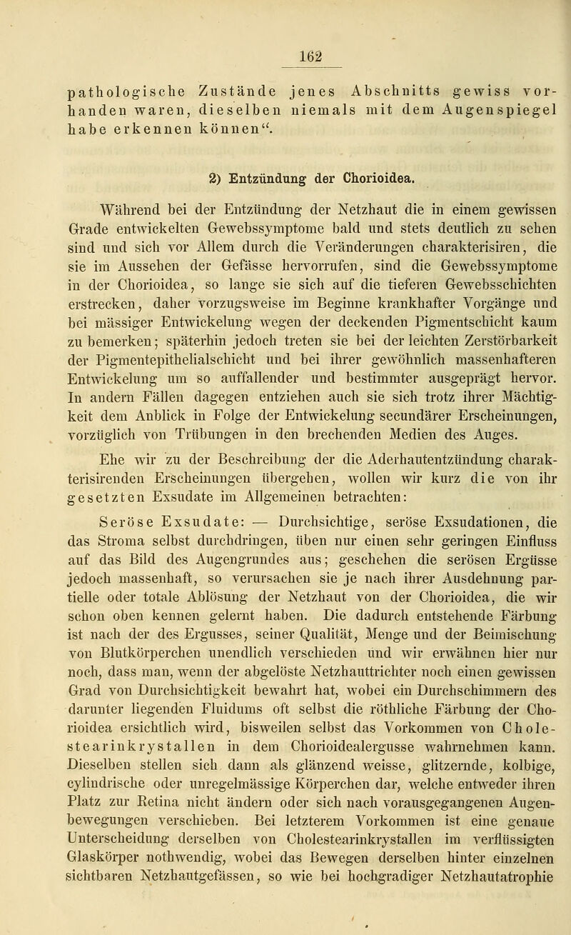 pathologische Zustände jenes Abschnitts gewiss vor- handen waren, dieselben niemals mit dem Augenspiegel habe erkennen könnenu. 2) Entzündung der Chorioidea. Während bei der Entzündung der Netzhaut die in einem gewissen Grade entwickelten Gewebssymptome bald und stets deutlich zu sehen sind und sich vor Allem durch die Veränderungen charakterisiren, die sie im Aussehen der Gefässe hervorrufen, sind die Gewebssymptome in der Chorioidea, so lange sie sich auf die tieferen Gewebsschichten erstrecken, daher vorzugsweise im Beginne krankhafter Vorgänge und bei massiger Entwickelung wegen der deckenden Pigmentschicht kaum zu bemerken; späterhin jedoch treten sie bei der leichten Zerstörbarkeit der Pigmentepithelialschicht und bei ihrer gewöhnlich massenhafteren Entwickelung um so auffallender und bestimmter ausgeprägt hervor. In andern Fällen dagegen entziehen auch sie sich trotz ihrer Mächtig- keit dem Anblick in Folge der Entwickelung secundärer Erscheinungen, vorzüglich von Trübungen in den brechenden Medien des Auges. Ehe wir zu der Beschreibung der die Aderhautentzündung charak- terisirenden Erscheinungen übergehen, wollen wir kurz die von ihr gesetzten Exsudate im Allgemeinen betrachten: Seröse Exsudate: — Durchsichtige, seröse Exsudationen, die das Stroma selbst durchdringen, üben nur einen sehr geringen Einfluss auf das Bild des Augengrundes aus; geschehen die serösen Ergüsse jedoch massenhaft, so verursachen sie je nach ihrer Ausdehnung par- tielle oder totale Ablösung der Netzhaut von der Chorioidea, die wir schon oben kennen gelernt haben. Die dadurch entstehende Färbung ist nach der des Ergusses, seiner Qualität, Menge und der Beimischung von Blutkörperchen unendlich verschieden und wir erwähnen hier nur noch, dass man, wenn der abgelöste Netzhauttrichter noch einen gewissen Grad von Durchsichtigkeit bewahrt hat, wobei ein Durchschimmern des darunter liegenden Fluidums oft selbst die röthliche Färbung der Cho- rioidea ersichtlich wird, bisweilen selbst das Vorkommen von Chole- stearinkrystallen in dem Chorioidealergusse wahrnehmen kann. Dieselben stellen sich dann als glänzend weisse, glitzernde, kolbige, cylindrische oder unregelmässige Körperchen dar, welche entweder ihren Platz zur Eetina nicht ändern oder sich nach vorausgegangenen Augen- bewegungen verschieben. Bei letzterem Vorkommen ist eine genaue Unterscheidung derselben von Cholestearinkrystallen im verflüssigten Glaskörper nothwendig, wobei das Bewegen derselben hinter einzelnen sichtbaren Netzhautgefässen, so wie bei hochgradiger Netzhautatrophie