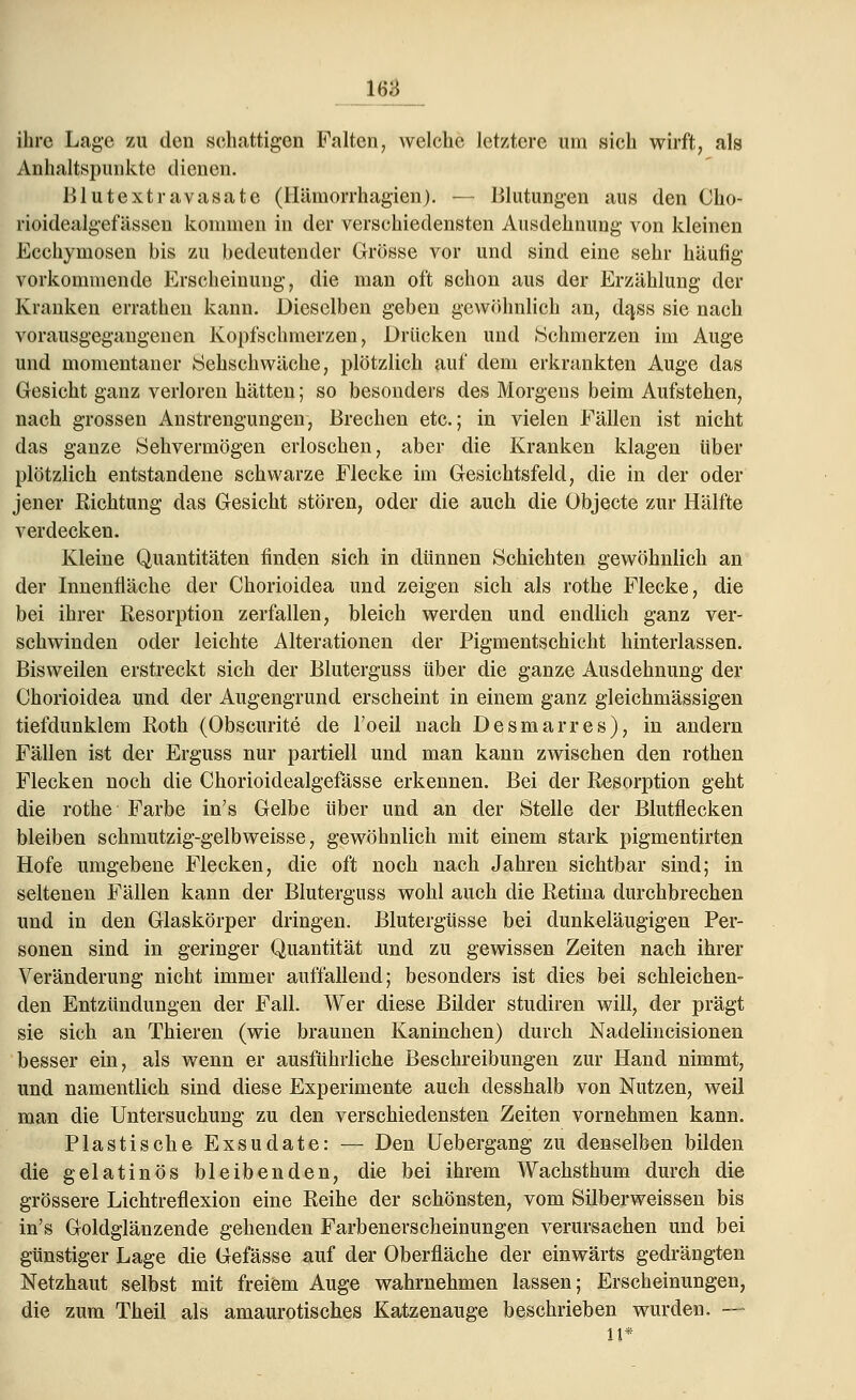 M ihre Lage zu den schattigen Falten, welche letztere um sich wirft, als Anhaltspunkte dienen. Blutextravasate (Häinorrhagien). — Blutungen aus den Cho- rioidealgefässen kommen in der verschiedensten Ausdehnung von kleinen Eechymosen bis zu bedeutender Grösse vor und sind eine sehr häufig vorkommende Erscheinung, die man oft schon aus der Erzählung der Kranken errathen kann. Dieselben geben gewöhnlich an, da,ss sie nach vorausgegangenen Kopfschmerzen, Drücken und .Schmerzen im Auge und momentaner Sehschwäche, plötzlich auf dem erkrankten Auge das Gesicht ganz verloren hätten; so besonders des Morgens beim Aufstehen, nach grossen Anstrengungen, Brechen etc.; in vielen Fällen ist nicht das ganze Sehvermögen erloschen, aber die Kranken klagen über plötzlich entstandene schwarze Flecke im Gesichtsfeld, die in der oder jener Richtung das Gesicht stören, oder die auch die Objecte zur Hälfte verdecken. Kleine Quantitäten finden sich in dünnen Schichten gewöhnlich an der Innenfläche der Chorioidea und zeigen sich als rothe Flecke, die bei ihrer Resorption zerfallen, bleich werden und endlich ganz ver- schwinden oder leichte Alterationen der Pigmentschicht hinterlassen. Bisweilen erstreckt sich der Bluterguss über die ganze Ausdehnung der Chorioidea und der Augengrund erscheint in einem ganz gleichmässigen tief dunklem Roth (Obscurite de l'oeil nach Desmarres), in andern Fällen ist der Erguss nur partiell und man kann zwischen den rothen Flecken noch die Chorioidealgefässe erkennen. Bei der Resorption geht die rothe Farbe in's Gelbe über und an der Stelle der Blutflecken bleiben schmutzig-gelbweisse, gewöhnlich mit einem stark pigmentirten Hofe umgebene Flecken, die oft noch nach Jahren sichtbar sind; in seltenen Fällen kann der Bluterguss wohl auch die Retina durchbrechen und in den Glaskörper dringen. Blutergüsse bei dunkeläugigen Per- sonen sind in geringer Quantität und zu gewissen Zeiten nach ihrer Veränderung nicht immer auffallend; besonders ist dies bei schleichen- den Entzündungen der Fall. Wer diese Bilder studiren will, der prägt sie sich an Thieren (wie braunen Kaninchen) durch Nadelincisionen besser ein, als wenn er ausführliche Beschreibungen zur Hand nimmt, und namentlich sind diese Experimente auch desshalb von Nutzen, weil man die Untersuchung zu den verschiedensten Zeiten vornehmen kann. Plastische Exsudate: — Den Uebergang zu denselben bilden die gelatinös bleibenden, die bei ihrem Wachsthum durch die grössere Lichtreflexion eine Reihe der schönsten, vom Silberweissen bis in's Goldglänzende gehenden Farbenerscheinungen verursachen und bei günstiger Lage die Gefässe auf der Oberfläche der einwärts gedrängten Netzhaut selbst mit freiem Auge wahrnehmen lassen; Erscheinungen, die zum Theil als amaurotisches Katzenauge beschrieben wurden. — 11*