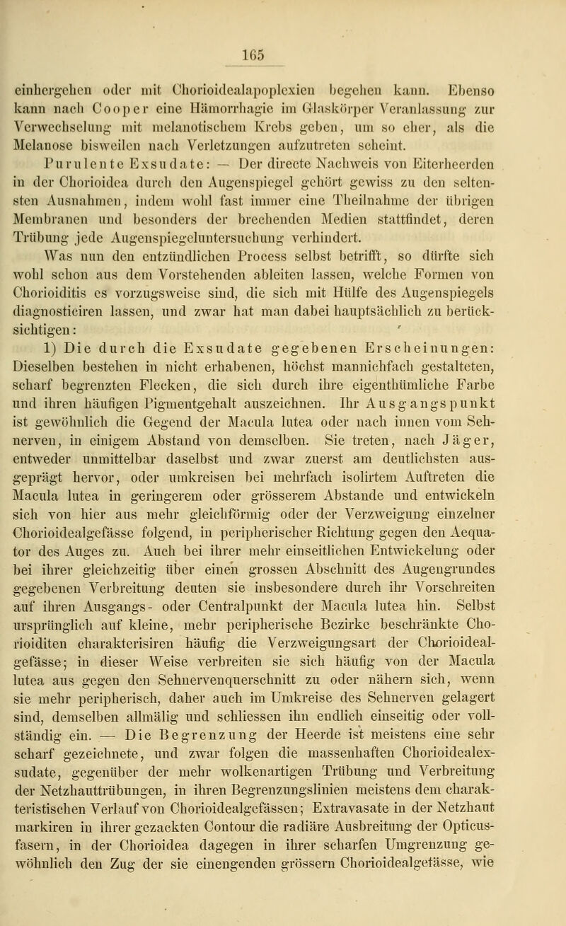 einhergehen oder mit Chorioidealapoplcxien begehen kann. Ebenso kann nach Cooper eine Hämorrhagie im Glaskörper Veranlassung zur Verwechselung mit melanotischem Krebs geben, um so eher, als die Melanose bisweilen nach Verletzungen aufzutreten scheint. P u r u 1 e n t e E x s u d a t e: — Der directe Nachweis von Eiterheerden in der Chorioidca durch den Augenspiegel gehört gewiss zu den selten- sten Ausnahmen, indem wohl fast immer eine Theilnähme der übrigen Membranen und besonders der brechenden Medien stattfindet, deren Trübung jede Augenspiegeluntersuchung verhindert. Was nun den entzündlichen Process selbst betrifft, so dürfte sich wohl schon aus dem Vorstehenden ableiten lassen, welche Formen von Chorioiditis es vorzugsweise sind, die sich mit Hülfe des Augenspiegels diagnosticiren lassen, und zwar hat man dabei hauptsächlich zu berück- sichtigen : 1) Die durch die Exsudate gegebenen Erscheinungen: Dieselben bestehen in nicht erhabenen, höchst mannichfach gestalteten, scharf begrenzten Flecken, die sich durch ihre eigenthümliche Farbe und ihren häufigen Pigmentgehalt auszeichnen. Ihr Ausgangspunkt ist gewöhnlich die Gegend der Macula lutea oder nach innen vom Seh- nerven, in einigem Abstand von demselben. Sie treten, nach Jäger, entweder unmittelbar daselbst und zwar zuerst am deutlichsten aus- geprägt hervor, oder umkreisen bei mehrfach isolirtem Auftreten die Macula lutea in geringerem oder grösserem Abstände und entwickeln sich von hier aus mehr gleichförmig oder der Verzweigung einzelner Chorioidealgefässe folgend, in peripherischer Richtung gegen den Aequa- tor des Auges zu. Auch bei ihrer mehr einseitlichen Entwickelung oder bei ihrer gleichzeitig über einen grossen Abschnitt des Augengrundes gegebenen Verbreitung deuten sie insbesondere durch ihr Vorschreiten auf ihren Ausgangs- oder Centralpunkt der Macula lutea hin. Selbst ursprünglich auf kleine, mehr peripherische Bezirke beschränkte Cho- rioiditen charakterisiren häufig die Verzweigungsart der Chjorioideal- gefässe; in dieser Weise verbreiten sie sich häufig von der Macula lutea aus gegen den Sehnervenquerschnitt zu oder nähern sich, wenn sie mehr peripherisch, daher auch im Umkreise des Sehnerven gelagert sind, demselben allmälig und schliessen ihn endlich einseitig oder voll- ständig ein. — Die Begrenzung der Heerde ist meistens eine sehr scharf gezeichnete, und zwar folgen die massenhaften Chorioidealex- sudate, gegenüber der mehr wolkenartigen Trübung und Verbreitung der Netzhauttrübungen, in ihren Begrenzungslinien meistens dem charak- teristischen Verlauf von Chorioidealgefässen; Extravasate in der Netzhaut markiren in ihrer gezackten Contour die radiäre Ausbreitung der Opticus- fasern, in der Chorioidea dagegen in ihrer scharfen Umgrenzung ge- wöhnlich den Zug der sie einengenden grossem Chorioidealgefässe, wie