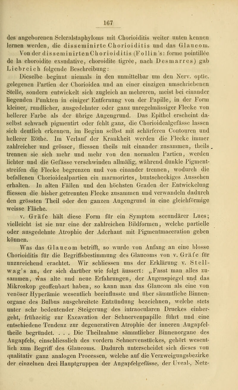des angeborenen Sclcralstaphyloms mit Chorioiditis weiter unten kennen lernen werden, die disseminirte Chorioiditis und das Glaucom. Von der disseiniiiirtenChorioiditis (Follin's: forme pointillee de la choroidite exsudative, ehoroidite tigree, nach Des mar res) gab Liebreich folgende Beschreibung: Dieselbe beginnt niemals in den unmittelbar um den Nerv, optic. gelegenen Partien der Chorioidea und an einer einzigen umschriebenen Stelle, sondern entwickelt sich zugleich an mehreren, meist bei einander liegenden Punkten in einiger* Entfernung von der Papille, in der Form kleiner, rundlicher, ausgedehnter oder ganz unregelmässiger Flecke von hellerer Farbe als der übrige Augengrund. Das Epithel erscheint da- selbst schwach pigmentirt oder fehlt ganz, die Chorioidealgefässe lassen sich deutlich erkennen, im Beginn selbst mit schärferen Contouren und hellerer Böthe. Im Verlauf der Krankheit werden die Flecke immer zahlreicher und grösser, fliessen theils mit einander zusammen, theils trennen sie sich mehr und mehr von den normalen Partien, werden lichter und die Gelasse verschwinden allmälig, während dunkle Pigment- streifen die Flecke begrenzen und von einander trennen, wodurch die befallenen Chorioidealpartien ein marmorirtes, buntscheckiges Aussehen erhalten. In alten Fällen und den höchsten Graden der Entwickelung fliessen die bisher getrennten Flecke zusammen und verwandeln dadurch den grössten Theil oder den ganzen Augengrund in eine gleichförmige weisse Fläche. v. Gräfe hält diese Form für ein Symptom secundärer Lues; vielleicht ist sie nur eine der zahlreichen Bildformen, welche partielle oder ausgedehnte Atrophie der Aderhaut mit Pigmentmaceration geben können. Was das Glaucom betrifft, so wurde von Anfang an eine blosse Chorioiditis für die Begriffsbestimmung des Glaucoms von v. Gräfe für unzureichend erachtet. Wir schliessen uns der Erklärung v. St eil- wag's an, der sich darüber wie folgt äussert: „Fasst man alles zu- sammen, was alte und neue Erfahrungen, der Augenspiegel und das Mikroskop geoffenbart haben, so kann man das Glaucom als eine von venöser Hyperämie wesentlich beeinflusste und über sämmtliche Binnen- organe des Bulbus ausgebreitete Entzündung bezeichnen, welche stets unter sehr bedeutender Steigerung des intraocularen Druckes einher- geht, frühzeitig zur Excavation der Sehnervenpapille führt und eine entschiedene Tendenz zur degenerativen Atrophie der inneren Augapfel- theile begründet. . . . Die Theilnahme sämmtlicher Binnenorgane des Augapfels, einschliesslich des vordem Sehnervenstückes, gehört wesent- lich zum Begriff des Glaucoms. Dadurch unterscheidet sich dieses von qualitativ ganz analogen Processen, welche auf die Verzweigungsbezirke der einzelnen drei Hauptgruppen der Augapfelgefässe, der Uveal-, Netz-