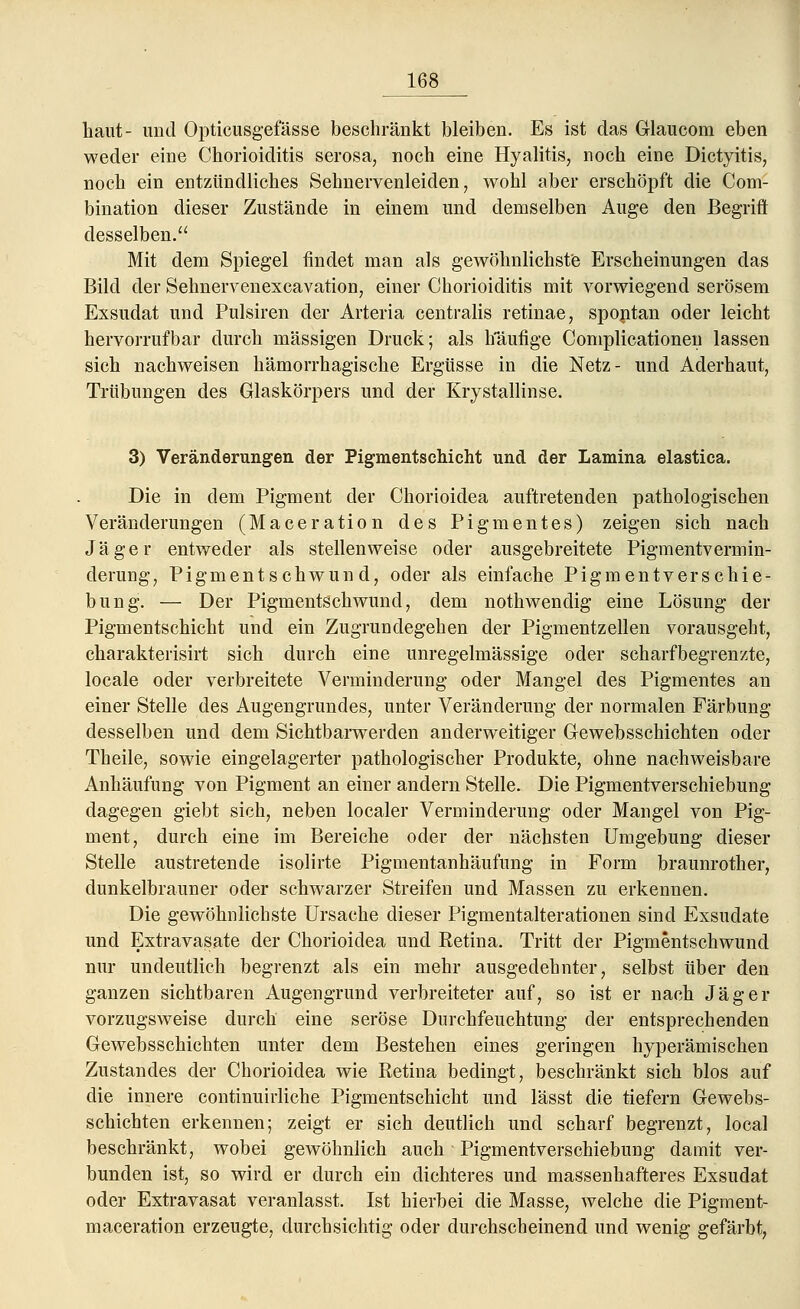 haut- und Opticusgefässe beschränkt bleiben. Es ist das Glaucom eben weder eine Chorioiditis serosa, noch eine Hyalitis, noch eine Dictyitis, noch ein entzündliches Sehnervenleiden, wohl aber erschöpft die Com- bination dieser Zustände in einem und demselben Auge den Begriff: desselben. Mit dem Spiegel findet man als gewöhnlichste Erscheinungen das Bild der Sehnervenexcavation, einer Chorioiditis mit vorwiegend serösem Exsudat und Pulsiren der Arteria centralis retinae, spontan oder leicht hervorrufbar durch massigen Druck; als häufige Complicationen lassen sich nachweisen hämorrhagische Ergüsse in die Netz- und Aderhaut, Trübungen des Glaskörpers und der Krystallinse. 3) Veränderungen der Pigmentschicht und der Lamina elastica. Die in dem Pigment der Chorioidea auftretenden pathologischen Veränderungen (Maceration des Pigmentes) zeigen sich nach Jäger entweder als stellenweise oder ausgebreitete Pigmentvermin- derung, Pigmentschwund, oder als einfache Pigmentverschie- bung. — Der Pigmentschwund, dem nothwendig eine Lösung der Pigmentschicht und ein Zugrundegehen der Pigmentzellen vorausgeht, charakterisirt sich durch eine unregelmässige oder scharfbegrenzte, locale oder verbreitete Verminderung oder Mangel des Pigmentes an einer Stelle des Augengrundes, unter Veränderung der normalen Färbung desselben und dem Sichtbarwerden anderweitiger Gewebsschichten oder Theile, sowie eingelagerter pathologischer Produkte, ohne nachweisbare Anhäufung von Pigment an einer andern Stelle. Die Pigmentverschiebung dagegen giebt sich, neben localer Verminderung oder Mangel von Pig- ment, durch eine im Bereiche oder der nächsten Umgebung dieser Stelle austretende isolirte Pigmentanhäufung in Form braunrother, dunkelbrauner oder schwarzer Streifen und Massen zu erkennen. Die gewöhnlichste Ursache dieser Pigmentalterationen sind Exsudate und Extravasate der Chorioidea und Retina. Tritt der Pigmentschwund nur undeutlich begrenzt als ein mehr ausgedehnter, selbst über den ganzen sichtbaren Augengrund verbreiteter auf, so ist er nach Jäger vorzugsweise durch eine seröse Durchfeuchtung der entsprechenden Gewebsschichten unter dem Bestehen eines geringen hyperämischen Zustandes der Chorioidea wie Retina bedingt, beschränkt sich blos auf die innere continuirliche Pigmentschicht und lässt die tiefern Gewebs- schichten erkennen; zeigt er sich deutlich und scharf begrenzt, local beschränkt, wobei gewöhnlich auch Pigmentverschiebung damit ver- bunden ist, so wird er durch ein dichteres und massenhafteres Exsudat oder Extravasat veranlasst. Ist hierbei die Masse, welche die Pigment- maceration erzeugte, durchsichtig oder durchscheinend und wenig gefärbt,