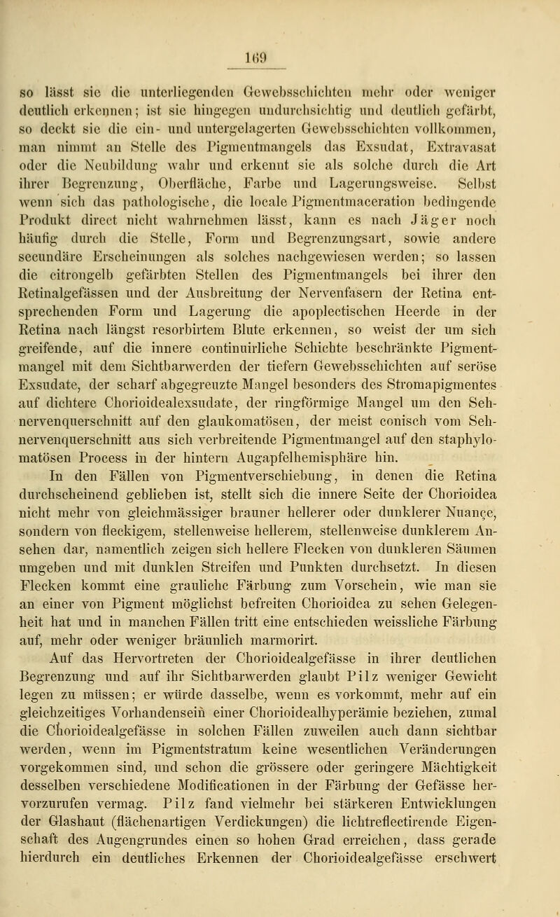 n;«.i so lässt sie die unterliegenden Gewebsschichten mehr oder weniger deutlieh erkennen; ist sie hingegen undurchsichtig und deutlich gefärbt, so deckt sie die ein- und untergekigerten Gewcbsschichtcn vollkommen, man nimmt an Stelle des Pigmentmangels das Exsudat, Extravasat oder die Neubildung wahr und erkennt sie als solche durch die Art ihrer Begrenzung, Oberfläche, Färbe und Lagerungsweise. Selbst wenn sich das pathologische, die locale Pigmentmaceration bedingende Produkt direet nicht wahrnehmen lässt, kann es nach Jäger noch häutig durch die Stelle, Form und Begrenzungsart, soAvie andere seeundäre Erscheinungen als solches nachgewiesen werden; so lassen die citrongelb gefärbten Stellen des Pigmentmangels bei ihrer den Retinalgefässen und der Ausbreitung der Nervenfasern der Retina ent- sprechenden Form und Lagerung die apoplectischen Heerde in der Retina nach längst resorbirtem Blute erkennen, so weist der um sich greifende, auf die innere continuirliche Schichte beschränkte Pigment- mangel mit dem Sichtbarwerden der tiefern Gewebsschichten auf seröse Exsudate, der scharf abgegrenzte Mangel besonders des Stromapigmentes auf dichtere Chorioidealexsudate, der ringförmige Mangel um den Seh- nervenquerschnitt auf den glaukomatösen, der meist conisch vom Seh- nervenquerschnitt aus sich verbreitende Pigmentmangel auf den staphylo- matösen Process in der hintern Augapfelhemisphäre hin. In den Fällen von Pigmentverschiebung, in denen die Retina durchscheinend geblieben ist, stellt sich die innere Seite der Chorioidea nicht mehr von gleichmässiger brauner hellerer oder dunklerer Nuance, sondern von fleckigem, stellenweise hellerem, stellenweise dunklerem An- sehen dar, namentlich zeigen sich hellere Flecken von dunkleren Säumen umgeben und mit dunklen Streifen und Punkten durchsetzt. In diesen Flecken kommt eine grauliche Färbung zum Vorschein, wie man sie an einer von Pigment möglichst befreiten Chorioidea zu sehen Gelegen- heit hat und in manchen Fällen tritt eine entschieden weissliche Färbung auf, mehr oder weniger bräunlich marmorirt. Auf das Hervortreten der Chorioidealgefässe in ihrer deutlichen Begrenzung und auf ihr Sichtbarwerden glaubt Pilz weniger Gewicht legen zu müssen; er würde dasselbe, wenn es vorkommt, mehr auf ein gleichzeitiges Vorhandensein einer Chorioidealhyperämie beziehen, zumal die Chorioidealgefässe in solchen Fällen zuweilen auch dann sichtbar werden, wenn im Pigmentstratum keine wesentlichen Veränderungen vorgekommen sind, und schon die grössere oder geringere Mächtigkeit desselben verschiedene Modificationen in der Färbung der Gefässe her- vorzurufen vermag. Pilz fand vielmehr bei stärkeren Entwicklungen der Glashaut (fiächenartigen Verdickungen) die lichtreflectirende Eigen- schaft des Augengrundes einen so hohen Grad erreichen, dass gerade hierdurch ein deutliches Erkennen der Chorioidealgefässe erschwert