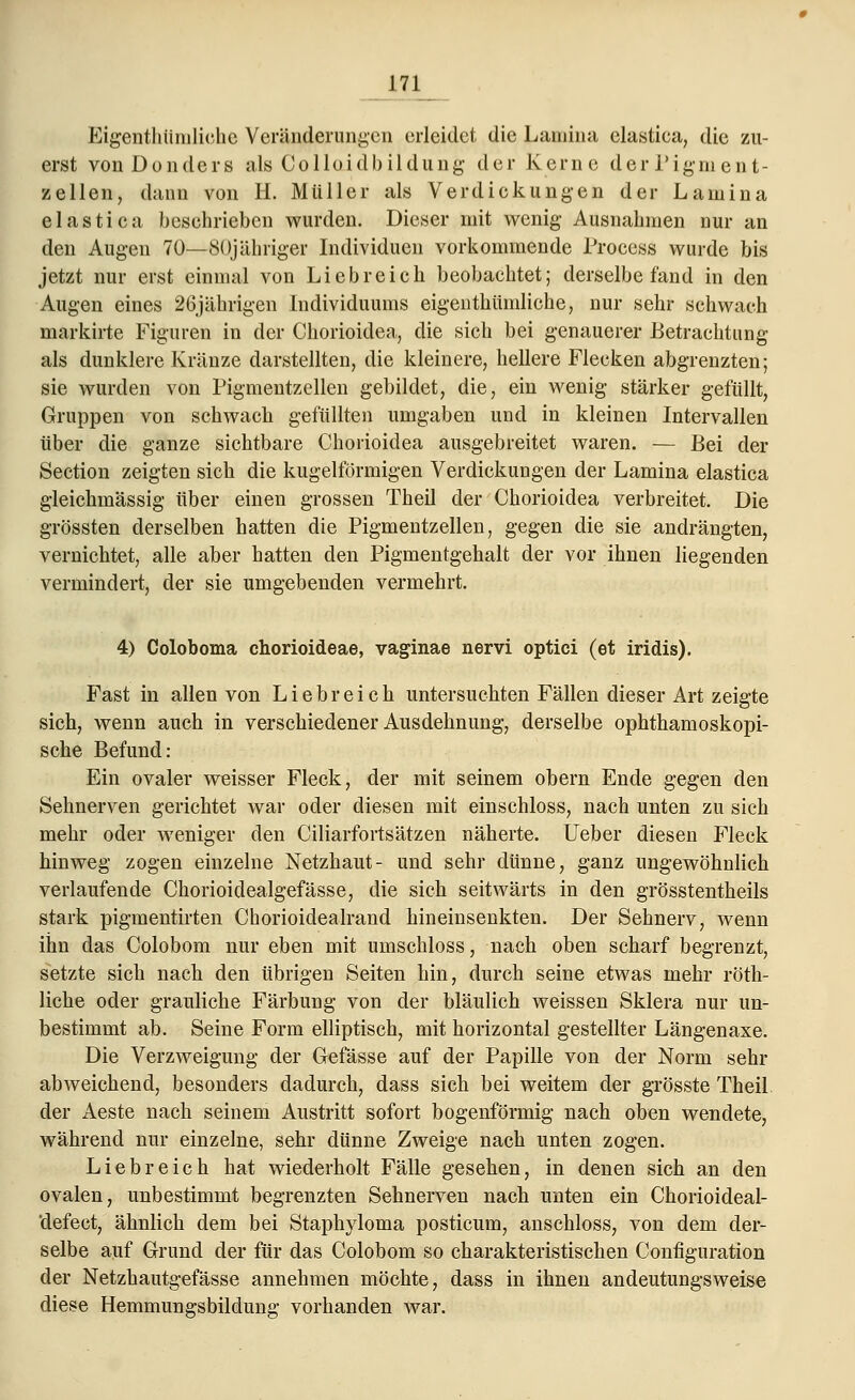 Eigenthtimliehe Veränderungen erleidet die Lamina elastica, die zu- erst vonDonders als Coilaidbildung der Kerne derPigment- zellen, dann von H. Müller als Verdickungen der Lamina elastica beschrieben wurden. Dieser mit wenig- Ausnahmen nur an den Augen 70—80jähriger Individuen vorkommende Process wurde bis jetzt nur erst einmal von Liebreich beobachtet; derselbe fand in den Augen eines 26jährigen Individuums eigenthtimliehe, nur sehr schwach markirte Figuren in der Chorioidea, die sich bei genauerer Betrachtung als dunklere Kränze darstellten, die kleinere, hellere Flecken abgrenzten; sie wurden von Pigmentzellen gebildet, die, ein wenig stärker gefüllt, Gruppen von schwach gefüllten umgaben und in kleinen Intervallen über die ganze sichtbare Chorioidea ausgebreitet waren. — Bei der Section zeigten sich die kugelförmigen Verdickungen der Lamina elastica gleichmässig über einen grossen Theil der Chorioidea verbreitet. Die grössten derselben hatten die Pigmentzellen, gegen die sie andrängten, vernichtet, alle aber hatten den Pigmentgehalt der vor ihnen liegenden vermindert, der sie umgebenden vermehrt. 4) Coloboma chorioideae, vaginae nervi optici (et iridis). Fast in allen von Liebreich untersuchten Fällen dieser Art zeigte sich, wenn auch in verschiedener Ausdehnung, derselbe ophthamoskopi- sche Befund: Ein ovaler weisser Fleck, der mit seinem obern Ende gegen den Sehnerven gerichtet war oder diesen mit einschloss, nach unten zu sich mehr oder weniger den Ciliarfortsätzen näherte, lieber diesen Fleck hinweg zogen einzelne Netzhaut- und sehr dünne, ganz ungewöhnlich verlaufende Chorioidealgefässe, die sich seitwärts in den grösstenteils stark pigmentirten Chorioidealrand hin einsenkten. Der Sehnerv, wenn ihn das Colobom nur eben mit umschloss, nach oben scharf begrenzt, setzte sich nach den übrigen Seiten hin, durch seine etwas mehr röth- liche oder grauliche Färbung von der bläulich weissen Sklera nur un- bestimmt ab. Seine Form elliptisch, mit horizontal gestellter Längenaxe. Die Verzweigung der Gefässe auf der Papille von der Norm sehr abweichend, besonders dadurch, dass sich bei weitem der grösste Theil der Aeste nach seinem Austritt sofort bogenförmig nach oben wendete, während nur einzelne, sehr dünne Zweige nach unten zogen. Liebreich hat wiederholt Fälle gesehen, in denen sich an den ovalen, unbestimmt begrenzten Sehnerven nach unten ein Chorioideal- defect, ähnlich dem bei Staphyloma posticum, anschloss, von dem der- selbe auf Grund der für das Colobom so charakteristischen Configuration der Netzhautgefässe annehmen möchte, dass in ihnen andeutungsweise diese Hemmungsbildung vorhanden war.