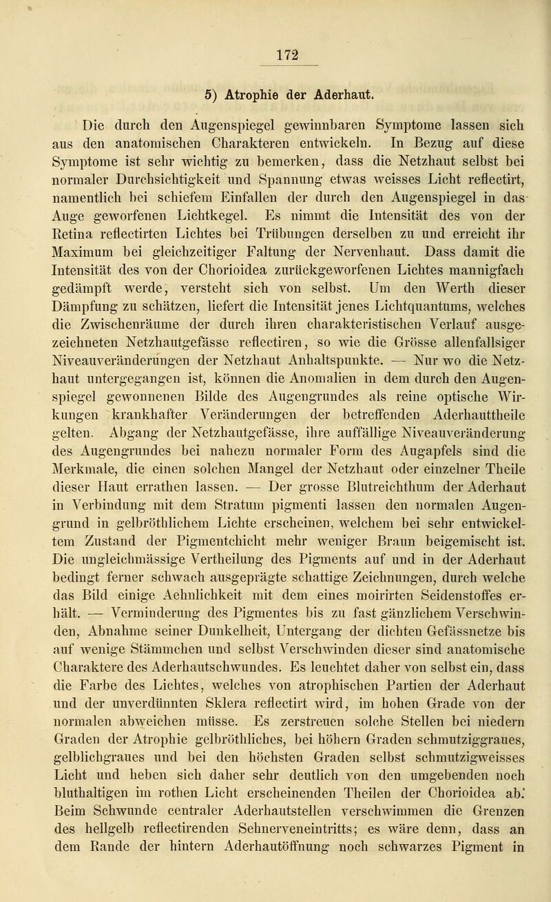 5) Atrophie der Aderhaut. Die durch den Augenspiegel gewinnbaren Symptome lassen sich aus den anatomischen Charakteren entwickeln. In Bezug auf diese Symptome ist sehr wichtig zu bemerken, dass die Netzhaut selbst bei normaler Durchsichtigkeit und Spannung etwas weisses Licht reflectirt, namentlich bei schiefem Einfallen der durch den Augenspiegel in das- Auge geworfenen Lichtkegel. Es nimmt die Intensität des von der Retina reflectirten Lichtes bei Trübungen derselben zu und erreicht ihr Maximum bei gleichzeitiger Faltung der Nervenhaut. Dass damit die Intensität des von der Chorioidea zurückgeworfenen Lichtes mannigfach gedämpft werde, versteht sich von selbst. Um den Werth dieser Dämpfung zu schätzen, liefert die Intensität jenes Lichtquantums, welches die Zwischenräume der durch ihren charakteristischen Verlauf ausge- zeichneten Netzhautgefässe reflectiren, so wie die Grösse allenfallsiger Niveauveränderungen der Netzhaut Anhaltspunkte. — Nur wo die Netz- haut untergegangen ist, können die Anomalien in dem durch den Augen- spiegel gewonnenen Bilde des Augengrundes als reine optische Wir- kungen krankhafter Veränderungen der betreffenden Aderhauttheile gelten. Abgang der Netzhautgefässe, ihre auffällige Niveauveränderung des Augengrundes bei nahezu normaler Form des Augapfels sind die Merkmale, die einen solchen Mangel der Netzhaut oder einzelner Theile dieser Haut errathen lassen. — Der grosse Blutreichthum der Aderhaut in Verbindung mit dem Stratum pigmenti lassen den normalen Augen- grund in gelbröthlichem Lichte erscheinen, welchem bei sehr entwickel- tem Zustand der Pigmentchicht mehr weniger Braun beigemischt ist. Die ungleichmässige Vertheilung des Pigments auf und in der Aderhaut bedingt ferner schwach ausgeprägte schattige Zeichnungen, durch welche das Bild einige Aehnlichkeit mit dem eines moirirten Seidenstoffes er- hält. — Verminderung des Pigmentes bis zu fast gänzlichem Verschwin- den, Abnahme seiner Dunkelheit, Untergang der dichten G-efässnetze bis auf wenige Stämmchen und selbst Verschwinden dieser sind anatomische Charaktere des Aderhautschwundes. Es leuchtet daher von selbst ein, dass die Farbe des Lichtes, welches von atrophischen Partien der Aderhaut und der unverdünnten Sklera reflectirt wird, im hohen Grade von der normalen abweichen müsse. Es zerstreuen solche Stellen bei niedern Graden der Atrophie gelbröthliches, bei höhern Graden schmutziggraues, gelblichgraues und bei den höchsten Graden selbst schmutzigweisses Licht und heben sich daher sehr deutlich von den umgebenden noch bluthaltigen im rothen Licht erscheinenden Theilen der Chorioidea ab.' Beim Schwunde centraler Aderhautstellen verschwimmen die Grenzen des hellgelb reflectirenden Sehnerveneintritts; es wäre denn, dass an dem Rande der hintern Aderhautöifnung noch schwarzes Pigment in