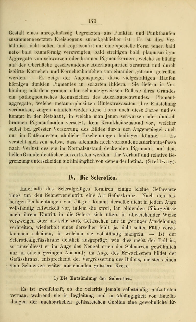 Gestalt eines imregelinässig- begrenzten ans Punkten und Punkthauf'en zusammengesetzten Kreisbogens zurückgeblieben ist. Es ist dies Ver- hältniss nicht selten und repräsentirt nur eine specielle Form jener, bald netz- bald baumförmig verzweigton, bald streifigen bald plaqucsartigen Aggregate von schwarzen oder braunen Pigmentkörnern, welche so häufig auf der Oberlläche geschwundener Aderhautpartien zerstreut und durch isolirte Körnchen und Körnehenkäufehen von einander getrennt getroffen werden. — Es zeigt der Augenspiegel diese vielgestaltigen Haufen körnigen dunklen Pigmentes in scharfen Bildern. Sie liefern in Ver- bindung mit dem grauen oder schmutzigweissen Reflexe ihres Grundes ein pathognomisches Kennzeichen des Aderhautschwundes. Pigment- aggregate, welche metamorphosirten ßlutextravasaten ihre Entstehung verdanken, zeigen nämlich weder diese Form noch diese Farbe und es kommt in der Netzhaut, in welche man jenen schwarzen oder dunkel- braunen Pigmenthaufen versetzt, kein Krankheitszustand vor, welcher selbst bei grösster Verzerrung des Bildes durch den Augenspiegel auch nur im Entferntesten ähnliche Erscheinungen bedingen könnte. — Es versteht sich von selbst, dass allenfalls noch vorhandene Aderhautgefässe nach Verlust des sie im Normalzustand deckenden Pigmentes auf dem hellen Grunde deutlicher hervortreten werden. Ihr Verlauf und relative Be- grenzung unterscheiden sie hinlänglich von denen der Eetina. (S t e 11 w a g). IV. Die Sclerotien, Innerhalb des Scleralgefüges formiren einige kleine Gefässäste rings um den Sehnerveneintritt eine Art Gefässkranz. Nach den bis- herigen Beobachtungen von Jäger kommt derselbe nicht in jedem Auge vollständig entwickelt vor, indem die zwei, ihn bildenden Ciliargefässe nach ihrem 'Eintritt in die Sclera sich öfters in abweichender Weise verzweigen oder als sehr zarte Gefässchen nur in geringer Ausdehnung verbreiten, wiederholt eines derselben fehlt, ja nicht selten Fälle vorzu- kommen scheinen, in welchen sie vollständig mangeln. — Ist der Scleroticalgefässkranz deutlich ausgeprägt, wie dies meist der Fall ist, so umschliesst er im Auge des Neugebornen den Sehnerven gewöhnlich nur in einem geringen Abstand; im Auge des Erwachsenen bildet der Gefässkranz, entsprechend der Vergrösserung des Bulbus, meistens einen vom Sehnerven weiter abstehenden grössern Kreis. 1) Die Entzündung der Sclerotica. Es ist zweifelhaft, ob die Scleritis jemals selbständig aufzutreten vermag, während sie in Begleitung und in Abhängigkeit von Entzün- dungen der nachbarlichen gefässreichen Gebilde eine gewöhnliche Er-